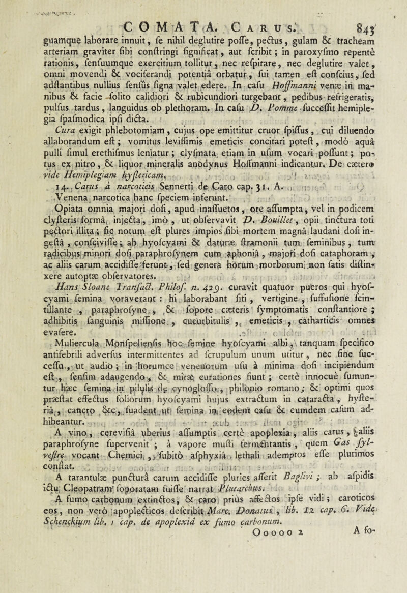 COMATA. C A R u sJ 845 guamque laborare innuit, fe nihil deglutire poffe, peplus, gulam & tracheam arteriam graviter (ibi conftringi fignificat, aut fcribit; in paroxyfmo repente rationis, fenfuumque exercitium tollitur, nec refpirare, nec deglutire valet, omni movendi & vociferandi potentia orbatur, fui tamen eft confcius, fed adftantibus nullius fenfus figna valet edere. In cafu Hojfmannl vense in, ma¬ nibus facie folito calidiori Sc rubicundiori turgebant, pedibus refrigeratis, pulfus tardus, languidus ob plethoram. In cafu JD, Pomme. fucceffit hemiple¬ gia fpafmodica ipfi di6fa. Cura exigit phlebotomiam, cujus ope emittitur eruor fpiiTus, cui diluendo allaborandum eft; vomitus leviffimis emeticis concitari poteft, mod6 aqua pulli fimul erethifmus leniatur; clyfmata, eti^m in ufum vocari poffunt; po-- tus ex nitro, & liquor mineralis anodynus Hoffmanni indicantur. De esetero vide Hemiplegiam hyjlericam, ■!'/ ’. 14. .Carus d narcotieh Sennerti de Caro cap. 31. A. j ; ' / Venena^ narcotica^hanc fpeciem inferunt, r Opiata omnia majori doli, apud inaffuetos, ore aflumpta, vel in podicem clylleris fo.rma^ injedla, imo , ut obfervavit Z), BouiLlet, opii tindlura toti pedori illita ; fic noturn eft plures impios ,fibi mortem magna laudani dofiin- gefta , cor^fqjvifleab hyolcyarai & datyrae ftramonii tum. feminibus, tum radicibusj mi.npri doft paraphrofynem cum pphonia ,-majori doli cataphoram ^ ac aliis carum accidifte'ferunt, fed genera horum morborum; non fatis diftin- xere autpptae obfervatores. Hans Sloane Tranfaci. Phllof. n, 42C). curavit quatuor pueros qui hyof- cyami femina voraverant ; hi laborabant ftti, vertigine , fuffufione fein- tillante , paraphrofyne , fo'pore exteris fymptomatis conftantiore ; adhibitis fanguinis miflione., cucurbitulis ,, emeticis , cathartids omnes evafere. t , Muliercula Mpnfpelienfis hoQ, femine hyofcyami albi,. tanquam fpecifico antifebnli adverfus intermittentes ad fcrupulum unum utitur, nec ,fine fuc- ceftu., ut audio; in ;horumce venenorum ufu a rriinima doft incipiendum eft ), fenftm adaugendo, & mirX; curationes fiunt ; certe innocue fumun- tur hxc femina in pilylts df cynoglofTo , philppio romano; Sc optimi quos prxftat effedus foliorum hyofcyami hujus extrarium in catarafta, hyfte- ria^, cancro &c, fuadcA^ ,-ut; femina in,; eodem cafu & eumdem cafum ad¬ hibeantur. ■ . • 1' ' A vino, cerevifia yberius alfumptis certe apoplexia , aliis carus , ^aliis paraphrofyne fupervenit ; a vapore mufti ferm^tantis , quem Gas fyl~ ve,jlre vocant Chemicf, y fubito afphyxia . lethali ademptos efle plurimos conftat. . _ . T . i .j 5 : ■ ^ A tarantulx pundfura carum accldifife pluries afterit Baglivi ; ab afpldis i£|:u, Cleopatram^ fopptaram fuifte narrat A fumo carbonum extindos, & caroi prius affeftos ipfe vidi; caroticos eos, non vero lapopledlcos deferibit Donatui y lib. Iz cap» C, Vid^ Schenckigm lib, / cap, de apoplexia ex furno carbonum. O o o o 0 2 A fo-