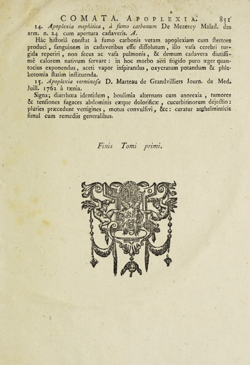 14. Apoplexia mephitica, a fumo carbonum De Mezerey Malad. des arm. n. 24 cum apertura cadaveris. A. Hac hiftoria conftat a fumo carbonis veram apoplexiam cum fterfore produci, fanguinem in cadaveribus elTe dlffolutum, illo vafa cerebri tur¬ gida reperiri , non fecus ac vafa pulmonis, & demum cadavera diutifli- calorem nativum fervare : in hoc morbo aeri frigido puro aeger quan¬ tocius exponendus, aceti vapor infpirandus, oxycratum potandum & phle¬ botomia ftatim inftituenda. 15. Apoplexia verminofa D, Marteau de Grandvilllers Journ. de Med. Juill. 1762 a taenia. Signa; diarrhoea identidem , boulimla alternans cum anorexia , tumores tenfiones fugaces abdominis eaeque dolorlficae , cucurbitinorum de]e£lio: pluries praecedunt vertigines, motus convuhivi, &c: curatur atuhelminticis (imul cum remediis generalibus. Finis Tomi primi. / N