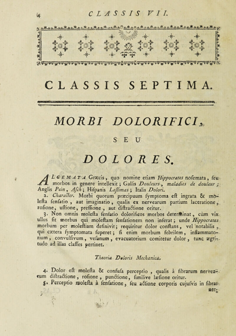 >4 •-«- 4- V.,» -»- f- ’k- 'f 4- 4- CLASSIS SEPTIMA. MORBI DOLORJFICI, SEU DOLORES, A’ L’6 E M A T A Grsecis , quo nomine etiam Hippocrates nofemata , fetji ..ZX morbos in genere intellexit ; Gallis Douleurs, maladies de douUur; ■ Anglis Pein, Afch; Hifpanis Lacinias ; Italis Dolori, 2. CharaUer. Morbi quorum priccipuum fymptoma eft ingrata & m6- lefta fenfatio , aut imaginatio , qualis ex nervearum partium laceratione j ’ rofione, uftione, prellione , aut diftra(51;ione oritur. 3. Non omnis raolefta fenfatio dolorlfieos'morbos deterftinat, cum vix ullus fit morbus qui moleftam fenfationem non inferat; unde Hippocrates, morbum per moleftiam definivit; requiritur dolor conflans, vel notabilis , qui cactera fymptomata fuperet; fi enim morbum febrilem, inflammato-- rium , convulfivum, vefanum , evacuatorium comitetur dolor, tunc aegn-;- tudo ad illas clalfes pertinet. Theoria Doloris Mechanica» 4. Dolor eft molefta & confufa perceptio , qualis a fibrarum ilerVear.- rum diftraftlone, rofione , pundiione, fimilive laefione oritur. I* Perceptio molefta a fenfatione, feu adlione corporis cujufvis in fibras ser- '' • t