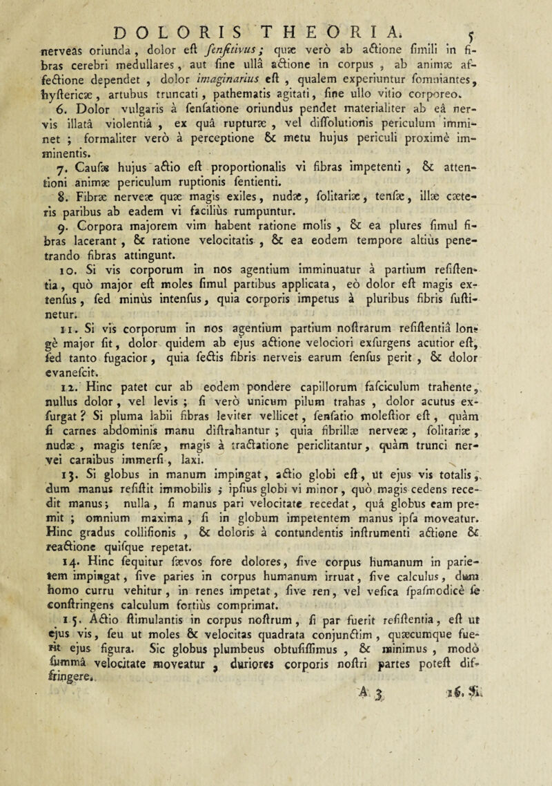 nerveas oriunda , dolor eft fenjitivus; qujc vero ab actione fimlH in fi¬ bras cerebri medullares, aut fine ulla aflionc in corpus , ab anlmse af- fedbone dependet , dolor imaginarius cft , qualem experiuntur fomniantes, hyftericae , artubus truncati, pathematis agitati, fine ullo vitio corporeo» 6. Dolor vulgaris a fenfatione oriundus pendet materialiter ab e^ ner¬ vis illata violentia , ex qua rupturae , vel difToluiionis periculum immi¬ net ; formaliter vero a perceptione metu hujus periculi proxime im¬ minentis. 7. Caufas hujusa611o eft proportionalis vi fibras impetenti, & atten¬ tioni animae periculum ruptionis fentienti. 8. Fibrae nerveac quae magis exiles, nudae, folltarlae, tenfae, illae caete- ris paribus ab eadem vi facilius rumpuntur. 9. Corpora majorem vim habent ratione molis , & ea plures fimul fi¬ bras lacerant , 6c ratione velocitatis , & ea eodem tempore altius pene¬ trando fibras attingunt. 10. Si vis corporum in nos agentium imminuatur a partium refiflen- tia, quo major eft moles fimul partibus applicata, eo dolor eft magis ex- tenfus, fed minus intenfus, quia corporis impetus a pluribus fibris fufti- netur. 11. Si vis corporum in nos agentium partium noflrarum refiflentia Ion» ge major fit, dolor quidem ab ejus aftione velociori exfurgens acutior eft, Fed tanto fugacior , quia feiftis fibris nerveis earum fenfus perit , & dolor cvanefcit. 12. Hinc patet cur ab eodem pondere capillorum fafciculum trahente, nullus dolor , vel levis ; fi vero unicum pilum trahas , dolor acutus ex- furgat ? Si pluma labii fibras leviter vellicet, fenfatio moleftlor eft , quam fi carnes abdominis manu dlftrahantur ; quia fibrillce nerveae , folitariae , nudae , magis tenfae, magis a tradlatione periclitantur, quam trunci ner- yei carnibus immerfi, laxi. ^ 13. Si globus in manum impingat, aftio globi eft, ut ejus vis totalis dum manus refiftlt immobilis ,* ipfius globi vi minor, quo magis cedens rece¬ dit manus j nulla, fi manus pari velocitate recedat, qua globus eam pre¬ mit ; omnium maxima , fi in globum impetentem manus ipfa moveatur. Hinc gradus collifionis , & doloris a contundentis inftrumenti adione & reaftione quifque repetat. 14. Hinc fequitur faevos fore dolores, five corpus humanum in parie¬ tem impingat, five paries in corpus humanum irruat, five calculus, dwm homo curru vehitur, in renes impetat, live ren, vel vefica fpafmcdice fe conftringens calculum fortius comprimat. 15. Adio ftimulantis in corpus noftrum, fi par fuerit refftentla, eft ut ejus vis, feu ut moles & velocitas quadrata conjundim , quaecumque fue¬ rit ejus figura. Sic globus plumbeus obtufiffimus , & minimus , modo fumma velocitate moveatur , duriores corporis noftri partes poteft dif¬ fringere* A-1