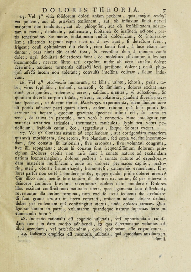 25. Vel 3® vitia folidorum dolori anfam prxbent , quia majori erethif- mo pollent , aut ob prseviam tenfionem , aut ob influxum fluidi nervei majorem quo tenduntur, aut ob phlogofim, aut ob fenAbilitatem adauc¬ tam a metu , debilitate , pathemate , fubitanea & inafliieta aftione , par¬ tis teneritudine. Sic metus titillationem reddit dolorificam , & intolerabi¬ lem ; alTuetudo tegendi caput facit ut a levi aura , fl dete(fl:um fuerit , frigeat ; oculi ophthalmici diu claufi , cum fanati funt , a luce etiam lae¬ duntur ; pars nimis diu calide fota, Sc remollita dein a minima caufa dolet; 'aegri debilitati delicatiores fiunt , & moleftius afliciuntur a levibus incommodis ; nervete fibrae aeri expolitae nudse ab aeris attaiflu dolent acerrime ; tendines tormentis diftrafli levi 'preflione dolent ; oculi phlo- gofi alfedi lucem non tolerant ; convulfa inteftina colicam , ileum indu¬ cunt. 26. Vel 4^ Acrimonia humorum , ut bilis , urinae , Ichoris , puris , ta¬ bi , virus fyphilitici , fcabiofi , cancrofi , fimilium , dolores excitat ma-. xime pruriginofos , rodentes , acres , calidos , urentes , vi adhaefionis ; &c quoniam diverfa corporis folida, vifcera, ac colatoria , gaudent diverfa gravi¬ tate fpecifica , ut docent flatica Hambcrgcri experimenta, idem fluidum acre illi potius adhaeret parti quam alteri , eadem ratione qua bilis potius fe- cernitur in hepate , quocum gravitate fpecifica affinis efl: , & urina in rene , & faliva in parotide , non vero e converfo. Hinc intelligitur cur materies arthritica articulos , rheumatica mufculos , fyphllitica vetus pe- riofteum , fcabiofa cutim , &c , aggrediatur , ibique dolores excitet. 27. Vel 5^ Conatus naturae ad expellendam , aut corrigendam materiem quamvis morbificam, flve acrem, five blandam , fed copia vel fitu incommo¬ dam , flve conatus flt rationalis , flve erroneus , flve voluntati congruus, flve illi, repugnans ; atque hi conatus funt frequentiffimum dolorum prin¬ cipium. Dolores capitis non raro funt a conatu natuiae ad excitandam narium haemorrhagiam ; dolores peftoris a conatu naturae ad expedoran- dam materiem morbificam ; unde tot dolores pertinaces capitis , peflo- ris , uteri , obortis haemorrhagia , haemoptyfi , catameniis evanefcunt. Do¬ lores partus non certe a pondere foetus; quippe quidni pridie doleret uterus? Cur illico noni menfis fine tantum illi dolores excitantur, & per intervalla deinceps continuo breviora revertuntur eodem dato pondere ? Dolores illos excitant conflriftiones naturales uteri, quae ligamenta lata diftrahunt; revertuntur illa iterum tormina , cum exclufo foetu fequenti die excluden¬ di funt grumi cruoris in utero concreti , orificium adhuc dolens deduci; debet per violentiam qua conftringitur uterus , unde dolores atroces. Quis ignorat autem in partu , voluntatem quandoque naturae fuppetias ferre in. eliminando foetu ? 28. Indicatio rationalis eft cognitio utiljtatis , vel opportunitatis cujuf- dam auxilii in dato morbo adhibendi , ei qua determinatur voluntas ad illud agendum , vel praefcribendnm , quod profuturum effe cognofcimus. 2,9. Indicatio empirica eft memoria, utilitatis, qua quoddam auxilium.in flmiii.