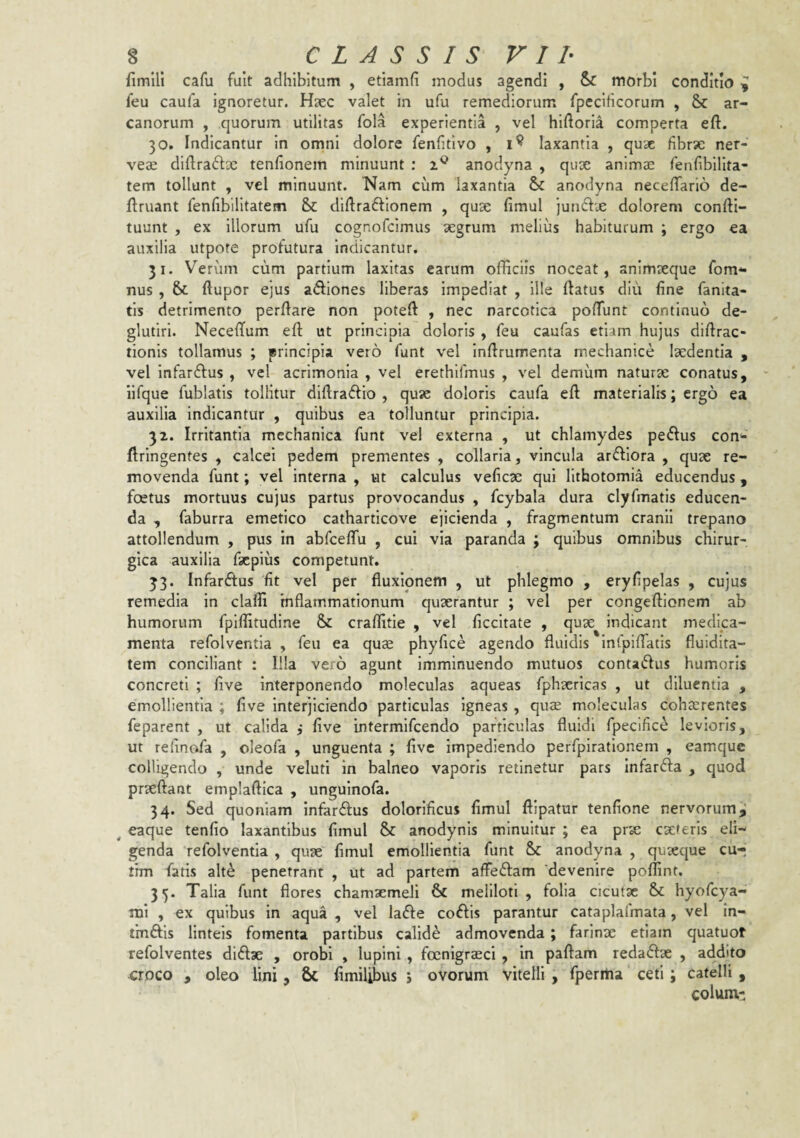 fimlll cafu fuit adhibitum , etiamfi modus agendi , & morbi conditio ^ feu caufa ignoretur. Hsec valet in ufu remediorum fpecificorum , 8>c ar¬ canorum , quorum utilitas fola experientia , vel hiftoria comperta eft. 30. Indicantur in omni dolore fenfitivo , laxantia , quae fibrx ner- vese diftraftx tenfionem minuunt : anodyna , qux animae feofibilita- tem tollunt , vel minuunt. Nam cum laxantia & anodyna necelTario de- ftruant fenhbilltatem diftraftionem , qux fimul iun6lx dolorem confti- tuunt , ex Illorum ufu cognofeimus xgrum melius habiturum ; ergo ea auxilia utpote profutura indicantur. 31. Verum cum partium laxitas earum officiis noceat, animseque fom** nus , 6>c ftupor ejus adiones liberas impediat , ille (latus diu fine fanita- tis detrimento perdare non poted , nec narcotica pofTunt continuo de- glufiri. Necedum ed ut principia doloris , feu caufas etiam hujus didrac- tionis tollamus ; principia vero funt vel indrumenta mechanice Ixdentia , vel infar61us , vel acrimonia , vel erethifmus , vel demiim naturx conatus, iifque fublatis tollitur didradio , qux doloris caufa ed materialis; ergo ea auxilia indicantur , quibus ea tolluntur principia. 32. Irritantia mechanica funt vel externa , ut chlamydes pe61us con*- dringentes , calcei pedem prementes , collaria, vincula arfllora , qux re¬ movenda funt; vel interna , ut calculus veficx qui lithotomia educendus, foetus mortuus cujus partus provocandus , fcybala dura clyfmatis educen¬ da , faburra emetico catharticove ejicienda , fragmentum cranii trepano attollendum , pus in abfceffu , cui via paranda j quibus omnibus chirur¬ gica auxilia faepius competunt. 33. Infarftus 'fit vel per fluxionem , ut phlegmo , eryfipelas , cujus remedia in clafli inflammationum quxrantur ; vel per congedlonem ab humorum fpiflitudine craffitie , vel ficcitate , qux indicant medica¬ menta refolventia , feu ea quae phyfice agendo fluidis Infpilfatis fluidita- tem conciliant : Illa vero agunt imminuendo mutuos contaftus humoris concreti ; five interponendo moleculas aqueas fphxricas , ut diluentia , emollientia ; five interjiciendo particulas igneas , qux moleculas cohaerentes feparent , ut calida ,* five intermifeendo particulas fluidi fpecific^ levioris, ut relinofa , cleofa , unguenta ; five impediendo perfpiratlonem , eamque colligendo , unde veluti in balneo vaporis retinetur pars Infarfta , quod prxftant emplaftlca , unguinofa. 34. Sed quoniam infar£fus dolorificus fimul ftlpatur tenfione nervorum ^ ^ eaque tenfio laxantibus fimul & anodynis minuitur ; ea prae exteris eli¬ genda refolventia , quae fimul emollientia funt &: anodyna , quaeque cu- thn fatis alte penetrant , ut ad partem affeffam devenire poflint. 35. Talia funt flores chamaemeli & meliloti, folia cicutae hyofcya- mi , ex quibus in aqua , vel la<5fe coftis parantur cataplaimata, vel in- fmftis linteis fomenta partibus calide admovenda ; farinx etiam quatuot refolventes diftx , orobi , lupini , focnigrxei , in paftam redaffx , addito croco , oleo lini , 6c fimilibus 5 ovorum vitelli, fperma ceti; catelli , colum-