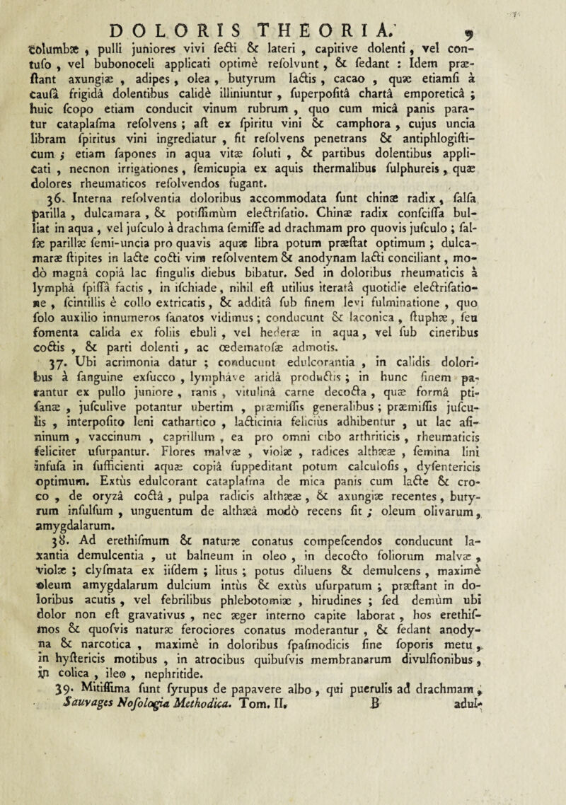 tolumbsft ^ pulli Juniores vivi fefli & lateri , capitive dolenti, vel con- tufo , vel bubonoceli applicati optime refolvunt, & fedant : Idem prae- ftant axungiae , adipes, olea , butyrum ladis , cacao , quae etiamfi a Caufa frigida dolentibus calidi illiniuntur , fuperpofit^ charta emporetica ; huic (copo etiam conducit vinum rubrum , quo cum mic4 panis para¬ tur cataplafma refolvens ; aft ex fpiritu vini & camphora , cujus uncia libram fpiritus vini ingrediatur , fit refolvens penetrans & antiphlogifti- cum i etiam fapones in aqua vitae foluti , & partibus dolentibus appli¬ cati , necnon irrigationes, iemicupia ex aquis thermalibus fulphureis , quae dolores rheumaticos refolvendos fugant. 36. Interna refolventia doloribus accommodata funt chinae radix» falfa parilia , dulcamara , & potiflimum ele(5frlfatio. Chinae radix confcifiTa bul¬ liat in aqua , vel jufculo a drachma femifle ad drachmam pro quovis jufculo ; fal- {x parillx femi-uncia pro quavis aquse libra potum praeftat optimum ; dulca- marae ftipites in ladfe cofti vim refolventem Sc anodynam lafti conciliant, mo¬ do magna copia lac fingulis diebus bibatur. Sed in doloribus rheumaticis a lympha fpififa factis , in ifchiade, nihil eft utilius iterata quotidie eledfrifatio- «e , fcintillis e collo extricatis, 6c addita fub finem levi fulminatione , quo folo auxilio innumeros fanatos vidimus; conducunt laconica , lluphse, feu fomenta calida ex foliis ebuli , vel hederae in aqua, vel fub cineribus coflls , & parti dolenti , ac oedematofae admotis. 37. Ubi acrimonia datur ; conducunt edulcorantla , in calidis dolori¬ bus k fangulne exfucco , lyinphave arida prodkflis ; in hunc finem pa¬ rantur ex pullo juniore « ranis , vitulina carne deco6fa , quae forma pti- fanae , jufculive potantur ubertim , praemilTis generalibus; praemiffis jufcu- lis , interpofito leni cathartico , la£ficinia felicius adhibentur , ut lac afi- ninum , vaccinum , caprilium , ea pro omni cibo arthriticis , rheumaticis feliciter ufurpantur. Flores malvae , violae , radices althaeae , femina lini •anfufa in fufficienti aquae copia fuppeditant potum calculofis , dyfentericls optimum. Extus edulcorant cataplafma de mica panis cum lafte cro¬ co , de oryza coda , pulpa radicis althaeae, 6c axungiae recentes, buty¬ rum infulfum , unguentum de althaea modo recens fit ; oleum olivarum, amygdalarum. 38. Ad erethifmum & naturae conatus compefeendos conducunt la¬ xantia demulcentia , ut balneum in oleo , in decoifo foliorum malvs » violae ; clyfmata ex iifdem ; litus ; potus diluens & demulcens , maximi oleum amygdalarum dulcium intus & extus ufurpanim ptaefiant in do¬ loribus acutis , vel febrilibus phlebotomiae , hirudines ; fed demum ubi dolor non eft gravatlvus , nec aeger interno capite laborat , hos erethif- inos & quofvis naturae ferociores conatus moderantur , & fedant anody- na 6>c narcotica , maxime in doloribus fpafmodicls fine foporis metu ^ in hyftericis motibus , in atrocibus quibufvis membranarum divulfionibus, jp colica , ile© , nephritide. 39. Mitiflima funt fyrupus de papavere albo , qui puerulis ad drachmann ^ Sauvages Nofologia Methodica. Tom, IU B adul>*