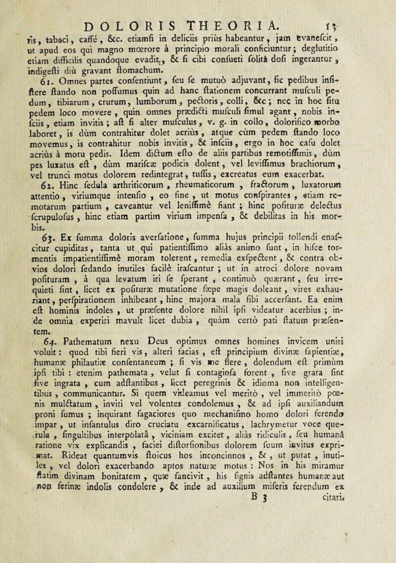 JIS , tabaci, caflFe , &c. etiamfi in deliciis prius habeantur, jam lEvanefcit, ut apud eos qui magno moerore a principio morali conficiuntur; deglutitio etiam difficilis quandoque evadit,^ & li cibi confueti foliti dofi ingerantur , indigefti diu gravant ftomachum. 61. Omnes partes confentiunt, feu fe mutuo adjuvant, fic pedibus infi- flere ftando non poffumus quin ad hanc ftatlonem concurrant mufculi pe¬ dum , tibiarum , crurum, lumborum , pedoris , colli, &c ; nec in hoc fitu pedem loco movere , quin omnes prsedidi mufculi fimul agant, nobis in- fciis, etiam invitis ; aft li alter mufculus , v, g. in colb, dolorifico morbo laboret, is dum contrahitur dolet acrms , atque cum pedem ftando loco movemus, is contrahitur nobis invitis, & infciis, ergo in hoc cafu dolet acrius k motu pedis. Idem didum efto de aliis partibus remotlflimis, dum pes luxatus eft » dum marifcae podicis dolent, vel levifllmus brachiorum, vel trunci motus dolorem redintegrat, tuflis, excreatus eum exacerbat. 62. Hinc fedula arthriticorum , rheumaticorum , fradorum , luxatorum attentio , viriumque intenfio , eo fine , ut motus confpirantes , etiam re¬ motarum partium , caveantur vel leniflim^ fiant ; hinc pofiturse deledus 'fcrupulofus , hinc etiam partim virium impenfa , 6c debilitas in his mor- bis. Ex fumma doloris averfatione, fumma hujus principii tollendi enafi* citur cupiditas, tanta ut qui patientiffimo alias animo funt , in hifce tor.- mentis impatientlffim^ moram tolerent, remedia exfpedent , & contra ob¬ vios dolori fedando inutiles facib irafcantur ; ut in atroci dolore novam polituram , a qua levatum iri fe fperant , continuo quaerant, feu irre¬ quieti fint , licet ex politurae mutatione fsepe magis doleant, vires exhau¬ riant , perfpirationem inhibeant , hinc majora mala libi accerfant. Ea enim eft hominis indoles , ut praefente dolore nihil ipli videatur acerbius ; in¬ de omnia experiri mavult licet dubia , quam certo pati ftatum praefen- tem. 64. Pathematum nexu Deus optimus omnes homines invicem uniri voluit: quod tibi fieri vis, alteri facias , eft principium divinae fapientise, humanae philautiae confentaneum ; li vis me flere , dolendum eft primum ipli tibi : etenim pathemata , velut li contagiofa forent , live grata lint live ingrata , cum adftanilbus , licet peregrinis & Idioma non Intelligen- tibus , communicantur. Si quem videamus vel merito , vel immerito poe¬ nis muldatum , inviti vel volentes condolemus , Sc ad ipli auxiliandum proni fumus ; inquirant fagaciores quo raechanifmo homo dolori ferendo impar , ut infantulus diro cruciatu excarnificatus, lachrymetur voce que- ,rula , lingulllbus Interpolata , viciniam excitet, alias ridiculis , feu humani ratione vix explicandis , faciei dlftorfionlbus dolorem fuum invitus expri¬ mat. Rideat quantumvis ftoicus hos Inconcinnos , & , ut putat , inuti¬ les , vel dolori exacerbando aptos naturae motus : Nos In his miramur ftatim divinam bonitatem , quae fancivit , his lignis adftantes humanae aut noo ferinae indolis condolere ^ & inde ad auxilium miferis ferendum ex B 5 citari»