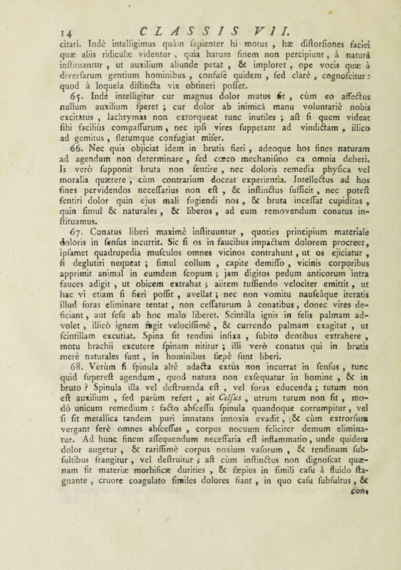 citari. Ind^ Intelligimus quam lapienter hi motus , hx dlftorfiones faciei quae aliis ridiculx videntur , quia harum finem non percipiunt, a natura inftituantur , ut auxilium aliunde petat , & imploret , ope vocis qux a diverfarum gentium hominibus , confufe quidem , fed clar^ , cognofcitur; quod a loquela diftinfta vix obtineri poffet. 65. Inde intelligitur cur magnus dolor mutus fit , cum eo affeflus nullum auxilium fperet ; cur dolor ab inimica manu voluntarie nobis excitatus , lachrymas non extorqueat tunc inutiles ; aft fi quem videat fibi facilius compafTurum, nec ipfi vires fuppetant ad vindidam , illico ad gemitus , fletumque confugiat mifer. 66. Nec quis objiciat idem in brutis fieri , adeoque hos fines naturam ad agendum non determinare , fed cocco mechanifmo ea omnia deberi. Is vero fupponit bruta non fentire , nec doloris remedia phyfica vel moralia quserere , cum contrarium doceat experientia. Intelledus ad hos fines pervidendos neceffarlus non eft , & inftlndus fufficlt , nec potefl fentiri dolor quin ejus mali fugiendi nos , & bruta inceflaf cupiditas , quin fimul & naturales , & liberos , ad eum removendum conatus in- flltuamus. 67. Conatus liberi maxime inftituuntur , quoties principium materiale doloris in fenfus incurrit. Sic fi os in faucibus impadum dolorem procreet, Ipfamet quadrupedia mufculos omnes vicinos contrahunt, ut os ejiciatur , fi deglutiri nequeat ; fimul collum , capite demifTo , vicinis corporibus apprimit animal in eumdem fcopum j jam digitos pedum anticorum intra fauces adigit , ut obicem extrahat j aerem tuffiendo velociter emittit, ut hac vi etiam fi fieri poffit , avellat; nec non vomitu naufeaque iteratis illud foras eliminare tentat , non cefTaturum a conatibus, donec vires de¬ ficiant , aut fefe ab hoc malo liberet. Scintilla ignis in felis palmam ad¬ volet , Illico ignem fiigit veloclflime , & currendo palmam exagitat , ut fcintillam excutiat. Spina fit tendini infixa , fubito dentibus extrahere , motu brachii excutere fpinam nititur ; illi vero conatus qui in brutis mere naturales funt , in hominibus faepe funt liberi. 68. Verum fi fpinula alte adada extus non Incurrat in feiifus , tunc quid fupereft agendum, quod natura non exfequatur in homine , & in bruto ? Spinula illa vel deftruenda efl: , vel foras educenda ; tutum non eft auxilium , fed parum refert , ait Cdfus , utrum tutum non fit , mo¬ do unicum remedium : fado abfceflu fpinula quandoque corrumpitur, vel fi fit metallica tandem puri innatans innoxia evadit, cum extrorfum vergant fere omnes abfceflus , corpus nocuum feliciter demum elimina¬ tur. Ad hunc finem aflTequendum necefiaria efl: inflammatio, unde quidem dolor augetur , Sc rariffime corpus noxium vaforum , & tendinum fub- fultlbus frangitur , vel deftruitur ,* aft ciim Inftindus non dlgnofcat quac- nam fit materix morbificx durities , & fxplus in fimili cafu a fluido fta- gnante , cruore coagulato finsiles dolores fiant , In quo cafu fubfultus , 6c coni