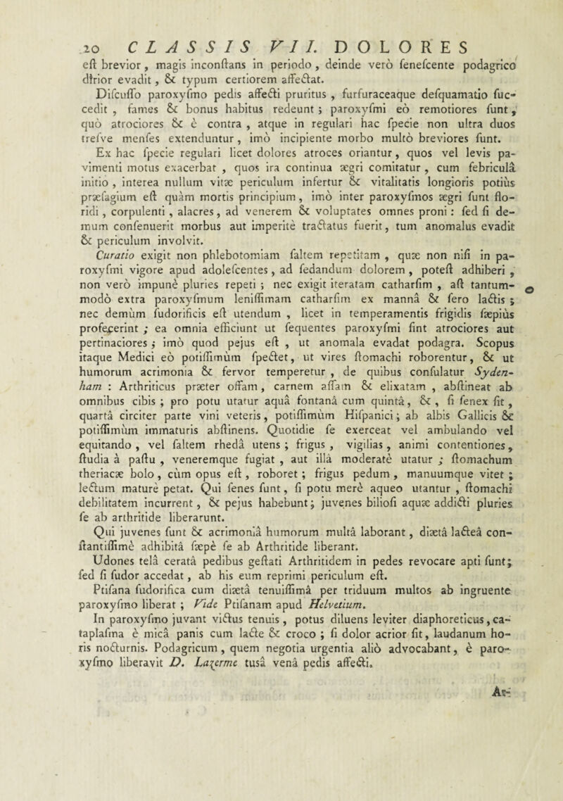 efl: brevior, magis inconftans in periodo, deinde vero fenefcente podagrico dtrior evadit, & typum certiorem affectat. Difcuffo paroxyfmo pedis affedi pruritus , furfuraceaque defquamatio fuc- cedlt , fames bonus habitus redeunt ; paroxyfmi eo remotiores funt, quo atrociores & e contra , atque in regulari hac fpecie non ultra duos trelve menfes extenduntur, imb incipiente morbo multo breviores funt. Ex hac fpecie regulari licet dolores atroces oriantur, quos vel levis pa¬ vimenti motus exacerbat , quos ira continua aegri comitatur , cum febricula initio , interea nullum vitae periculum infertur & vitalitatis longioris potius praefaglum eft quam mortis principium, imb inter paroxyfmos aegri funt flo¬ ridi , corpulenti , alacres, ad venerem voluptates omnes proni: fed fi de¬ mum confenuerit morbus aut imperite tradatus fuerit, tum anomalus evadit & periculum involvit. Curatio exigit non phlebotomiam faltem repetitam , quae non nifi in pa- roxyfmi vigore apud adolefcentes, ad fedandum dolorem , poteft adhiberi , non vero impune pluries repeti ; nec exigit iteratam catharfim , afl tantum¬ modo extra paroxyfmum lenifllmam catharfim ex manna & fero lallis ; nec demum fudorificis efl utendum , licet in temperamentis frigidis fsepius profejcerint ; ea omnia efficiunt ut fequentes paroxyfmi fint atrociores aut pertinaciores ,* imb quod pejus eft , ut anomala evadat podagra. Scopus itaque Medici eo potiffimum fpeiflet, ut vires flomachi roborentur, & ut humorum acrimonia & fervor temperetur , de quibus confulatur Syden^ ham : Arthriticus praeter offam, carnem aflam & ellxatain , abftineat ab omnibus cibis ; pro potu utatur aqua fontani cum quinta, & , fi fenex fit, quarta circiter parte vini veteris, potiffimum Hifpanici; ab albis Gallicis &£ potiffimum immaturis abftinens. Quotidie fe exerceat vel ambulando vel equitando , vel faltem rheda utens ; frigus , vigilias, animi contentiones, ftudia a paflu , veneremque fugiat , aut illa moderate utatur ; flomachum therlacae bolo, cum opus eft , roboret; frigus pedum , manuumque vitet ; leflum mature petat. Qui fenes funt, fi potu mere aqueo utantur , flomachi debilitatem Incurrent, & pejus habebunt; juvenes biliofi aquae addiifli pluries fe ab arthritide liberarunt. Qui juvenes funt &c acrimonia humorum multa laborant, diaeta laftea con- flantiffime adhibita faepe fe ab Arthritide liberant. Udones tela cerata pedibus geflati Arthritidem in pedes revocare apti funtj fed fi fudor accedat, ab his eum reprimi periculum efl. Ptifana fudorifica cum diaeta tenulffima per triduum multos ab Ingruente paroxyfmo liberat ; Fide Ptifanam apud Helvetium, In paroxyfmo juvant viftus tenuis, potus diluens leviter diaphoreticus,ca- taplafma e mica panis cum lade & croco ; fi dolor acrior fit, laudanum ho¬ ris nofturnls. Podagricum, quem negotia urgentia alio advocabant, k paro¬ xyfmo liberavit D. La^erme tusa vena pedis affe(fli»