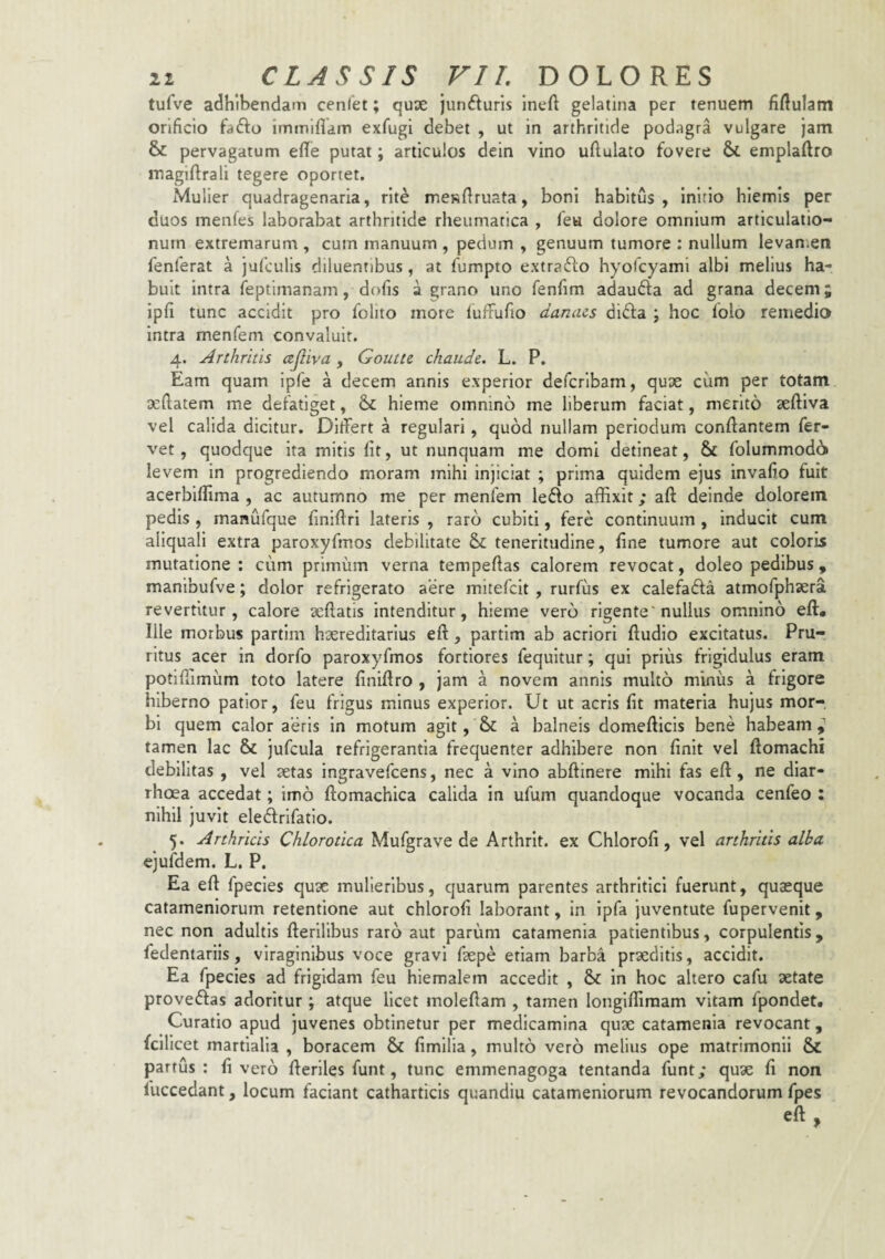 tufve adhibendam cenlet; quse junfturis Ineft gelatina per tenuem fiftulam orificio fafto immiflam exfugi debet , ut in arthritide podagra vulgare jam & pervagatum elle putat; articulos dein vino ufiulato fovere emplaftro iTiagiftrali tegere oportet. Mulier quadragenaria, rite mcKfiruata, boni habitus, Inirlo hiemis per duos menfes laborabat arthritide rheumatica , fea dolore omnium articulatio¬ num extremarum , cum manuum , pedum , genuum tumore : nullum levan.en fenferat a jufculis diluentibus, at fumpto extrafto hyolcyami albi melius ha¬ buit intra feptimanam, dofis a eirano uno fenfim adauda ad grana decem; ipfi tunc accidit pro folito more lufiFufio damus dida \ hoc folo remedio intra menTem convaluit. 4. Arthritis ajliva , Goutte chaude. L. P. Eam quam ipfe a decem annis experior defcrlbam, quae cum per totam xftatem me defatiget, & hieme omnino me liberum faciat, merito xftiva vel calida dicitur. Differt a regulari, quod nullam periodum conflantem fer¬ vet, quodque ita mitis fit, ut nunquam me domi detineat, & folummod6 levem in progrediendo moram mihi injiciat ; prima quidem ejus invafio fuit acerbiflima , ac autumno me per menfem ledo affixit; aft deinde dolorem pedis , manufque finiflrl lateris , raro cubiti, fere continuum , inducit cum aliquali extra paroxyfmos debilitate Si teneritudine, fine tumore aut coloris mutatione ; cum primum verna tempeftas calorem revocat, doleo pedibus, manibufve; dolor refrigerato aere mitefcit , rurfiis ex calefada atmofphsera revertitur, calore xffatis intenditur, hieme vero rigente'nullus omnino eft* Ille morbus partlm hxreditarlus eft, partim ab acriori ftudio excitatus. Pru¬ ritus acer in dorfo paroxyfmos fortiores fequitur; qui prius frigidulus eram potlffimiim toto latere finiffro , jam a novem annis multo minus a frigore hiberno patior, feu frigus minus experior. Ut ut acris fit materia hujus mor-. bi quem calor aeris in motum agit, & a balneis domefticis bene habeam tamen lac & jufcula refrigerantia frequenter adhibere non finit vel ftomachi debilitas , vel xtas ingravefcens, nec a vino abftinere mihi fas eft, ne diar¬ rhoea accedat; imo ftomachica calida in ufum quandoque vocanda cenfeo : nihil juvit eledrifatio. 5. Arthricis Chlorotica Mufgrave de Arthrit. ex Chlorofi, vel arthritis alba ejufdem. L. P. Ea eft fpecies qux mulieribus, quarum parentes arthritici fuerunt, quaeque catameniorum retentione aut chlorofi laborant, In ipfa juventute fupervenit, nec non adultis fterlllbus raro aut parum catamenia patientibus, corpulentis , fedentariis, viraginibus voce gravi ftepe etiam barba prxditis, accidit. Ea fpecies ad frigidam feu hiemalem accedit , 6>c in hoc altero cafu aetate provedas adoritur ; atque licet moleftam , tamen longlffimam vitam fpondet. Curatio apud juvenes obtinetur per medicamina qux catamenia revocant, fclllcet martialia , boracem & fimilia, multo vero melius ope matrimonii & partus: fi vero fterlles funt, tunc emmenagoga tentanda funt; qux fi non fuccedant, locum faciant catharticis quandiu catameniorum revocandorum fpes eft y