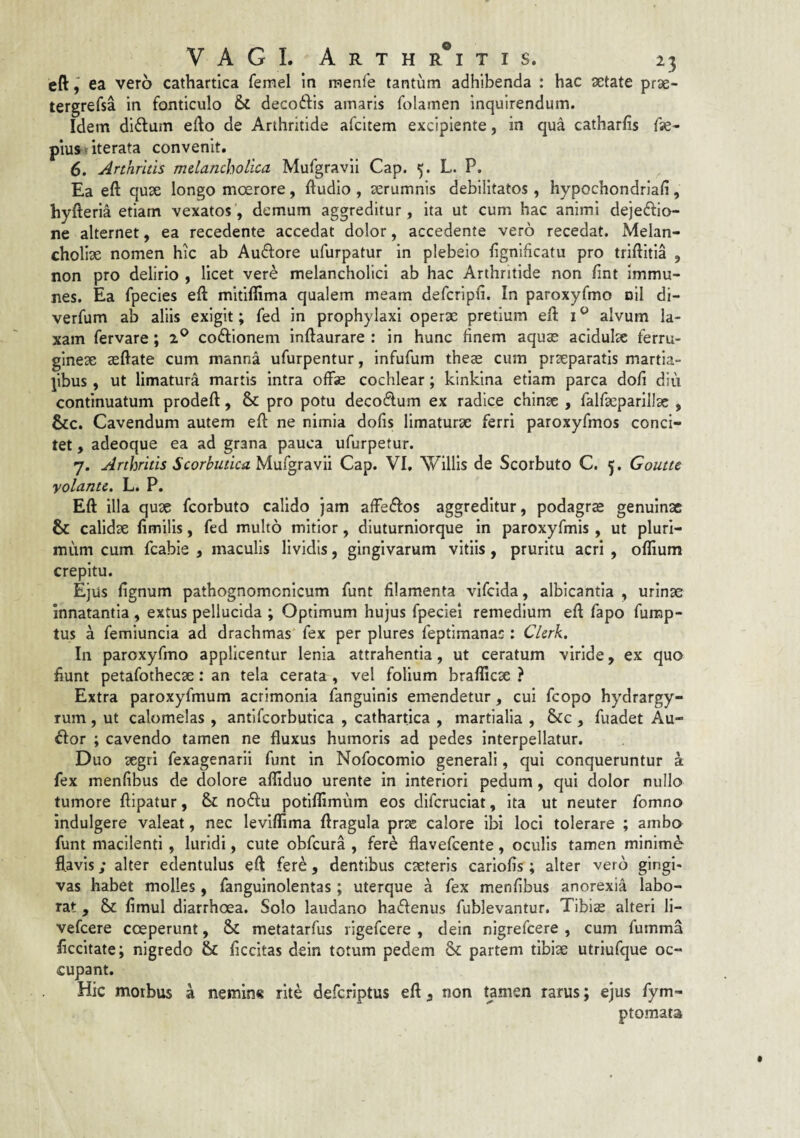 eftea vero cathartica femel in raenle tantum adhibenda : hac getate prae- tergrefsa in fonticulo & decoftis amaris folamen Inquirendum. Idem ditium efto de Arthritide afcitem excipiente, in qua catharfis fse* piusi iterata convenit. 6. Arthritis melancholica Mufgravii Cap. 5, L. P. Ea eft quae longo moerore, ftudio , aerumnis debilitatos, hypochondriafi, hyfteria etiam vexatos, demum aggreditur, ita ut cum hac animi dejedio- ne alternet, ea recedente accedat dolor, accedente vero recedat. Melan¬ choliae nomen hic ab Auftore ufurpatur in plebeio ftgnificatu pro triftitia , non pro delirio , licet vere melancholici ab hac Arthritide non ftnt immu- nes. Ea fpecies eft mitiflima qualem meam defcripft. In paroxyfmo nil di- verfum ab aliis exigit; fed in prophylaxi operae pretium eft i ^ alvum la¬ xam fervare; 2® coftionem inftaurare : in hunc finem aquse acidulae ferru¬ gineae aeftate cum manna ufurpentur, infufum theae cum praeparatis martia- jibus, ut limatura martis intra offae cochlear; kinkina etiam parca doli diu continuatum prodeft, & pro potu decodum ex radice chinae , falfaeparillae , &c. Cavendum autem eft ne nimia dolis limaturae ferri paroxyfmos conci¬ tet , adeoque ea ad grana pauca ufurpetur. 7. Arthritis Scorbutica yi\x(^x2iW\\ Cap. VI, 'Wlllls de Scorbuto C. 5, Goutte yolante. L. P. Eft illa quae fcorbuto calido jam affedfos aggreditur, podagras genuinae & calidae fimilis, fed multo mitior, diuturnlorque in paroxyfmis , ut pluri¬ mum cum fcabie , maculis lividis, gingivarum vitiis, pruritu acri , oflium crepitu. Ejus fignum pathognomcnicum funt filamenta vlfcida, albicantia , urinae innatantia , extus pellucida ; Optimum hujus fpeciel remedium eft fapo fump- tus a femiuncia ad drachmas fex per plures feptimanas : Clerk. In paroxyfmo applicentur lenia attrahentia, ut ceratum viride, ex quo fiunt petafothecae: an tela cerata , vel folium brafticae ? Extra paroxyfmum acrimonia fanguinis emendetur, cui fcopo hydrargy- rum, ut calomelas , antlfcorbutica , cathartica , martialia , 6sCc , fuadet Au- ftor ; cavendo tamen ne fluxus humoris ad pedes interpellatur. Duo segri fexagenarii funt in Nofocomio generali, qui conqueruntur a fex menfibus de dolore afliduo urente in interiori pedum, qui dolor nullo tumore ftipatur, & nodfu potlffimum eos difcruciat, ita ut neuter fomno indulgere valeat, nec leviflima ftragula prtc calore ibi loci tolerare ; ambo funt macilenti , luridi, cute obfcura , fer^ flavefcente, oculis tamen minime flavis; alter edentulus eft fere, dentibus emeteris cariofis; alter vero gingi¬ vas habet molles, fanguinolentas ; uterque a fex menlibus anorexia labo¬ rat , Sc ftmul diarrhoea. Solo laudano hadfenus fublevantur. Tibias alteri 11- vefeere coeperunt, metatarfus ligefcere , deln nigrefeere , cum fumma ficcltate; nigredo & ficcitas dein totum pedem & partem tibiae utriufque oc¬ cupant. Hic morbus a nemin« rite deferiptus eft, non tamen rarus; ejus fym- ptomata