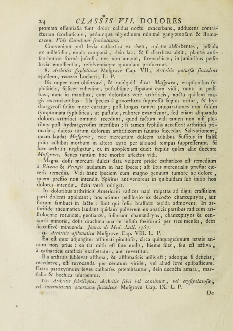 ptomata effentialia funr dolor calidus noftu exacerbans, adducens contra- diuram fcorbuticam, pedumque nigredinem minime gangrsenofam ftoma- cacen. Vide Catochum fcorhuticum. Conveniunt poft levia cathartica ex rheo, opiatx absorbentes , jufcula ex millefolio , enula campana , dein lac; & fi diarrhoea abfit, plantae anti- Scorbuticas forma iufculi , nec non amarae, ftomachicas ; in junioribus pedi- luvia emollientia , refolventiaque quondam profuerunt. 8. Arthritis fyphilitica Mufgrave Cap. VII , Arthritis paturfa fuccedens ejufdem; venena Locheri; L. P. Bis nuper eam obfervavi, & quidquid dicat Mufgrave , eruptionibus fy- philiticis, fcilicet rubedine , pufiulifque , ftipatam eam vidi, nunc in pedi¬ bus , nunc in manibus, cum doloribus vere arthriticis , noSlu quidem ma¬ gis excruciantibus: Illa fpecies a gonorrhoea fupprelTa fxpius oritur, & hy- drargyrofi folito more curatur; pofi: longas tamen praeparationes non folum Symptomata fyphilitica , ut pullulae , rubores evanefeunt, fed etiam aliquando dolores arthritici omnino recedunt, quod faftum vidi tamen non nili plu¬ ribus poft hydrargyrofim menfibus ; fi tamen Syphilis acceflerit arthritidi pri¬ mariae , dubito utrum dolorum arthriticorum Sanatio Succedat. Salivationem,’ quam laudat Mufgrave , nec mercurium dulcem adhibui. Suffitus in Italia prius adhibiti morbum in altero aegro per aliquod tempus Supprefferant. Si haec arthritis negligatur, ea in apoplexiam ducit Saepius quam aliae docente Mufgrave. Senes tantum hoc morbo affedos vidi. Magna dofis mercurii dulcis data veSpere pridie catharSeos eft remedium a Riverio & PringLe laudatum in hac Specie; aft litus mercurialis praeftat cae¬ leris remediis. Vidi hanc Speciem cum magno genuum tumore ac dolore , quem preffio non intendit. Spiritus antlvenereus in quibuSdam Sub initio hos dolores intendit, dein vero mitigat. In doloribus arthriticis Americani radices napi raSpatas ad digiti craffitiem parti dolenti applicant; nos utimur pediluvlo ex decodlo chamaepityos , aut florum Sambuci in lafte .• Sunt qui Solia brafficae tepida admovent. In ar¬ thritide rheumatica laudant quidam pulverem -ex anaticis partibus radicum ari- flolochiae rotundae, gentianae , foliorum chamaedryos, chamaepityos & cen- taurli minoris, dofis drachma una in InfuSo theiforml per tres menSes, dein Succeffive minuenda. Journ. de Med. Juill. iyd>y. t). Arthritis aflhmatica Mufgrave Cap. VIII. L. P. Ea eft quae adjungitur afthmatl pltuitoSo, circa quinquagefimum aetatis an¬ num non prius : ea Sat mitis eft fine nodis, hieme filet , Seu eft aeftiva > a catharticis drafticis exaSperatur , aut revertitur. Illa arthritis Sublevat afthma , afthmaticis utilis eft ; adeoque fi deficiat, recedatve, eft revocanda per ceratum viride, vel aliud leve epISpafticum, Extra paroxySmum leves catharSes praemittantur , dein decoSIa amara , mar- tialia & bechica uSurpentur. IO. Arthritis febrifequa. Arthritis febri vel continuce ^ vel eryjipelatofct ^ vel intermittenti quartande fuccedens Mufgrave Cap. IX, L. P, De