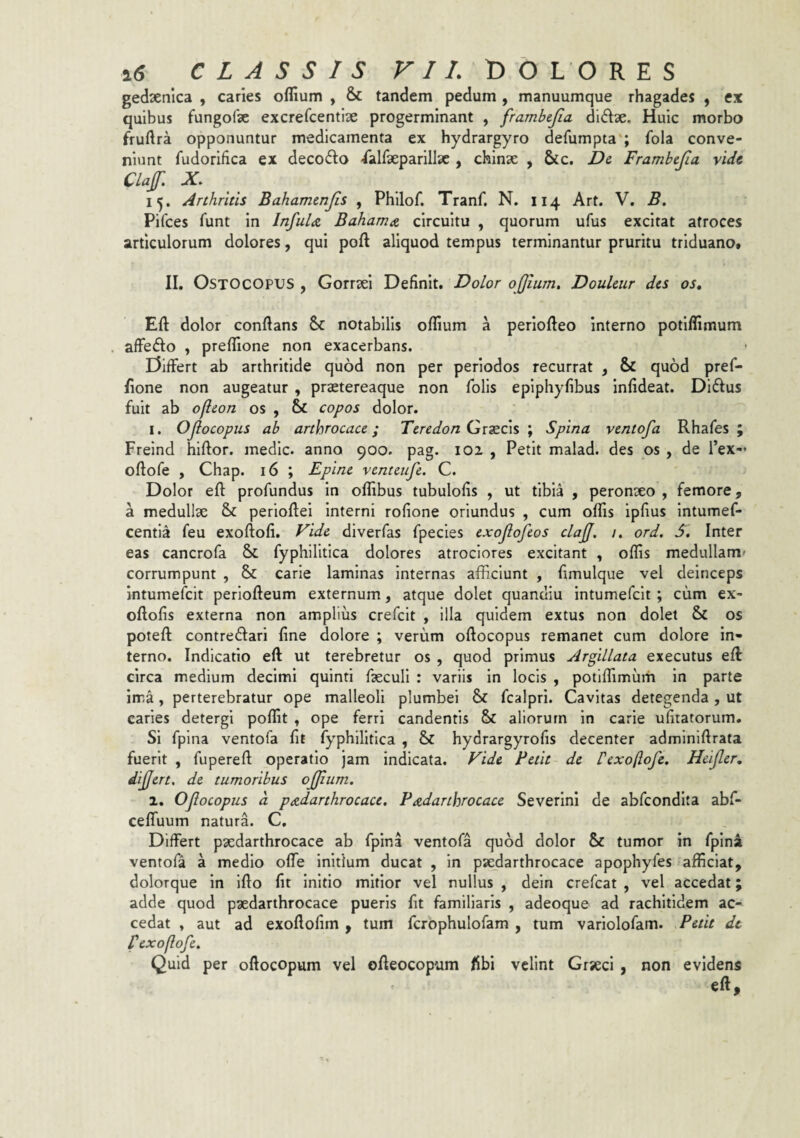 gedsenica , caries oflium , & tandem pedum , manuumque rhagades , ex quibus fungofae excrefcentlse progerminant , frambcjia didae. Huic morbo fruftra opponuntur medicamenta ex hydrargyro defumpta'; fola conve¬ niunt fudorifica ex deco6i;o -Talfaepanllse , chinze , &c. Dc Frambcjia vide CLaf X 15. Arthritis Bahamcnjis , Philof. Tranf. N. 114 Art. V. B. Pifces Tunt in Infula Bahama circuitu , quorum ufus excitat atroces articulorum dolores, qui poft aliquod tempus terminantur pruritu triduano. II. OSTOCOPUS , Gorrsei Definit. Dolor ojjium, Douleur des os, Efl: dolor conflans notabilis oflium a periofleo interno potiflimum affedo , prefllone non exacerbans. Differt ab arthritide quod non per periodos recurrat , & quod pref- flone non augeatur , praetereaque non Tolis epiphyfibus Infideat. Diftus fuit ab ofleon os , 6>C copos dolor. I. OJlocopus ab arthrocace; Tcredon Gx?£C\s ; Spina ventofa Rhafes ; Freind hiftor. medic. anno 900. pag. 102 , Petit malad. des os , de Tex-* oflofe , Chap. 16 ; Epinc venteufe. C. Dolor efl profundus in oflibus tubulofis , ut tibia , peronxo , femore, a medullae & perioflei Interni rofione oriundus , cum ofliis ipfius Intumef- centia feu exoflofi. Fide diverfas fpecles exojlofcos clajj. /. ord. S. Inter eas cancrofa & fyphllitlca dolores atroclores excitant , offis medullam^ corrumpunt , & carie laminas Internas afficiunt , fimulque vel deinceps intumefeit periofleum externum, atque dolet quanciiu intumefclt ; cum ex- oflofis externa non amplius crefeit , illa quidem extus non dolet & os poteft contredari fine dolore ; verum oflocopus remanet cum dolore in¬ terno. Indicatio efl ut terebretur os , quod primus Argillata exeeutus efl: circa medium decimi quinti fsecuH : variis in locis , potlffimurh in parte ima, perterebratur ope malleoli plumbei & fcalpri. Cavitas detegenda , ut caries detergi poffit . ope ferri candentis & aliorum in carie ufitatorum. Si fpina ventofa fit Typhilltlca , & hydrargyrofis decenter admlnlflrata fuerit , fuperefl operatio jam indicata. Fide Betit de Pexoftofe. Heijler, differt, de tumoribus ofjium, 1. Oflocopus a padarthrocace, Padarthrocace Severini de abfeondita abf- ceffuum natura. C. Differt psedarthrocace ab fpina ventofa quod dolor & tumor in fpina ventofa a medio offe initium ducat , in psedarthrocace apophyfes afficiat, dolorque in Iflo fit initio mitior vel nullus , dein crefeat , vel accedat; adde quod p^edarthrocace pueris fit familiaris , adeoque ad rachitidem ac¬ cedat y aut ad exoflofim , tum fcrophulofam , tum variolofam. Petit de fexoflofe. Quid per oftocopum vel ofleocopum fibi velint Grjeci , non evidens efl.