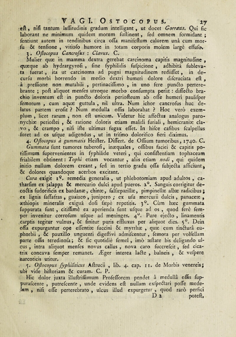 •cft y nlfi tantum laflitudinls gradum intelligant, ut docet Gorrceus, Qui fic laborant ne minimum quidem motum fuftinent, fed omnem formidant ; fentiunt autem in tendinibus circa offa manifeftum calorem una cum mor- fu & tenfione , vitiofo humore in jotam corporis molem large effufo* 3. OJlocopus Cancroftts : Clavus, C. Mulier qu3e in mamma dextra gerebat carcinoma capitis magnitudine , quseque ab hydrargyrofi , fine fyphilidis fufpicione , adhibita fubleva- ta fuerat , ita ut carcinoma ad pugni magnitudinem rediiffet, in de- curfu morbi horrendo in medio dextri humeri dolore difcruciata eft , a prelfione non mutabili , pertinaciffimo , in uno fere punfto pertere¬ brante ; poft aliquot menfes utroque morbo confumpta periit : diffefto bra¬ chio inventum eft in punfto doloris periofteum ab offe humeri paulifper femotum , cum aquae guttula , nil ultra. Num ichor cancrofus huc de¬ latus partem erofit ? Num medulla offis laborabat ? Hoc vero exem¬ plum , licet rarum , non eft unicum. Videtur hic affeftus analogus paro¬ nychiae perioftei , 8c ratione doloris etiam malidi furiali , hemicraniae cla¬ vo , & crampo , nifi ifte ultimus fugax effet. In hifce cafibus fcalpellus *foret ad os ufque adigendus , ut in trifmo dolorifico fieri diximus. 4. OJlocopus a gummatis Heifter. Differt, de Offium tumoribus, 1740. C. Gummata funt tumores tuberofi, inaequales, offibus faciei & capitis po- tiffimum fupervenientes in fyphilide veteri , qui confiftentiam tophaceam friabilem obtinent: Tophi etiam vocantur , aliis etiam nodi , qui quidem initio nullum dolorem creant , fed in tertio gradu offa fubjefla afficiunt, & dolores quandoque acerbos excitant. Cura exigit remedia generalia , ut phlebotomiam apud adultos , ca- iharfim ex jalappa 6c mercurio dulci apud pueros, z®. Sanguis corrigitur de- codis fudorificis ex bardan^, chinse, falfteparillae, pimpinellae albse radicibus ; ex lignis faffafras , guaiaco , junipero ; ex ufu mercurii dulcis , panacese , aethlopis mineralis exigua dofi faepe repetitis. 3®. Cum haec gummata fuppurata funt , cltlffim^ ea aperienda funt ufque ad os , quod fere fem- per Invenitur corrofum ufque ad meninges. 4^^. Pure ejefto , linamentis carptis tegitur vulnus, finitur puris effluxus per aliquot dies. 5 Dein offa expurgantur ope effentise fuccini & myrrhae , quae cum tin(ff:ura eu- phorbli , & pauxillo_ unguenti digeftlvi admifcentur , femota per volfellam parte offis teredinofa; Sc fic quotidie femel, imo aeftate bis deligando ul¬ cus , intra aliquot menfes novus callus , nova caro fuccrefcit, fed cica¬ trix concava femper remanet. iEger interea lafte , balneis , & vefpere harcoticis utitur, . 5. OJlocopus fyphiliticus AftruciI , llb. 4. cap. ii. de Morbis venereis; ubi vide hiftoriam & curam. C. P. Hic dolor juxta illuftriffimum Profefforem pendet a medulla offis fiip- purafcente , putrefcente , unde evidens eft nullam exfpedlari poffe mede¬ lam , nifi offe perterebrato , ulcus illud expurgetur , quod raro perfici D 2 poteft.