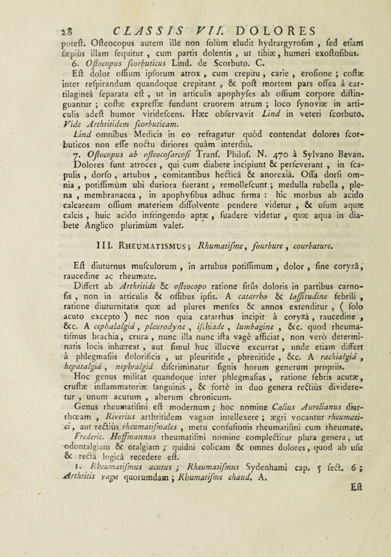 poteft. Ofteocopus autem ille non folum eludit hydrargyrofim , fed etiam faepius illam fequitur , cum partis dolentis , ut tibise, humeri exoftofibus. 6. Ojlocopus fcorbutlcus Lind. de Scorbuto. C. Eft dolor oflium ipforum atrox , cum crepitu , carie , erofione ; coftac inter refpirandum quandoque crepitant , & poft mortem pars oflea a car¬ tilaginea feparata eft , ut in articulis apophyfes ab oflium corpore diftin- guantur ; collae exprelTae fundunt cruorem atrum ; loco fynoviae in arti¬ culis adefl humor viridefcens. Haec obfervavit Lind in veteri fcorbuto. Vide Arthritidem fcorbuticam. Lind omnibus Medicis in eo refragatur quod contendat dolores fcor- buticos non efle nodfu diriores quam interdiu. 7. Ojlocopus ab ojleocofarcoji Tranf. Phllof. N. 470 a Sylvano Bevan, Dolores funt atroces , qui cum diabete incipiunt & perfeverant , in fca- pulis , dorfo , artubus , comitantibus heftica & anorexia. Offa dorli om¬ nia , potlflimum ubi duriora fuerant , remollefcunt ; medulla rubella , ple¬ na , membranacea , in apophyfibus adhuc firma : hic morbus ab acido calcaream oflium materiem diffolvente pendere videtur , & ufum aquae calcis , huic acido infringendo aptae , fuadere videtur , quae aqua in dia¬ bete Anglico plurimum valet. III. Rheumatismus; Rhumatifme ^ fourbure ^ courbature. Eft diuturnus mufculorum , in artubus potlffimum , dolor , fine cory^za,' raucedine ac rheumate. Differt ab Arthritide & ojleocopo ratione fitus doloris in partibus carno- fis , non in articulis & oflibus ipfis. A catarrho Sc lajjitudine febrili , ratione diuturnitatis quae ad plures menfes & annos extenditur , ( folo acuto excepto ) nec non quia catarrhus incipit a coryza , raucedine , &c. A cephalalgia^ pleurodyne ^ ifebiade ^ lumbagine , &c. quod rheuma- tifmus brachia, crura, nunc illa nunc iffa vage afficiat, non vero determi¬ natis locis Inhaereat , aut fimul huc illucve excurrat , unde etiam differt a phlegmafiis dolorificis , ut pleurltide , phrenitide , &c. A rachialgid , hepatalgid, nepbralgid difcrimlnatur fignls horum generum propriis. Hoc genus militat quandoque inter phlegmafias , ratione febris acutae, cruftae inflammatoriae languinis , & fort^ in duo genera regius dividere¬ tur , unum acutum , alterum chronicum. Genus rheuwiatifmi eft modernum; hoc nomine CAius Aurelianus diar¬ rhoeam , Riverius arthritidem vagam Intellexere ; aegri vocantur rheumati¬ ci , aut redlius rhetimatifmales , metu confufionis rheumatlfml cum rheumate. Frederic. Hojfrnannus rheumatifml nomine complebitur plura genera, ut odontalgiam & otalgiam; quidni colicam & omnes dolores, quod ab ufil & reb4 logica recedere eft. I. Rbeurnatifmus acutus ; Rheumatifmus Sydenhami cap, 5 feb. 6 ; Arthritis vaga quorumdam ; Rhumatifme chaud^ A, Eft