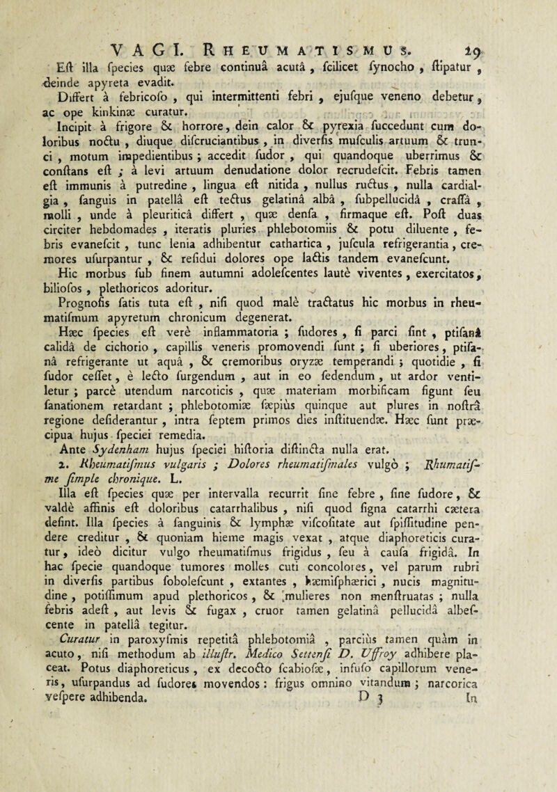 E(l illa rpecies quse febre continua acuta , fcilicet fynocho , flipatur , H^einde apyreta evadit. ^ Differt a febricofo , qui intermittenti febri , ejufque veneno debetur ^ ac ope kinklnae curatur. Incipit a frigore horrore, dein calor 6c pyrexia fuccedunt cum do¬ loribus nodu , diuque difcruciantibus , in diverfis mufculis, artuum & trun¬ ci , motum impedientibus ; accedit fudor , qui quandoque uberrimus & conflans efl ; a levi artuum denudatione dolor recrudefcit. Febris tamen efl immunis a putredine , lingua efl nitida , nullus rudius , nulla cardial- gia , fanguis in patella efl tedlus gelatina alba , fubpellucld^ , craffa , raolli , unde a pleuritica differt , quse denfa , flrmaque efl. Pofl duas circiter hebdomades , iteratis pluries phlebotomiis & potu diluente , fe¬ bris evanefcit , tunc lenia adhibentur cathartica , jufcula refrigerantia, cre¬ mores ufurpantur , Sc refidui dolores ope ladlis tandem evanefcunt. Hic morbus fub finem autumni adolefcentes laute viventes, exercitatos, biliofos , plethorlcos adoritur. v Prognofis fatis tuta efl , nlfi quod mal^ tradlatus hic morbus in rheu- matifmum apyretum chronicum degenerat. Haec fpecies efl vere inflammatoria ; fudores , fi parci fint , ptlfani calida de cichorio , capillis veneris promovendi funt ; fi uberiores, ptifa-. na refrigerante ut aqua , & cremoribus oryzae temperandi j quotidie , fi fudor ceffet, e ledlo furgendum , aut in eo fedendum , ut ardor venti¬ letur ; parce utendum narcoticis , quae materiam morblficam figunt feu fanationem retardant ; phlebotomiae faeplus quinque aut plures in noflra regione defiderantur , intra feptem primos dies inflltuendae. Haec funt prae¬ cipua hujus, fpeciei remedia. Ante Sydenham hujus fpeciei hlfloria dlfllndla nulla erat. 2, Rheumatifmus vulgaris ; Dolores rheurnatifmales vulgo ; Rhumatif- me Jimple chronique. L. Illa efl fpecies quae per intervalla recurrit fine febre , fine fudore, & valde affinis efl doloribus catarrhallbus , nifi quod figna catarrhi caetera defint. Illa fpecies a fanguinis & lymphae vifcofitate aut fplffitudine pen¬ dere creditur , & quoniam hieme magis vexat , atque diaphoreticis cura¬ tur , ideo dicitur vulgo rheumatifmus frigidus , feu a caufa frigida. In hac fpecie quandoque tumores molles cuti concolores, vel parum rubri in diverfis partibus fobolefcunt , extantes , kaemifphaericl , nucis magnitu¬ dine , potiflimum apud plethorlcos , & [mulieres non menflruatas ; nulla febris adefl , aut levis & fugax , eruor tamen gelatina pellucida albef- cente in patella tegitur. Curatur in paroxyfmis repetita phlebotomia , parcius tamen quam in acuto, nifi methodum ab illujlr, Medico Settenji D. Uffroy adhibere pla¬ ceat. Potus diaphoreticus , ex decodlo fcabiofae, infufo capillorum vene¬ ris , ufurpandus ad fudores movendos : frigus omnino vitandum ; narcorica yefpere adhibenda. D 3 In