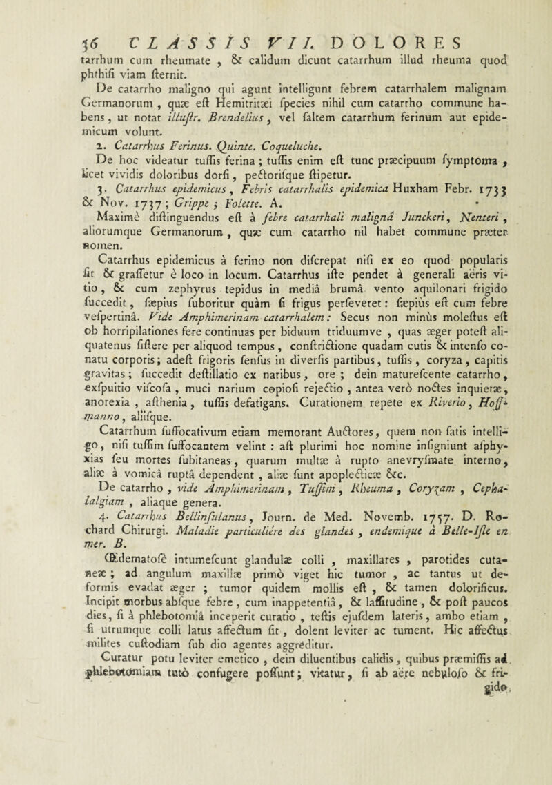 tarrhum cum rheumate , Sc calidum dicunt catarrhum illud rheuma quod phthifi viam fternit. De catarrho maligno qui agunt intelligunt febrem catarrhalem malignam Germanorum , quse efl: Hemitritaei fpecies nihil cum catarrho commune ha¬ bens , ut notat iLlujlr, Bnnddiiis, vel faltem catarrhum ferinum aut epide¬ micum volunt. 2. Catarrhus Ferinus. Quinte. Coqueluclie. De hoc videatur tuflis ferina ; tuflis enim eft tunc praecipuum fymptoma , licet vividis doloribus dorfi, peflorifque ftipetur. 3. Catarrhus epidemicus., Fehris catarrhalis epidemica Yinxhzm Febr. 173J & Nov. 1737; Grippe i Folette. A. Maxime diftinguendus eft a febre catarrhali maligna Junckeri, Nenteri , aliorumque Germanorum, quse cum catarrho nil habet commune praeter «omen. Catarrhus epidemicus a ferino non dlfcrepat nlfi ex eo quod popularis ftt & grafletur e loco in locum. Catarrhus ifte pendet a generali aeris vi¬ tio , & cum zephyrus tepidus in media bruma vento aqullonarl frigido fuccedit, facplus fuboritur quam li frigus perfeveret: fsepius eft cum febre vefpertina. F^ide Amphimerinam catarrhalem: Secus non minus moleftus eft ob horripilationes fere continuas per biduum trlduumve , quas aeger poteft ali¬ quatenus fiftere per aliquod tempus , conftriftlone quadam cutis & Intenfo co¬ natu corporis; adeft frigoris fenilis in diverfis partibus, tuflis , coryza, capitis gravitas; fuccedit deftillatio ex naribus, ore ; dein maturefeente catarrho, exfpuitio vifeofa , muci narium copiofi rejefflo , antea vero nodes inquietae, anorexia, afthenia, tuflis defatigans. Curationem repete Kiverio ^ manno ^ aliifque. Catarrhum fuffbcafivum etiam memorant Audores, quem non fatis intelli- go, nifi tufllm fuffocantem velint ; aft plurimi hoc nomine infigniunt afphy* xias feu mortes fubltaneas, quarum multae a rupto anevryfraate interno, aliae a vomica rupta dependent , aliae funt apopledlcae &c. De catarrho , vide Amphimerinam, Tujfini, Rheuma , Coryzam , Cepha^ lalgiam , aliaque genera. 4. Catarrhus BelUnfulanus ^ Journ. de Med. Novemb. 1757* D. Ro- chard Chirurgi. Maladie particuliere des glandes , endemique d Btlle-ljle en. mcr. B, (Edematoft; Intumefcunt glandulae colli , maxillares , parotides cuta¬ neae ; ad angulum maxillae primo viget hic tumor , ac tantus ut de¬ formis evadat ager ; tumor quidem mollis eft , & tamen dolorificus. Incipit morbus abfque febre , cum Inappetentia, & laffitudine , & poft paucos dies, ft a phlebotomia inceperit curatio , teftis ejufdem lateris, ambo etiam , fi utrumque colli latus aftedum fit, dolent leviter ac tument. Hic aftedus milites cuftodiam fub dio agentes aggreditur. Curatur potu leviter emetico , dein diluentibus calidis, quibus praemiflis a4. .phlebotcttnlam tuto confugere poflfunt 3 vitatur, fi ab aere nebulofo & frl-