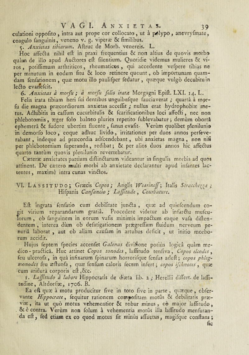 culatloni oppofito , intra aut prope cor collocato, ut a ptftlypo, anevryfmate, coagulo fanguinis, veneno v. g. viperae & fimilibus. Anxietas tibiarum» Aftruc de Morb. venereis. L. Hoc affeftu nihil e(l in praxi frequentius & non altius de quovis morbo quam de illo apud Auftores eft (ilentium. Quotidie videmus mulieres & vi¬ ros , potiflimum arthriticos, rheumaticos , qui accedente vefpere tibias ne per minutum in eodem (itu & loco retinere queunt, ob importunam quam¬ dam fenfationem , quae motu illo paulifper fedatur , quaeque vulgo decubitum le6lo evan^efeit. 6. Anxietas a morfu ; a morfu felis irata Morgagni Epift. LXI. 14. L. Felis irata tibiam heri fui dentibus unguibufque fauciaverat ; quarta a mor¬ fu die magna praecordiorum anxietas acceflit ; nullus erat hydrophobiae me¬ tus. Adhibitis in caffum cucurbitulis & fcarificationibus loci affefti, nec non phlebotomiis, aeger folo balneo pluries repetito fublevabatur j demum oborta ephemera & fudore ubertim fluente , fanus evafit. Verum quolibet plenilunio in demorfo loco, eoque adhuc livido, irritationes per duos annos perfeve- rabant, indeque ad praecordia adfcendebant, ubi anxietas magna , non nifl per phlebotomiam fuperanda, redibat; per alios duos annos hic afleftus quarto tantum quovis plenilunio revertebatur. Caeterae anxietates partium diftinftarum videantur in (ingulis morbis ad quos attinent. De cetero multi morbi ab anxietate declarantur apud infantes lac¬ tentes j maxime intra cunas vinftosr VI. Lassitudo; Graecis Copos; Anglis IVearineJf; Italis Stracchei^a ; Hifpanis Canfancio J Lajjitude , Courbature. Eft ingrata fenfatio cum debilitate jundfa , qux ad quiefeendum co¬ git virium reparandarum gratia. Procedere videtur ab infardlu mufeu- Torum , ob fanguinem in eorum vafis minimis impaftum eaque vafa diflen- dentem , interea dum ob defatigationem praegrelTam fluidum nerveum pe¬ nuria laborat , aut ob aliam caufam in artubus deficit , ut initio morbo¬ rum accidit. Hujus feptem fpecies accenfet Galenus divifione potius logica quam me¬ dico - praftica. Huc attinet Copos tonodes, laflitudo tenfiva , Copos elcodes, feu ulcerofa, in qua infixarum fpinarum horrorifque fenfus adeft; copos phleg- monodes feu acftuofa , qus fenfum caloris fecnm infert; copos ifchnotes, quje cum aridura corporis e(l ,&cc. I. Laffltudo d labore Hippocratis de diaeta lib. 1; Herellii differt, de lafli- tttdine, Altdorfiae, 1706. B. Ea eft quae a motu producitur five in toto five in parte , quaeque, obfer- vante Hippocrate, fcquitur rationem compofitam motus & debilitatis prse- vix, ita ut quo motus vehementior & robur minus, eo major laflitudo, & e contra. Verum non folum a vehementia motus illa laflitudo menfuran- da eft, fed etiam ex eo quod motus fit miniis aflfuetus, magifque conflans;