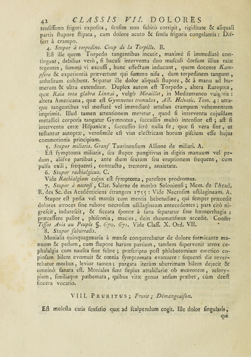 tenriffimo frigori expofita , fenfim non fubito corripit, rigiditate aliquali partis ftupore flipata , cum dolore acuto & fenfu frigoris congelantis: Dif¬ fert a crampo. 4. Stupor a torpedine. Coiip de la TorpiLle. B. Eft ille quem Torpedo tangentibus incutit, maximi fi immediate con¬ tingant , debilius vero, fi baculi interventu duo mufculi dorfum illius raise tegentes, fumraa vi excufii, hunc effedfum inducunt, quem docente K^un- pfero & experientia praevertunt qui fummo nlfu , dum torpedinem tangunt , anhelitum cohibent. Stipatur ille dolor aliquali ftupore , a manu ad hu¬ merum & ultra extenditur. Duplex autem eft Torpedo , altera Europaea , quae Rala tota flabra Linned ^ vulgo Miraillet, in Mediterraneo vulg.Tis : altera Americana, quae efi Gymnotus tremulus ^ Aci. Helvetie. Tom. 4: utra¬ que tangentibus vel mediate vel immediate artubus crampum vehementem imprimit. Illud tamen attentionem meretur, quod fi interventu cujufdam metallici corporis tangatur Gymnotus, fuccufiio multo intenfior eft ; afi: fi interventu cerae Hifpanlcae , fuccufiio fere nulla fit; qux fi vera fint, ut teftantur autopt?e, verofimile eft vim eledricam horum pifclum eflfe hujus commotionis principium. 5. Stupor miliaris. Granf Taurinenfium Alllone de miliari. A. Eft fymptoma miliaris, feu ftupor pungitivus in digitis manuum vel pe¬ dum , alilfve partibus, ante diem fextum feu eruptionem frequens, cum pulfu exili, frequenti, contratfto , tremore , anxietate. 6. Stupor rachialgicus. C. Vide Rachialgiam cujus eft fymptoma, parefeos prodromus. y. Stupor d necroji, Clar. Salerne de morbo Solonienfi ; Mem. de TAcad. R. des Sc. des Academiciens etrangers 1755 : Vide Necrofim uftilagineam, A. Stupor eft pedis vel manus cum mentis hebetudine, qui femper praecedit dolores atroces fine rubore necrofim uftilagineam antecedentes; pars cito ni- grefclt, indurefeit, &: ficcata fponte a fana feparatur fine haemorrhagia ; praeceftere pallor, phlfconia, macies, dein rheumatifmus accedit. Confer Ti[fot Avis au Peuple §. 6yo. 67/. Vide Ciafif. X. Ord. V^II, * 8. Stupor fahurralis. Monialis quinquagenaria a menfe conquerebatur de dolore formicante ma¬ nuum & pedum, cum ftupore harum partium , tandem fupervenit atrox ce¬ phalalgia cum naufea fine febre ; praeferipto poft phlebotomiam emetico co- piofam bilem evomuit & omnia fymptornata evanuere : fequenti die rever¬ tebatur morbus, levior tamen; purgata iterum uberrimam bilem dejecit & omnino fanata eft. Moniales funt faepius atrabilarise ob moerorem , zeloty¬ piam , fimlliaque pathemata, quibus vltte genus anfam praebet, cum deeft fincera vocatio. VIII. Pruritus; Prurit; Demangeaifon, Eft molefta cufis fenfatio c[UcC ad fcalpendum cogit. Ille dolor fingularis;