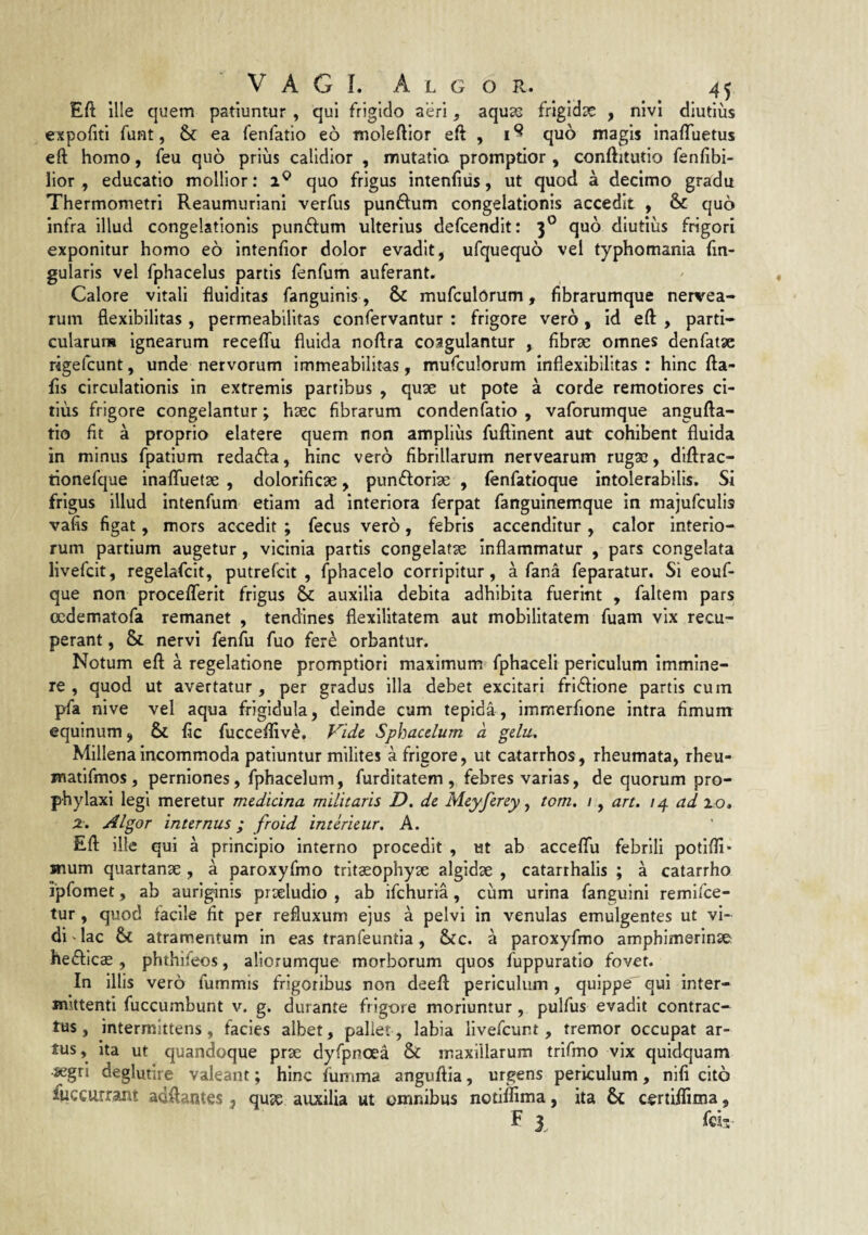 Eft ille quem patiuntur , qui frigido aeri ^ aquas frigidas , nivi diutius expoliti funt, & ea fenfatio eo moleftior eft , quo magis inafluetus eft homo, feu quo prius calidior , mutatio promptior , conftitutio fenfibi- lior , educatio mollior: quo frigus intenfius, ut quod a decimo gradu Thermometri Reaumuriani verfus punftum congelationis accedit , & quo infra illud congelationis punftum ulterius defcendit: 3® quo diutius frigori exponitur homo eo intenfior dolor evadit, ufquequo vel typhomania fin- gularis vel fphacelus partis fenfum auferant* Calore vitali fluiditas fanguinis, & mufculorum, fibrarumque nervea- rum flexibilitas, permeabilitas confervantur : frigore vero, id eft , parti- cularuru ignearum receftu fluida noftra coagulantur , fibrae omnes denfatae rigefcunt, unde nervorum immeabilitas, mufculorum inflexlbllitas : hinc fta- fis circulationis in extremis partibus , quae ut pote a corde remotiores ci¬ tius frigore congelantur; haec fibrarum condenfatio , vaforumque angufta- tio fit a proprio elatere quem non amplius fuftinent aut cohibent fluida in minus fpatium redafta, hinc vero fibrillarum nervearum rugae, dlftrac- tionefque inafluetae , dolorificae, punftoriae , fenfatioque intolerabilis. Si frigus illud intenfum etiam ad interiora ferpat fanguinem.que in majufculis vafis figat, mors accedit ; fecus vero, febris accenditur , calor interio¬ rum partium augetur, vicinia partis congelatae Inflammatur , pars congelata livefcit, regelafcit, putrefcit , fphacelo corripitur, a fana feparatur. Si eouf- que non proceflerit frigus & auxilia debita adhibita fuerint , faltem pars ocdematofa remanet , tendines flexilitatem aut mobilitatem fuam vix recu¬ perant , & nervi fenfu fuo fer^ orbantur. Notum eft a regelatione promptiori maximum fphaceli periculum immine¬ re , quod ut avertatur, per gradus illa debet excitari frl6fione partis cum pfa nive vel aqua frigidula, deinde cum tepida, immerfione intra fimum equinum, & fic fucceflive. Vide Sphacelum d gelu. Millena incommoda patiuntur milites a frigore, ut catarrhos, rheumata, rheu- matifmos , perniones, fphacelum, furditatem , febres varias, de quorum pro- phylaxi legi meretur medicina militaris D. de Meyferey ^ tom, i, art. /4 ad 20. 2. Algor internus; froid interieur, A. Eft ille qui a principio interno procedit , ut ab acceflfu febrili potlfli* mum quartanse , a paroxyfmo tritaeophyae algidae , catarrhalis ; a catarrho ipfomet, ab auriginis praeludio , ab ifehuria, cum urina fanguini remifee- tur, quod facile fit per refluxum ejus a pelvi in venulas emulgentes ut vi¬ di^ lac & atramentum in eas tranfeuntla, &c. a paroxyfmo amphimerinse hefficae, phthifeos, aliorumque morborum quos fuppuratio fovet. In illis vero fummis frigoribus non deeft periculum, quippe qui inter- Hiittenti fuccumbunt v. g. durante frigore moriuntur, pulfus evadit contrac¬ tus, intermittens, facies albet, pallet, labia livefcunt , tremor occupat ar¬ tus, ita ut quandoque prae dyfpnoea & maxillarum trifmo vix quidquam segri deglutire valeant; hinc fumma anguftia, urgens periculum, nifi cito fuccurrant adftantes , qujc auxilia ut omnibus notiflima, ita & ccrtiilima, F 3 feir