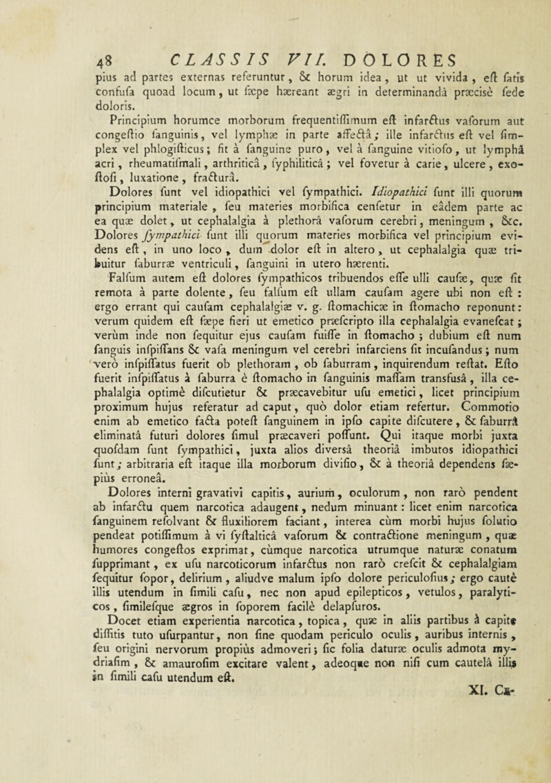 pius ad partes externas referuntur, 8c horum idea , ut ut vivida , eft fatis confufa quoad locum, ut fepe haereant aegri in determinanda praecise fede doloris. Principium horumce morborum frequentiflimum eft infar^^us vaforum aut congedio fanguinis, vel lymphae in parte afFefta; ille infardius eft vel fim- plex vel phlogifticus; fit a fanguine puro, vel a fanguine vitlofo, ut lymphi acri, rheumatifmali, arthritica, fyphilitica ; vel fovetur a carie, ulcere , cxo- ftofi , luxatione , fraffura. Dolores funt vel idiopathici vel fympathici. Idiopathici funt illi quorum principium materiale , feu materies morbifica cenfetur in eadem parte ac ea quae dolet, ut cephalalgia a plethora vaforum cerebri, meningum , Scc. Dolores fympathici funt illi quorum materies morbifica vel principium evi¬ dens eft , in uno loco , dum dolor eft in altero > ut cephalalgia quae tri¬ buitur faburrae ventriculi, fanguini in utero haerenti. Falfum autem eft dolores fympathicos tribuendos efle ulli caufae, quae ftt remota a parte dolente, feu falfum eft ullam caufam agere ubi non eft : ergo errant qui caufam cephalalgiae v. g. ftomachicae in ftomacho reponunt: verum quidem eft faepe fieri ut emetico praefcripto illa cephalalgia evanefcat; veriim inde non fequltur ejus caufam fuifte in ftomacho ; dubium eft num fanguis infpiftans Sc vafa meningum vel cerebri infarciens fit incufandus; num 'vero infpiftatus fuerit ob plethoram , ob faburram, inquirendum reftat. Efto fuerit InfpilTatus a faburra e ftomacho in fanguinis malTam transfusa, illa ce¬ phalalgia optime dlfcutletur & praecavebitur ufu emetici, licet principium proximum hujus referatur ad caput, quo dolor etiam refertur. Commotio enim ab emetico fa<fta poteft fanguinem in ipfo capite difcutere, & faburr^ eliminata futuri dolores fimul praecaveri poflunt. Qui itaque morbi juxta quofdam funt fympathici, juxta alios diversa theoria imbutos idiopathici funt; arbitraria eft Itaque illa morborum divifio, a theoria dependens fae- pius erronea. Dolores interni gravativi capitis, aurium, oculorum , non raro pendent ab infarftu quem narcotica adaugent, nedum minuant: licet enim narcotica fanguinem refolvant & fluxiliorem faciant, interea cum morbi hujus folutio pendeat potifllmum a vi fyftaltica vaforum & contraffione meningum , quae humores congeftos exprimat, cumque narcotica utrumque naturae conatum fupprimant, ex ufu narcoticorum Infarftus non raro crefcit & cephalalgiam fequitur fopor, delirium, aliudve malum ipfo dolore periculofius; ergo caute illis utendum In fimili cafu, nec non apud epilepticos , vetulos, paralyti¬ cos , fimilefque aegros in foporem facile delapfuros. Docet etiam experientia narcotica, topica, quse in aliis partibus i capitf dlflitls tuto ufurpantur, non fine quodam periculo oculis, auribus internis , feu origini nervorum propius admoveri j fic folia daturae oculis admota my- driafim , &; amaurofim excitare valent, adeoqxe non nlfi cum cautela ill^ in fimili cafu utendum eft. XI. Cj^