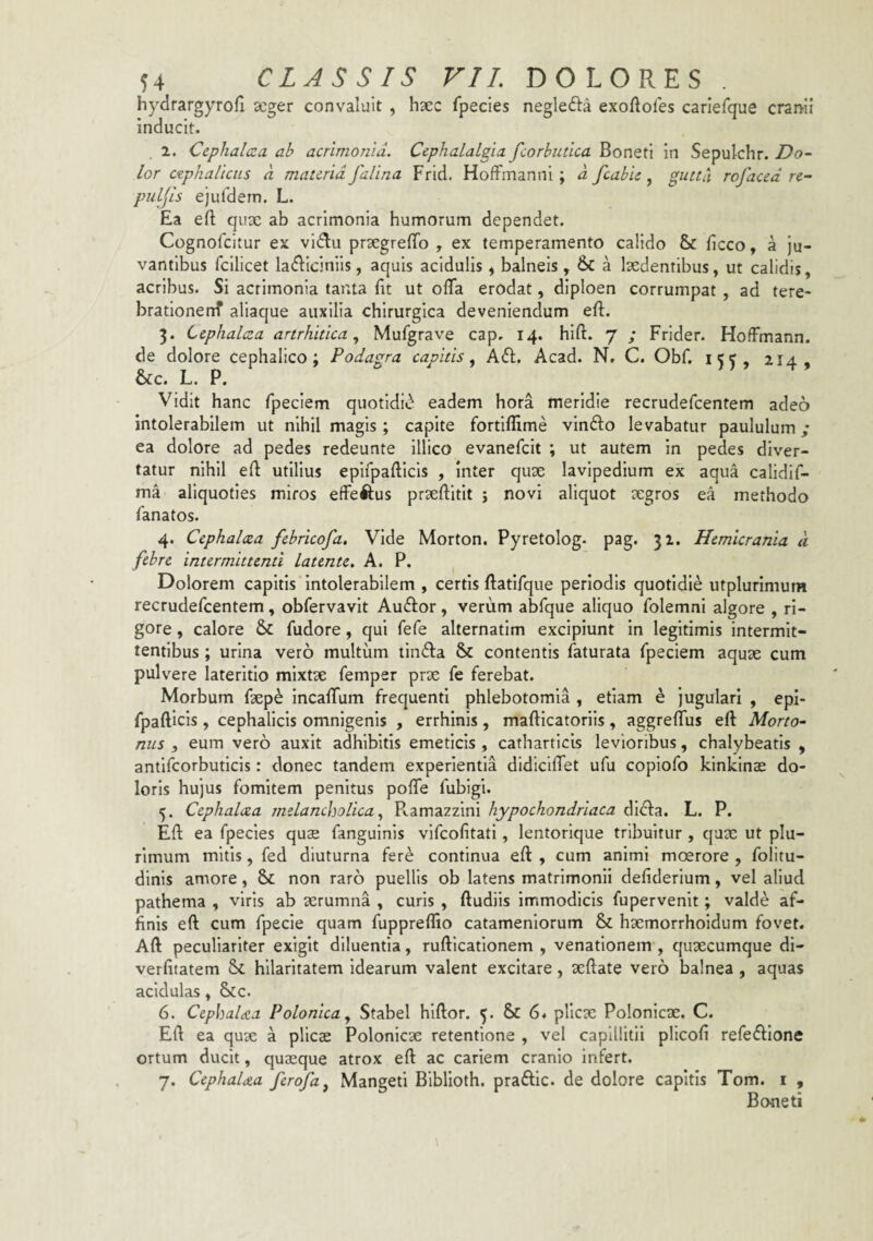 hydrargyrofi seger convaluit , hxc fpecies negle61:a exoAores carlefque crami inducit. 2. Cephalcca ab acrimoma. CephaLaLgia. fcorbutlca Boneti in Sepulchr. Do¬ lor ctphaUcus a materia falina Frid. HofFmanni ; a fcabie, gutta rofaced re¬ pulsis ejurdem. L. Ea eft qux ab acrimonia humorum dependet. Cognofeitur ex vi^lu prxgreffo , ex temperamento calido & ficco, a ju¬ vantibus fcilicet la<fliciniis, aquis acidulis, balneis , &C a Ixdentibus, ut calidis, acribus. Si acrimonia tanta fit ut olTa erodat, diploen corrumpat , ad tere- brationenf aliaque auxilia chirurgica deveniendum eft. 3. Cephalaea artrhitica ^ Mufgrave cap. 14. hlft. 7 ; Frider. HofFmann. de dolore cephalico; Podagra capitis., Aft, Acad. N, C. Obf. 15^, 214, &c. L. P. Vidit hanc fpeclem quotldi»^ eadem hora meridie recrudefeentem adeo intolerabilem ut nihil magis ; capite fortiflime vinfto levabatur paululum; ea dolore ad pedes redeunte illico evanefeit ; ut autem in pedes diver¬ tatur nihil eA utilius epirpaAicls , Inter qux lavlpedium ex aqua calidlf- ma aliquoties miros effeftus prxAitIt ; novi aliquot xgros ea methodo lanatos. 4. Cephalcea febricofa. Vide Morton. Pyretolog. pag. 31. Hemicrania d febre intermittenti latente, A. P. Dolorem capitis intolerabilem , certis Aatifque periodis quotidie utplurimum recrudefeentem, obfervavit Auftor, verum abfque aliquo folemni algore , ri¬ gore , calore & fudore, qui fefe alternatim excipiunt In legitimis intermit¬ tentibus ; urina vero multum linfla & contentis faturata fpeciem aqux cum pulvere lateritio mixtx femper prx fe ferebat. Morbum fxpe IncalTum frequenti phlebotomia , etiam h jugulari , epi- fpaAicls, cephalicis omnigenis , errhinis, maAicatoriis, aggrelfus eA Morto- nus , eum vero auxit adhibitis emeticis , catharticis levioribus, chalybeatis , antifcorbuticis: donec tandem experientia dldicilTet ufu copiofo klnklnx do¬ loris hujus fomitem penitus poAe fubigi. 5. Cephalcea melancholica, Ramazzini hypochondriaca di<A:a. L. P. EA ea fpecies qux fanguinis vifeofitati, lentorique tribuitur , qux ut plu¬ rimum mitis, fed diuturna fere continua eA , cum animi moerore , folitu- dinis amore, Sc non raro puellis ob latens matrimonii deAderium, vel aliud pathema , viris ab xrumna , curis , Audiis immodicis fupervenit; valde af¬ finis eA cum fpecie quam fupprefiio catameniorum & hxmorrholdum fovet. AA peculiariter exigit diluentia, ruAicafionem , venationem, quxeumque di- verfitatem Sc hilaritatem idearum valent excitare, xAate vero balnea , aquas acidulas, &c. 6. Cephalaea Polonica, Stabel hlAor. Sc 6* pllcx Polonicx. C. EA ea qux a plicx Polonicx retentione , vel capillitii plicofi refedflone ortum ducit, quxque atrox eA ac cariem cranio infert. 7. CephaUa ferofa, Mangeti Biblloth. praftic. de dolore capitis Tom. i , Boneti