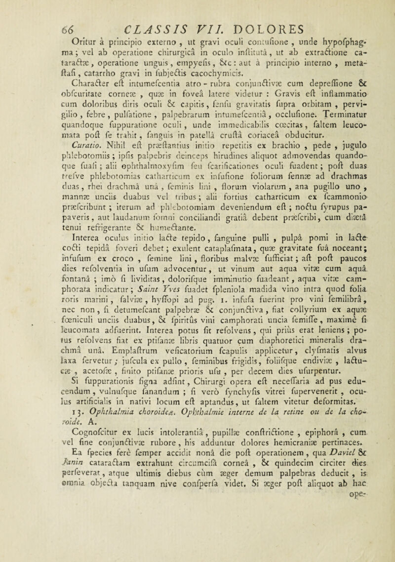 Oritur a principio externo , ut gravi oculi contufione , unde hypofphag- ma; vel ab operatione chirurgica in oculo indituta, ut ab extraftione ca- tarafta:, operatione unguis, empyefis, &fc : aut a principio interno , meta- ftafi, catarrho gravi in fubjeftis cacochymicis. Chara£ler eft intumefcentia atro - rubra conjunctivae cum deprellione & obfcurifate corneae , quae in fovea latere videtur : Gravis efl: inflammatio cum doloribus diris oculi Sc capitis, fenfu gravitatis fupra orbitam , pervi¬ gilio , febre , pulfatione , palpebrarum intumefcentia, occlufione. Terminatur quandoque fuppuratione oculi , unde immedicabilis ccecitas, faltem leuco¬ mata pofl: fe trahit, fanguis in patella crufta coriacea obducitur. Curatio. Nihil efl: prasftantius initio repetitis ex brachio , pede , jugulo phlebotomiis; ipfis palpebris deinceps hirudines aliquot admovendas quando¬ que fuali ; alii ophthalmoxyflm feu fcarlficationes oculi fuadent; poft duas trefve phlebotomias catharticum ex infufione foliorum fennae ad drachmas duas, rhei drachma una, feminis lini , florum violarum, ana pugillo uno , mannae unciis duabus vel tribus; alii fortius catharticum ex fcammonio praefcribunt ; Iterum ad phlebotomiam deveniendum eft ; noClu fyrupus pa¬ paveris, aut laudanum fomni conciliandi gratia debent prsefcribi, cum diaeta tenui refrigerante humeCfante. Interea oculus initio laCfe tepido, fanguine pulli , pulpa pomi in laCfe coCfl tepida foveri debet; exiilent cataplafmata, quae gravitate fua noceant; ihfufum ex croco , femine lini , floribus malvte fufficiat; aft poft paucos dies refolventia in ufum advocentur, ut vinum aut aqua vitae cum aqua fontana ; imo ft Uviditas, dolorlfque imminutio fuadeant, aqua vitae cam- phorata indicatur; Saint Yves fuadet fpleniola madida vino intra quod folia roris marini, falvlae , hyfiTopl ad pug. i. Infufa fuerint pro vini femllibra, nec non , ft detumefcant palpebrae & conjunffiva , fiat collyrium ex aquae foenlcull unciis duabus, Sc fpiritus vini camphorati uncia femiflTe , maxime ft leucomata adfuerint. Interea potus fit refolvens, qui prius erat leniens; po¬ tus refolvens fiat ex ptlfanae libris quatuor cum diaphoretici mineralis dra¬ chma una. Emplaftrum veficatorium fcapulis applicetur, clyfmatis alvus laxa fervetur; jufcula ex pullo, feminibus frigidis, foliifque endiviae , ladiu- c?e , acetofae , finito ptifanx prioris ufu , per decem dies ufurpentur. Si fuppurationis figna adfint, Chirurgi opera eft necefTarla ad pus edu¬ cendum , vulnufque fanandum ; fi vero fynchyfis vitrei fupervenerit , ocu¬ lus artificialis in nativi locum eft aptandus, ut faltem vitetur deformitas. 13. Ophthalmia choroidea. Ophihalmic interne de la retine ou de la cho- roide. A. Cognofcitur ex lucis Intolerantia , puplllx conftrlffione , epiphora , cum vel fine conjunftivx rubore, his adduntur dolores hemicranix pertinaces. Ea fpecles fer^ femper accidit nona die poft operationem , qua DavieL & }anin cataraffam extrahunt circumcifa cornea , & quindecim circiter dies perfeverat, atque ultimis diebus ciim xger demum palpebras deducit , is omnia objeffa tanquam nive confperfa videt. Si xger poft aliquot ab hac ope-