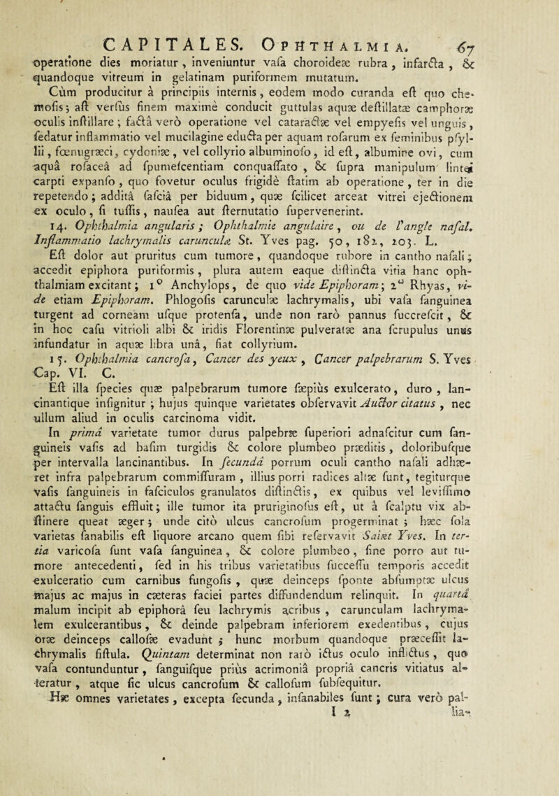 operatione dies moriatur , inveniuntur vafa choroidese rubra , infar^la , & quandoque vitreum in gelatinam puriformem mutatum. Cum producitur a principiis internis, eodem modo curanda eft quo che* mofisi aft verius finem maxime conducit guttulas aquae deftillatiE catnphorse oculis infiillare ; fada vero operatione vel cataraftse vel enipyefis vel unguis , fiedatur inflammatio vel mucilagine edufl^aper aquam rofarum ex reminlbus pTyl- lii, foenugiaeci, cydonise , vel collyrio albuminofo, id efl;, albumine ovi, cum aqua rofacea ad fpumefcentiarn conciualfato , & fupra manipulum lint^ carpti expanfo , quo fovetur oculus frigide ftatim ab operatione , ter in die repetendo; addita fafcia per biduum, quae fcilicet arceat vitrei ejedionem ex oculo, fi tufliis, naufea aut flernutatio fupervenerint. 14. Ophihdlmia angularis; Ophthalmie. angulaire ^ ou de V angi e nafal. Inflammatio lachrymalis caruncula St. Yves pag. 50, i8x, 103. L. Efl dolor aut pruritus cum tumore, quandoque rubore in cantho nafali; accedit epiphora puriformis , plura autem eaque diflinda vitia hanc oph- thalmiam excitant; Anchylops, de quo vide Epiphoram', 2“ Rhyas, vi¬ de etiam Epiphoram. Phlogofis carunculse lachrymalis, ubi vafa fanguinea turgent ad corneam ufque protenfa, unde non raro pannus fuccrefcit, &C in hoc cafu vitrioli albi & iridis Florentinse pulveraoe ana fcrupulus unus infundatur in aquae libra una, fiat collyrium. 15. Ophthalmia cancrofa. Cancer des yeux ^ Cancer palpebrarum S. Yves Cap. VI. C. Efl: illa fpecies quae palpebrarum tumore faepius exulcerato, duro , lan- cinantique infignitur ; hujus quinque varietates obfervavit AuHor citatus , nec ullum aliud in oculis carcinoma vidit. In prima varietate tumor durus palpebrje fuperiori adnafcitur cum fan- guineis vafis ad bafim turgidis & colore plumbeo praeditis, doloribufque per intervalla lancinantibus. In fecunda porrum oculi cantho nafali adliae- ret infra palpebrarum commiflfuram , illius porri radices altae funt, tegiturque vafis fanguineis in fafciculos granulatos diftindlis, ex quibus vel leviffimo attaiflu fanguis effluit; ille tumor ita pruriginofus efl, ut a fcalptu vix ab- flinere queat seger; unde cito ulcus cancrofum progerminat ; hsec fola varietas fanabllis efl liquore arcano quem fibi refervavit Saint Yves. In ter¬ tia varicofa funt vafa fanguinea, & colore plumbeo, fine porro aut tu¬ more antecedenti, fed in his tribus varietatibus fucceflii temporis accedit exulceratio cum carnibus fungofis , quae deinceps fponte abfumptx ulcus majus ac majus in exteras faciei partes diffundendum relinquit. In quarta malum incipit ab epiphora feu lachrymis acribus , carunculam lachryma- lem exulcerantibus, & deinde palpebram inferiorem exedentibus, cujus orx deinceps callofx evadunt j hunc morbum quandoque prxceflit la¬ chrymalis fiflula. Qiiintam determinat non rato iiflus oculo inflidus, quo vafa contunduntur , fanguifque prius acrimonia propria cancris vitiatus al¬ teratur , atque fic ulcus cancrofum $c callofum fubfequitur. Use omnes varietates, excepta fecunda, infanabiles funt; cura vero pal- l 2 lia'*.