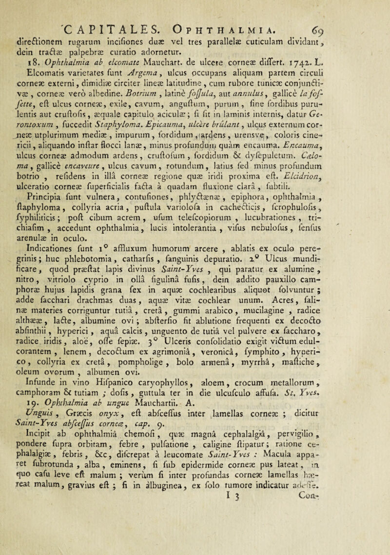 dire6Vlonem rugarum Incifiones duas vel tres parallelse cuticulam dividant, dein traftae palpebrae curatio adornetur. 18. Ophthalmia ab elcomate Mauchart. de ulcere corneae dllTert. i74x. L. Elcomatis varietates funt Argema, ulcus occupans aliquam partem circuli cornex externi, dirridix circiter lineae latitudine , cum rubore tunicx conjundi- vae , cornex vero albedine. Botrium , latine fojjula^ aut annulus ^ galllce la fof- fettCy eft ulcus cornex, exile, cavum, angullum, purum, line fordibiis puru¬ lentis aut cruftofis, xquale capitulo aciculx; fi fit in laminis internis, datur (re- rontoxum , fuccedit StaphyLoma. Epicauma^ idccre brCdant ^ ulcus externum cor- jiex utplurlmum medix , impurum, fordidum ,(ardens, urensve;, coloris cine¬ ricii , aliquando inftar flocci lanx, minus profundum quam encauma. Encauma^ ulcus cornex admodum ardens, cruftofum , fordidum & dyfepuletum. CAo- ma , gallice encaveurc , ulcus cavum, rotundum, latius fed minus profundum botrio , relidens in illa cornex regione qux iridi proxima efl. ELddriony ulceratio cornex fuperficialis fadla a quadam fluxione clara , fubtili. Principia funt vulnera, contufiones, phlyftxnx , epiphora, Ophthalmia , flaphyloma, collyria acria , puftula variolofa in cachecticis , fcrophulofis, fyphillticis; poft cibum acrem , ufum telefcopiorum , lucubrationes , tri- chialim , accedunt Ophthalmia, lucis intolerantia , vifus nebulofus , fenfus arenulx in oculo. Indicationes funt i® affluxum humorum arcere , ablatis ex oculo pere¬ grinis ; huc phlebotomia, catharfis , fanguinls depuratio. 2® Ulcus mundi- ficare, quod prxftat lapis divinus Saint~Yves , qui paratur ex alumine , nitro, vitriolo cyprio in olla figulina fufis, dein addito pauxillo cam- phorx hujus lapidis grana fex in aqux cochlearibus aliquot folvuntur ; adde facchari drachmas duas, aqux vitx cochlear unum. Acres, fali- nx materies corriguntur tutia , creta , gummi arabico , mucilagine , radice althxx, lafte, albumine ovi; abfterfio fit ablutione frequenti ex decodfo abfinthii, hyperici, aqua calcis, unguento de tutia vel pulvere ex faccharo, radice iridis, aloe, offe fepix. 3® Ulceris confolldatio exigit vlffum edul- corantem , lenem, decodum ex agrimonia, veronica, fymphito , hyperi- co, collyria ex creta , pompholige , bolo armena, myrrha, maftiche, oleum ovorum , albumen ovi. Infunde in vino Hifpanico caryophyllos, aloem, crocum metallorum ^ camphoram & tutiam ; dofis , guttula ter in die ulcufculo affufa. St, Tves, 19. Ophthalmia ab ungue, Manchartli. A. Unguis^ Grxcis onyx^ eft abfceffus inter ,lamellas cornex ; dicitur Salnt-Yvcs abfcejfus cornece^ cap. 9. Incipit ab Ophthalmia chemofi, qux magna cephalalgia, pervigilio,, pondere fupra orbitam, febre , pulfatione , caligine ftipatur; raiione ce- phalaigix, febris, &c, difcrepat a leucomate Saint-Yves : Macula appa¬ ret fubrotunda , alba , eminens, fi fub epidermide cornex pus lateat, m. quo cafu leve eft malum ; verum li inter profundas cornex lamellas hx- reat malum, gravius eft ; fi in albuginea, ex folo tumore indicatur adv^ie.