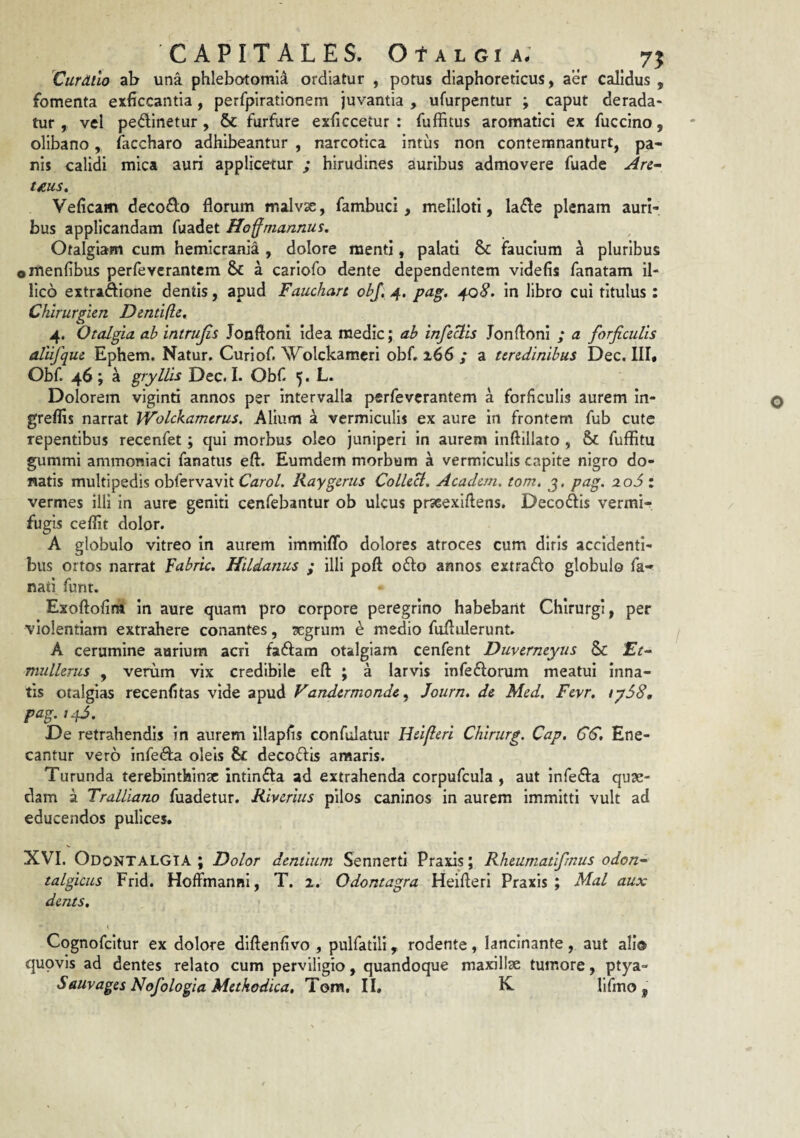 CAPITALES. OtALGiA# 7^ Curdilo ab una phlebotomi^ ordiatur , potus diaphoreticus, aer calidus , fomenta exficcantla, perfpirationem juvantia , ufurpentur ; caput derada¬ tur , vel pedinetur, & furfure exhccetur : fuffitus aromatici ex fuccino, olibano, faccharo adhibeantur , narcotica intus non contemnanturt, pa¬ nis calidi mica auri applicetur ; hirudines auribus admovere fuade Are- t£US. Veficam decoQ;o florum malvx, fambuci, meliloti, la6le plenam auri¬ bus applicandam fuadet Ho^mannus, Otalgiam cum hemicrania , dolore menti, palati & faucium a pluribus ©menfibus perfeverantem & a cariofo dente dependentem videfis fanatam il- llco extriAIone dentis, apud Fauchart obj, 4. pa^. 408. in libro cui titulus: Chirur^ien Dentifle, 4. Otalgia ah intrujis Jonftoni idea medie j ab infeBls Jonftoni ; a forficulis allifque Ephem. Natur. Curiof. Wolckamcri obf. 266 / a tendinibus Dec. III* Obf. 46; a gryllis Dec. I. Obf 5. L. Dolorem viginti annos per Intervalla perfeverantem a forficulis aurem In- greflis narrat Wolckamerus, Alium a vermiculis ex aure in frontem fub cute repentibus recenfet ; qui morbus oleo juniperi in aurem inftillato , & fuffltu gummi ammoniaci fanatus efl. Eumdem morbum a vermiculis capite nigro do¬ natis multipedis obfervavit Carol. Kaygerus Collecl, Academ. tom, j, pag. ao5 : vermes illi in aure geniti cenfebantur ob ulcus prseexiflens. Decoflis vermir fugis ceflit dolor. A globulo vitreo in aurem immiflb dolores atroces cum diris accidenti¬ bus ortos narrat Fabric. Jiildanus ; illi pofl; o61;o annos extrado globulo fa- nati funt. • Exoftofim in aure quam pro corpore peregrino habebant Chirurgi, per violentiam extrahere conantes, xgrum e medio fuflulerunt. A cerumine aurium acri faflam otalgiam cenfent Duvermyiis & Ft- mulhnis , verum vix credibile efl ; a larvis infeflorum meatui inna¬ tis otalgias recenfltas vide apud Vandermonde^ Journ, de Med. Fevr. tyS8, pag.i^S. De retrahendis in aurem illaplis confulatur Htifleri Chirurg. Cap, GS, Ene¬ cantur vero infe^ oleis & decoflis araaris. Turunda terebinthinae intinfla ad extrahenda corpufcula , aut inferia quse- clam a Tralliano fuadetur. Riverius pilos caninos in aurem immitti vult ad educendos pulices. XVI. OdontaLGIA ; Dolor dentium Sennerti Praxls; Kheumatifmus odon- talgicus Frid. HoAmanni, T. 2. Odontagra Heifteri Praxis ; Mal aux dents, < Cognofeitur ex dolore diftenfivo , pulfatlli, rodente, lancinante, aut ali© quovis ad dentes relato cum perviligio, quandoque maxillae tumore, ptya-