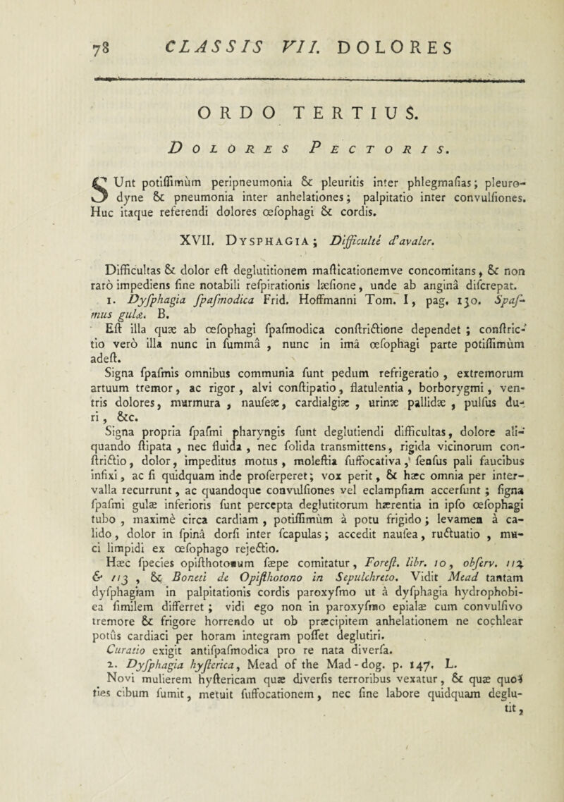 ORDO TERTIUS. Dolores Pectoris. Unt potiflimum perlpneumonla &: pleuritis Inter phlegmafias; pleuro- dyne & pneumonia inter anhelationes; palpitatio inter convulfiones. Huc itaque referendi dolores oefophagi & cordis. XVII. Dys P H A GIA ; Dificults (Cavahr. \ ( Difficultas & dolor eft deglutitionem mafficationemve concomitans ^ & nor» raro impediens fine notabili refpiratlonis Isefione, unde ab angina difcrepat. I. Dyfphagia fpafmodica Frid. Hoffmanni Tom. I, pag, i^o. Spaf- mus guUi B, Eft illa quae ab oefophagi fpafmodica conftriftlone dependet ; conftric- tio vero illa nunc in fumma , nunc in ima oefophagi parte potiflimum adeft. Signa fpafmis omnibus communia funt pedum refrigeratio , extremorum artuum tremor, ac rigor , alvi conftipatio, flatulentia , borborygmi, ven¬ tris dolores, murmura , naufeae, cardia!gi3c , urinx pallidx , pulfus du¬ ri , &c. Signa propria fpafmi pharyngis funt deglutiendl difficultas, dolore aIi-‘ quando ftipata , nec fluida , nec follda transmittens, rigida vicinorum con- ftriftio, dolor, impeditus motus , moleftia fuffocativa ,* fenfus pali faucibus infixi, ac fi quidquam inde proferperet; vox perit, & ha*c omnia per inter¬ valla recurrunt, ac quandoque convulfiones vel eclampfiam accerfunt ; figna fpafmi gulae inferioris funt percepta deglutitoruni haerentia in ipfo oefophagi tubo , maximi circa cardlam , potiflimum a potu frigido; levamen a ca¬ lido , dolor in fpina dorfi inter fcapulas; accedit naufea, rufluatio , mu¬ ci limpidi ex oefophago rejeffio. Haec fpecles oplfthotonum faepe comitatur, Forejl. llbr. lo, obferv. u%. 6* //j , &; Boneti de Opifihotono in Sepulchreto, Vidit Mcad tantam dyfphagiam in palpitationis cordis paroxyfmo ut a dyfphagia hydrophobl- ea fimilem differret ; vidi ego non in paroxyfmo epialx cum convulfivo tremore & frigore horrendo ut ob praecipitem anhelationem ne cochlear potus cardiaci per horam integram poflfet deglutiri. Curatio exigit antifpafmodica pro re nata diverfa. 2.. Dyfphagia hyjlerica, Mead of the Mad-dog. p. 147, L. Novi mulierem hyftericam quae diverfis terroribus vexatur, & quae quo^ fies cibum fumit, metuit fuffocationem, nec fine labore quidquam deglu- /