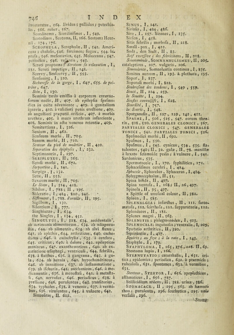 inveteratus, <<5'4. lividus; pallidus j petcchia- lis , ^(j^. ruber , ^67. Scordinema , Scordinifmos , 1, 5'49. Scotodinos , Scotoma, II, 166. Scotoma Heiir- nii, J74 , i7<^- SCROPHULA, Scrophiilx, II , ^42. Ameri¬ cana ; chalalis, 545. farcimen,- fugax, 544. le- profa , mefeiitcrica, 545. Moluccana , ^47. periodica , 5’4<?. vu.V^ris , 54?- Scroti proptoma ^ Scrotum fa rclaxation , I, Igr. Scroti impetigo, II, 14S. Scurvy , Seafcurvy , II, 555. Seafoning , I, J20. Secberejfe de la gorge, I, 6^7, (Tjj. de poi~ irine , t)47. Sein ,1,130, Seminis tarda emiflio a corporum caverno- forum nodis, II, 407. ab epilepfia fpafmo- dica in coitu adveniente , 409. a genitalium ignavia, 410. a validiori penis ereftione , 409. ab angulUori preeputii orificio , 407. a morbis iirethrs, 405. a muco urethram infarciente, 408, Seminis in adlu venereo retentio , 409. Semitertiana , 1, 326. Senium , II , 4^2. Senfuum morbi, II, 70y. Senum morbi, II , 710. Senteur du pied de muletier, II , 420, Separat ion des ipiphyfes , I 232. Septimanaria , 1, 297. Serifluxus , II, 3(jy. Serofi morbi , II, ^72. Sopentine , 1, 141. Serpigo , 1, 132. SetM , II , 552. Sexuimi morbi, II, 705. Le Siain, I , 314, 418. Sibilus, I , 7885 II , 195. Sideratio, 1,484, 820, 845- Sifflement, 1,788. d'oreiile , II, 195. Sigillum , I , 130. Silentium , I , 777. Singhiozzo , 1, 634, the Singles, I , 134, 452. Singultus, I, 328. <^34. accidentalis', ab acrimonia alimentorum , ^34. ab adiapneu- ftia, <744. ab alimeritis, 634. ab alvi fluxu , 641. ab aphthis, (5^4. arthriticus, 640. cache- (Sticus , 6i{6. a cacochylia , 635. a cerebro, <>45. criticus, (J+o. a dolore , <542, epileptico- maniacus , (147. exanthematicus , <540. ab ex- coriatione oefophagi, ventriculi , <i44. febrilis, 538. a flatibus, 636. a gangraena, (?43. a gu¬ la, 634. ab hernia , (>42. hypochondriacus, 646. ab inanitione , 6^7. ab inflammatione , <739. ab ifchuria, t)4i. mechanicus , ^4^. a me¬ dicamentis , 63<?. a mcnoftafi, 641. a metafta- fi , 1540. nervofus, 64(1. . perimlicus , (J38. a preflione , <54«?. purulentus , <»43. tranfitorius, <534- typhodes, (J38. a venenis , 637. a vermi¬ bus, 636. virulentus, 645. a vulnere, 642. Sinuofitas, II. 613., Sinus , 1, 241, Sirialis, I, 484, 48<j. Siro, I, 157. Sirones, 1, 135'. Sirlcn , 1, 458. Sitis febrilis,- morbofa, II, 218. Small - pox , 1, 422. Soda , den Sodt, II , 8?. Soi/ excejjlve ,- des febricitans- ^ II, 218. Somnambule , SOMNAMBULISMUS, II, 20y. catalepticus , 207. vulgaris, 206. Sonmolence , Somnolentia continua ,1,835. Sonitus aurium, II, 193. a. plethora, 195. Sopor, I, 837- Soporofi morbi, I, 822. Soubrefaut des tendons, I , 549 , 559. Souci, II, 224 , 259, la Souette, I , 394. Soufies convidfifs ^ I, 628. Sourdite , I , 757. la Souris 1 I, 548. Sparganofis, II, 127, 129, 142, 41T. Spasmi,!, 506, 525, 547. eorum theo.5 ria, 508, SIO, generales clonici , 567. PARTIALES CLONICI , 547. GENERALE& TONICI , 541. PARTIALES TONICI , 526. Spafmodici morbi, II , 692. Spafmos , I, 550. Spafmus, I , 543. cynicus, 534, 535. fla- tulentus, 540; II, 32. gulx , II, 78. maxillae a luxato fefamoide pedis,- a vulnere , 1, 541- Sardonicus, 535. Spermatocele, I, 170. fyphilitica, 171. Sphacelifmus cerebri, I , 484. Sphacelc , Sphacelus , Sphacerus , 1,484. Sphygmocephalus, II, 51. Spina bifida , II, 497. Spina ventofa , I, i^g,- II, 26,497. Spinola ,II, 95 , 497. a Spittle of unufual colour, 11, 382- Spleen , 1, 585* SpLENALGiA ; iiifardus , II, iii. farco- matofa, 112, fcirrhofa, 111. fuppuratoria, 112. Splendores, II, 181. Splenes magni , II, 563. SpLENITIS ; phlegmonodea, I, 503. Splenocele; inguinalis,-ventralis, I, 209. Sputatio arthritica, II, 380. Squinautia , 1,4S7. Squirre ,• au foye ,- « la rate , I , 143. ? Staphyle , J , 179. Stapha^loma, I, 165,176,228. 11,^9, Steatoma lupia , I , 166. Sternutatio ; catarrhalis, I, 631. cri¬ tica ,- epidemica,- periodica, 632. a ptarmicis 5. rubeolofa, 631, fpontanea , 633.’a. vermibus, 631. L Sterteur, Stertor,!, 656. apopleiftious, afthmaticus, 1, 656 , 787. . Stillicidium ardens, II, 388. urinx , 586. Stomacace , II , 295, 563. ab h*mor- rhoo,- purulenta, 296. fcorbutica , 295. unw verfalis ,396.