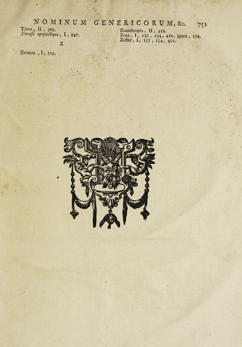 NOMINUM Ydros , II, 559. 2'vnjfe a^opleiiique, I, g47. Z GENERICO RUM, &c. Zoanthropia, II, Zona, I, 13? , 134, 45'2. ignea , 134* Zofter, I, 133 , 134, 452. Zerzera ,1, 325.