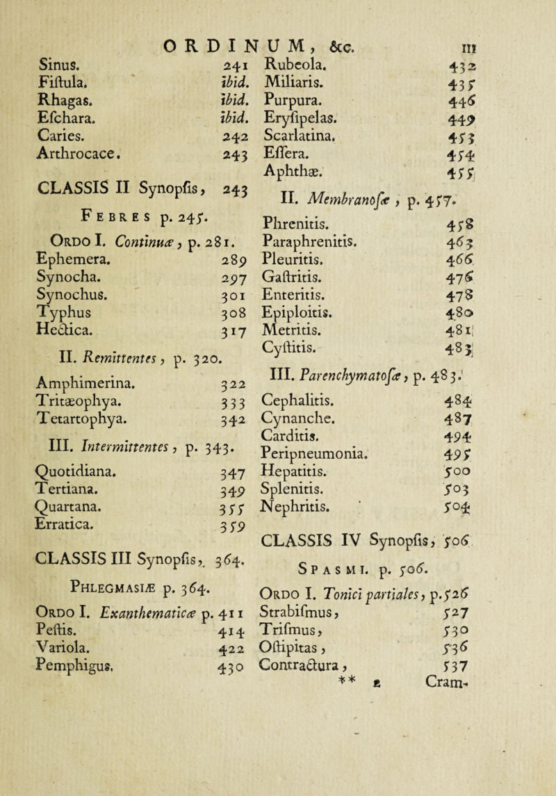 Sinus. 241 Fiftula. ibid. Rhagas. tbid, Efchara. ibid. Caries. 242 Arthrocace. 243 CLASSIS II Synopfis, 243 Febres p. 245*. Ordo I. Continua, p. 281. Ephemera. 2 8p Synocha. 2^7 Synochus. 301 Typhus 308 He£iica. 317 II. Remittentes, p. 320. Amphimerina. 322 Tritaeophya. 333 Tetartophya. 342 III. Intermittentes, p. 343. Quotidiana. 347 Tertiana. 34P Quartana. 35'5‘ Erratica. 3 yp CLASSIS III Synopfis 3(^4. Phlegmasi^e p. 3^4. Ordo I. Exanthematica p. 411 Peftis. 414 Variola. 422 Pemphigus. 430 Rubcola. 432 Miliaris. 437 Purpura. 44(J Eryfipelas. 44P Scarlatina, 45*5 EfTera. 45'4 Aphthae. 4;;i II. Membranof^c , p. 45'7. Phrenitis. 4;§ Paraphrenitis. 4<^3 Pleuritis. 4^^ Gaftritis. 47 5 Enteritis. 478 Epiploicis. 480 Metritis. 4811 Cyftitis. 485; III. Parenchymatosa, p. 483.' Cephalitis. 484 Cynanche. 487 Carditis. 4P4 Peripneumonia. Hepatitis. '$oo Splenitis. 5*03 Nephritis. yo4 CLASSIS IV Synopfis, 'SoS,. Spasmi, p. $q6. Ordo I. Tonici partiales , p.jaS Strabifmus, Trifmus, 730 Oftipitas, S-^6 Contradura, r37 ** E Cram-