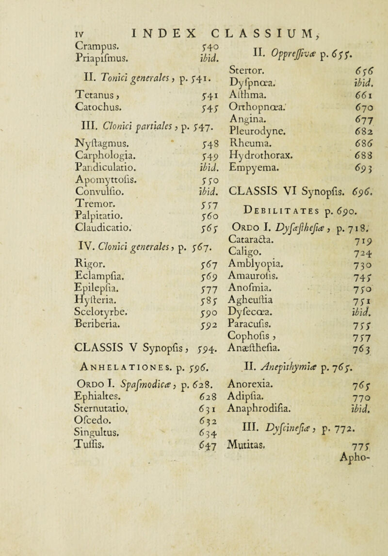 Crampus. 5*40 Priapifmus. ibid. II. Tonici generales, p. 5'4i. Tetanus, 541 Catochus. 545' III. Clonici partiales , p. 547. Nyftagmus. 548 Carphologia. SA9 Pandiculatio. ibid. Apomyttoiis. SSO Convulfio. ibid. Tremor. SS7 Palpitatio. 560 Claudicatio. S6S IV. Clonici generales, p. S67. Rigor. S^7 Eclampfia. $69 Epilepiia. S77 Hylleria. ysj- Scelotyrbe, $90 Beriberia. S92 CLASSIS V Syjaopfis, 5'P4- Anhelationes, p. 796. Ordo I. Sgajmodica, p. , 62%. Ephialtes. 628 Sternutatio._ 631 Ofcedo. 532 Singultus, 654 Tullis. II. Ogprejfivee p. 6$^. Stertor. 676 Dyfpncea. ibid. Althma. 661 Orthopnaia.’ 6^0 Angina. 617 Pleurodyne. 682 Rheuma. 6S6 Hydrothorax, ‘688 Empyema. 6p3 CLASSIS VI Synophs. 696. Debilitates p. 690. Ordo I. DyMhefia, p. 718. Cataradta. 719 Caligo. 724 Amblyopia. ISO Amaurolis. 74; Anofmia. 770 Agheuftia 70 Dyfecora. ibid. Paracufis, ISS Cophofis ? in Anaehhefia. 763 .11, Anepithymia p. 765. Anorexia. 765 Adipfia. 770 Anaphrodifia. ibid. III. Dy^cinefia) p. 772. Mutitas, 777| Apho-