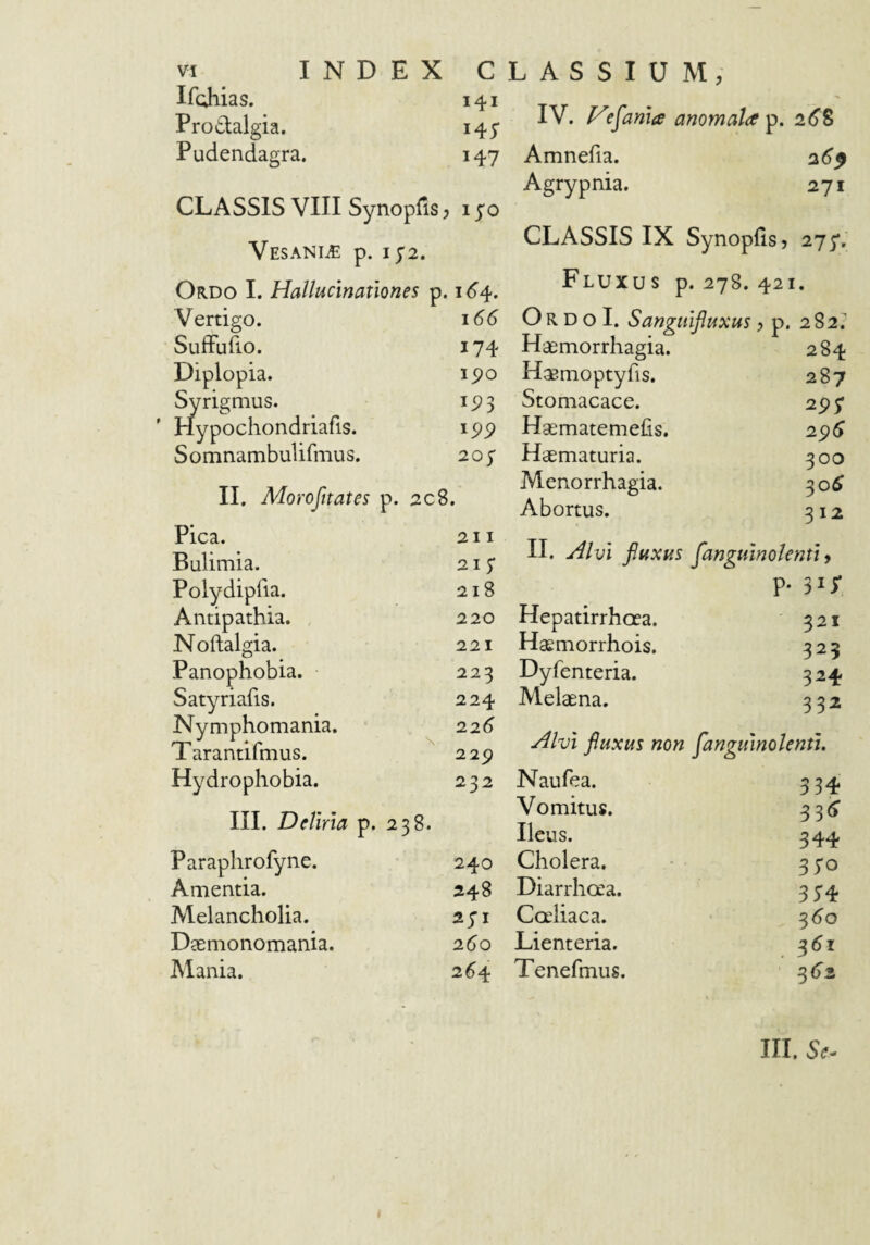 Ifohias. 141 Pro^lalgia. 145* Pudendagra. 147 CLASSIS VIII Synopfis; i yo Vesania p. 1^2. Ordo I. Hallucinationes p. 1^4. Vertigo. 166 Suffufio. 174 Diplopia. 1^0 Syrigmus. 15? 3 ' Hypochondriafis. ipp Somnambulifmus. 207 II. Morofnates p. 208, Pica. 211 Bulimia. 215' Polydipfia. 218 Antipathia. Noftalgia. Panophobia. Satyriafis. Nymphomania. Tarantifmus. 229 Hydrophobia. 232 III. Deliria p. 238. Paraphrofyne. 240 Amentia. 248 Alelancholia. api Deemonomania. 260 Mania. 2^4 220 221 223 224 226 IV. Vesania anomala^, 26S Amnefia. 26^ Agrypnia. 271 CLASSIS IX Synopfis, 27^, Fluxus p. 278. 421. O R D o I. Sangitifluxus, p. 282.' Haemorrhagia. Haemoptyfis. Stomacace. Haematemefis. Haematuria. Menorrhagia. Abortus. 284 287 2p; 2^6 300 30^ 312 II. Alvi fluxus flangulnolenti y P- 315* Hepatirrhcea. 321 Haemorrhois. 323 Dyfenteria. 324 Melaena. 332 Alvi fluxus non fanguinolentl. Naufea. 334. Vomitus. 33^ Ileus. 344 Cholera. • 370 Diarrhoea. 354 Coeliaca. ^60 Lienteria. ^6i Tenefinus. ' 3 (>2 III, Se^