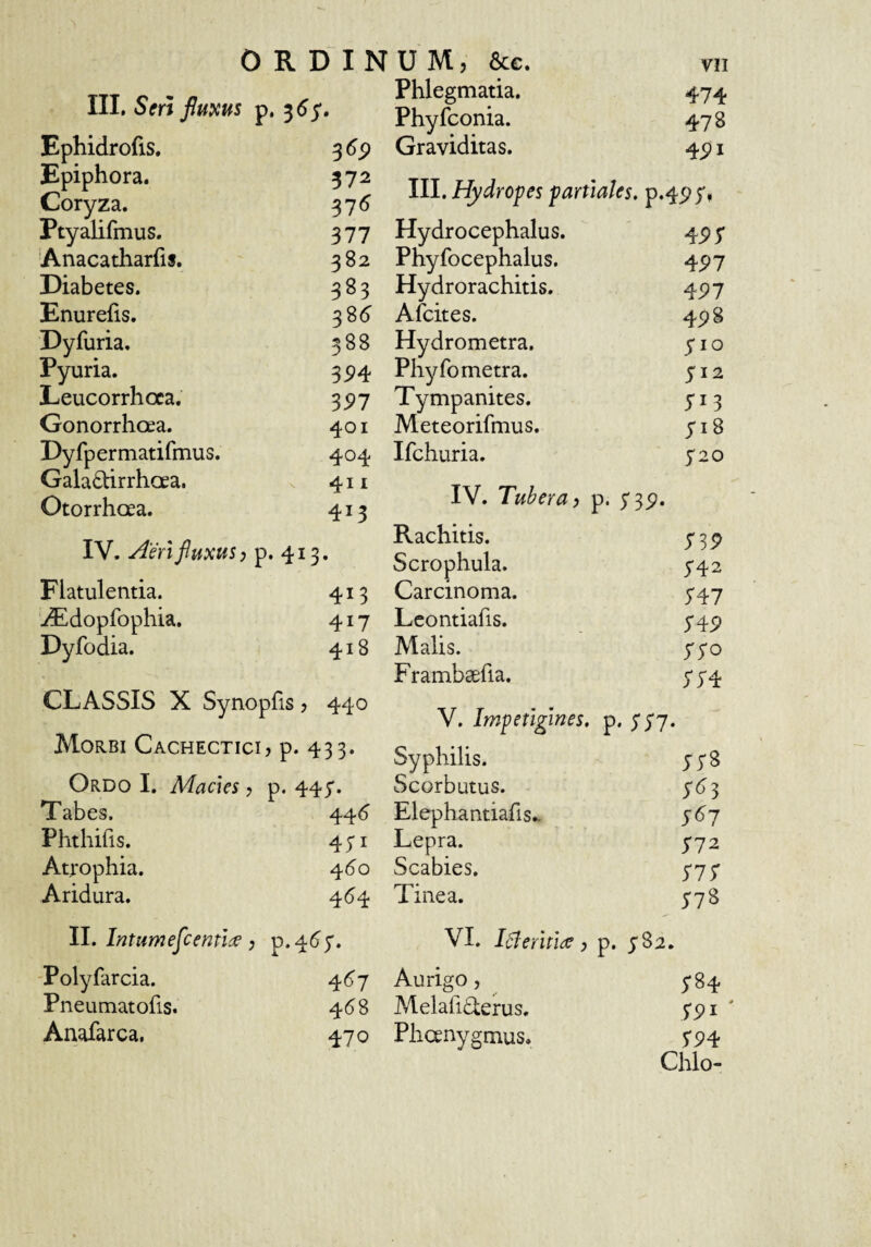 III. Seri fluxus p, ^6;, Ephidrofis. 369 Epiphora. 572 Coryza. 371^ Ptyalifmus. 377 Anacatharfis. 382 Diabetes. 383 Enurefis. 38d Dyfuria, 388 Pyuria. 3M Leucorrhoca. 397 Gonorrhoea. 401 Dy fp ermatifmus. 404 Galadtirrhoea. 411 Otorrhoea. 413 IV. ^'en fluxus; p. 413. Flatulentia. 413 iEdopfophia. 417 Dyfodia. 418 CLASSIS X Synopfis ? 440 Morbi Cachectici > p- 433- Ordo I. Macies ? p. 44;. Tabes. 44^ Phthifis. 431 Atrophia. 460 Aridura. 464 II. Intumeflcentide, p.4d;. Polyfarcia. 4(>7 Pneumatofis. 4^8 Anafarca. 470 Phlegmatia. 474 Phyfconia. 478 Graviditas. 4pi III. Hydropes partiales, p.4p5'» Hydrocephalus. 45>5' Phyfocephalus. 497 Hydrorachitis. 497 Afcites. 45)8 Hydrometra. 5*10 Phy fo metra. 512 Tympanites. Meteorifmus. 718 Ifchuria. S20 IV. Tubera y p. S39- Rachitis. S39 Scrophula. 5-42 Carcinoma. 5'47 Lcontiafis. S49 Malis. ISO Frambsefia. SS4 V. Impetigines, p * SS7- Syphilis. jys Scorbutus. ;^?3 Elephantiafis.- 767 Lepra. 772 Scabies. 777 Tinea. 778 VI. iBeritide, p. ySa. Aurigo, 784 Melari£terus. 7Pi ' Phanygmus. 794 Chio-