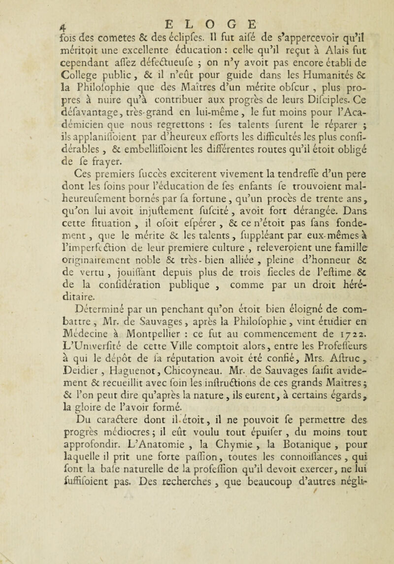 fois des cometes & des eclipfes. 11 fut aife de s’appercevoir qu’il meritoit une excellente Mucation: celle qu’il re^ut a Alais fut cependant aflez defedtueufe ; on n’y avoit pas encore etabli de College public, & il n’eut pour guide dans les Humanites Sc la Philofophie que des Maitres d’un merite obfcur , plus pro- pres a nuire qu’a contribuet aux progres de leurs Difciples. Ce defavantage, treS'grand en lui-meme , le fut moins pour FAca- demicien que nous regrettons : fes talents furent le reparer ; ils applanilfoient par d’heureux efForts les difficultes les plus confi- derables, & embelliffoient les differentes routes qiFil etoit oblige de fe frayer. Ces premiers fucces exciterent vivement la tendrelfe d\in pere dont les foins pour Feducation de fes enfants fe trouvoient mal- heureufement bornes par fa fortune, qiFun proces de trente ans, qiFon lui avoit injudement fufcite, avoit fort derangee. Dans cette fituation , il ofoit efperer , ce n’etoit pas fans fonde- ment 5 que le merite & les talents, fuppleant par eux-memesa rimperftdlion de leur premiere culture, releverpient une famille originairement noble & tres-bien alliee , pleine d’honneur dc de vertu , jouiifant depuis plus de trois fiecles de Feftime 6c de la confideration publique , comme par un droit here- ditaire. Determine par un penchant qiFon etoit bien eloigne de com- battre , Mr. de Sauvages, apres la Philoiophie, vint etudier en jVledecine a Montpellier : ce fut au commencement de 1722. L’Univerfite de cette Ville comptoit alors, entre les Profefleurs a qui le depot de la reputation avoit ete contie, Mrs. Adrue, Deidier, Hagiienot, Chicoyneau. Mr. de Sauvages laifit avide- ment & recueillit avec foin les inftruftions de ces grands Maitres; & Fon peut dire qiFapres ia nature , ils eurent, a certains egards, la eloire de Favoir forme. O Du caradlere dont il.etoit, il ne pouvoit fe permettre des progres mMiocres; il eiit voulu tout epuifer , du moins tout approfondir. L^Anatomie , la Chymie , la Botanique , pour laquelle il prit une forte pallion, toutes les connoilfances, qui font la bale naturelle de la profeflion qu^il devoit exercer, ne Iui fuffifoient pas. Des techerches, que beaucoup d’autres negli- t