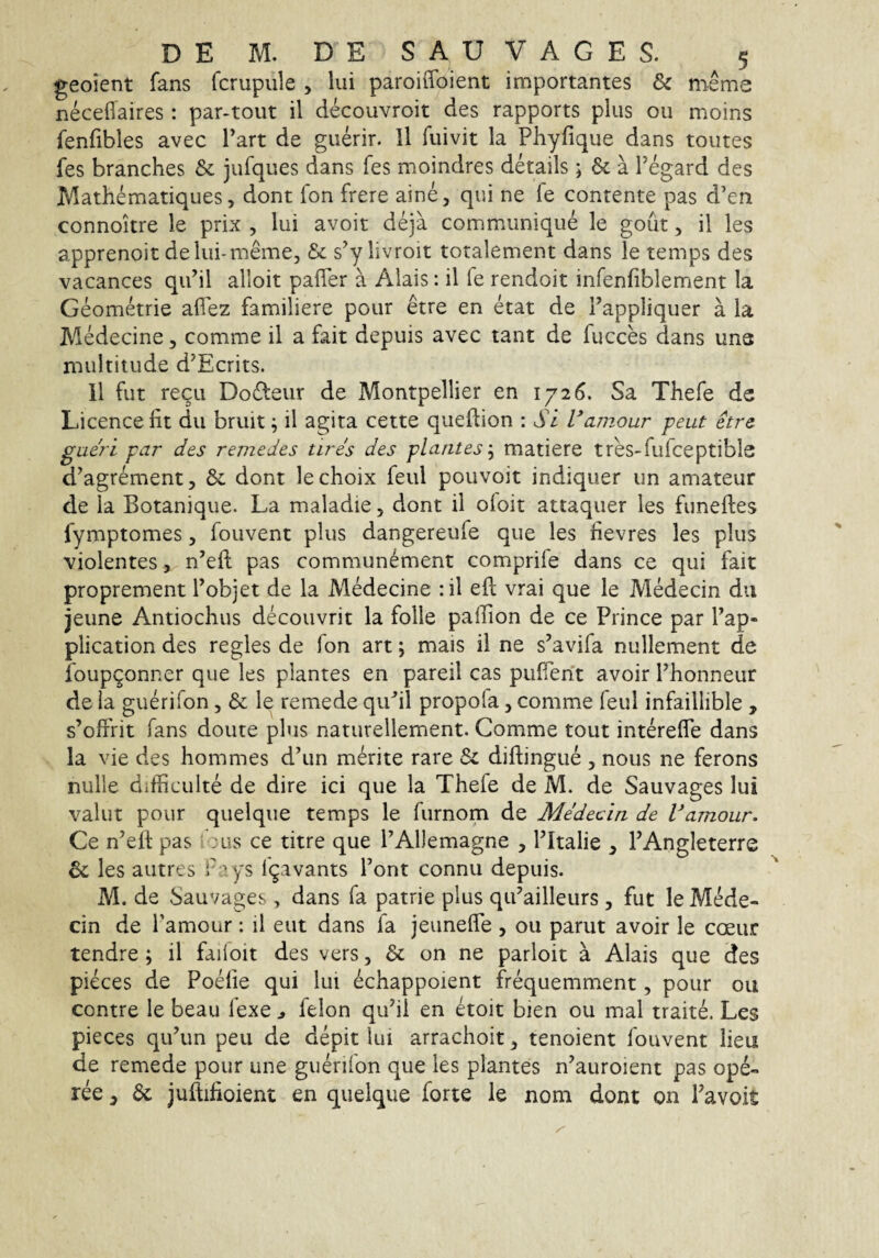 geoient fans fcrupiile , lui paroiiToient importantes & meme neceflaires : par-tout il decouvroit des rapports plus ou moins fenfibles avec Tart de guerir. 11 fuivit la Pliyfique dans toutes fes branches & jufques dans fes moindres details; & a Tegard des Mathematiques, dont fon frere aine, qui ne fe contente pas d’en connoitre le prix , lui avoit deja communique le gout, il les apprenoit delui-meme, & s^ylivroit totalement dans le temps des vacances qidil alloit pafTer a Alais: il fe rendoit infenfiblement la Geometrie aflez familiere pour etre en etat de Pappliquer a la Medecine, comme il a fait depuis avec tant de fucces dans una multitude d^Ecrits. 11 fut regu Do£teur de Montpellier en 1726. Sa Thefe de Licencefit du bruit ^ il agita cette queftion : Si Vainour peut etre gaeri par des remedes tires des plantes'^ matiere tres-fufceptible d^agrement, 6c dont lechoix feul pouvoit indiquer un amateur de la Botanique. La maladie, dont il oloit attaquer les funeftes fymptomes, fouvent plus dangereufe que les fievres les plus violentes , n’eft pas commun^ment comprife dans ce qui fait proprement Tobjet de la MMecine :il eft vrai que le Medecin du jeune Antiochus decouvrit la folle palTion de ce Prince par Pap» plication des regles de fon art; mais il ne s’avifa nullement de foupQonner que les plantes en pareil cas puffent avoir Phonneur de la guerifon, & le remede qiPil propola, comme feul infaillible , s’ofrrit fans doute plus naturellement. Comme tout interelfe dans la vie des hommes d’ un merite rare & diftingue , nous ne ferons nulle difficulte de dire ici que la Thefe de M. de Sauvages lui valut pour quelque temps le furnom de Medecin de Vamour. Ce n’ell pas : us ce titre que PAllemagne , ITtalie , PAngleterre & les autres f rys Igavants Pont connu depuis. M. de Sauvages, dans fa patrie plus qiPailleurs , fut le Mede¬ cin de Pamour: il eut dans fa jeunelfe , ou parut avoir le coeur tendre; il failoit des vers, & on ne parloit a Alais que des pieces de Podie qui lui echappoient frequemment, pour ou contre le beau fexe ^ felon quhl en etoit bien ou mal traite. Les pieces qiPun peu de depit lui arrachoit, tenoient fouvent lieu de remede pour une guerifon que les plantes n’auroient pas ope- ree, juftifioient en quelque forte le nom dont on Pavoit