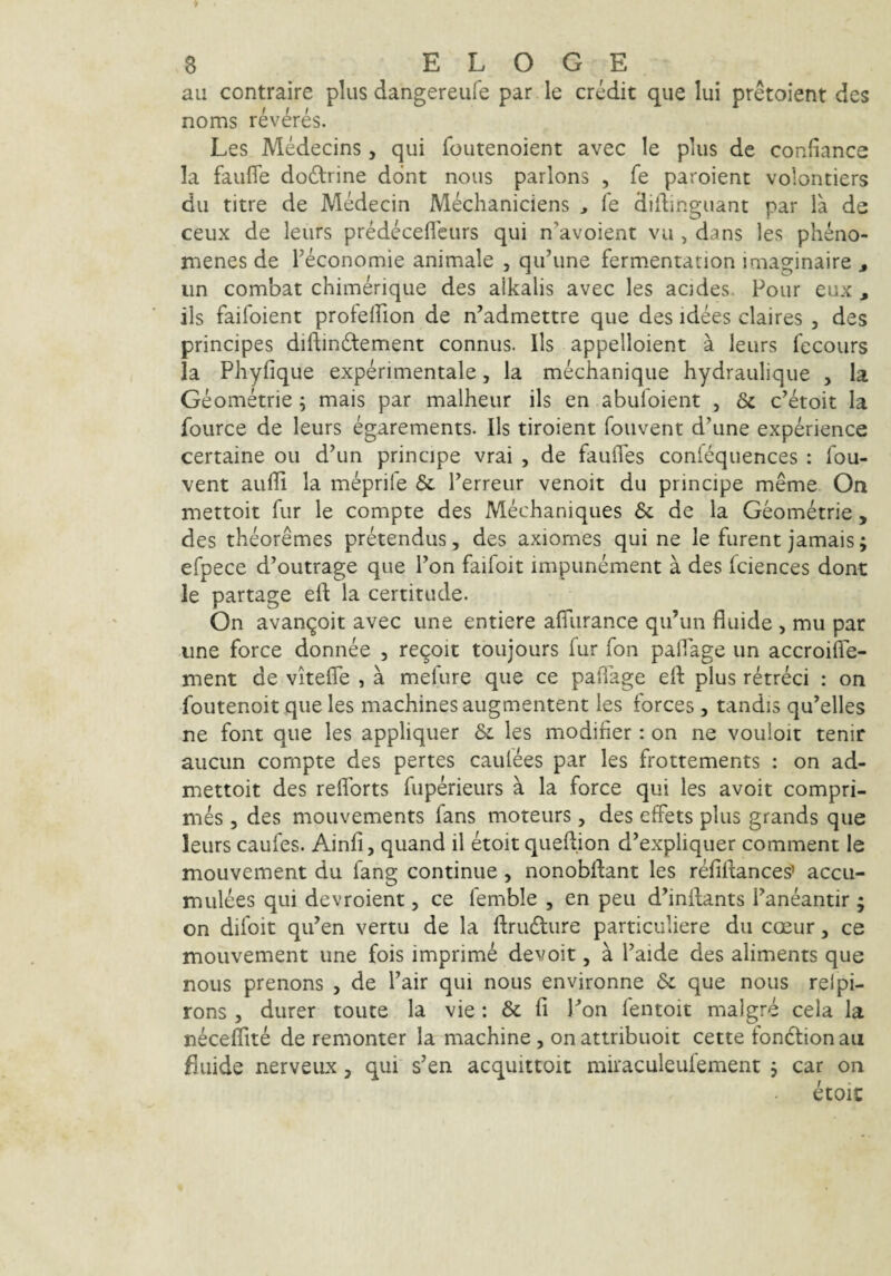 au contraire plus dangereufe par le credit que Iui pretoient des noms reveres. Les Medecins, qui foutenoient avec le plus de confiance Ia faufie doftrine ddnt nous parlons , fe paroient volontiers du titre de Medecin Mechaniciens , fe diflinguant par la de ceux de leiirs predeceffeurs qui n^avoient vu , dans les pheno- menes de Teconomie animale , qifune fermentation imaginaire j iin combat chimerique des alkalis avec les acides. Pour eux , iis faifoient profefTion de n’admettre que des idees claires , des principes diftindlement connus. lis appelloient a leurs fecours Ia Phyfique experinientale, la mechanique hydraulique , la Geometrie; mais par malheur iis en abufoient , & c’etoit Ia fource de leurs egarements. lls tiroient fouvent d^une experience certaine ou d’un principe vrai , de faulTes confequences : fou¬ vent auffi la meprife & Perreur venoit du principe meme On mettoit fur le compte des Mechaniques & dc la Geometrie, des theoremes pretendus, des axiomes qui ne le furent jamais; efpece d^outrage que Pon faifoit impunement a des fciences dont le partage eft la certitude. On avanc^oit avec une entiere afliirance qiPun fluide , mu par une force donnee , re9oit toujours lur fon paflage un accroifle- ment de vitefle , a mefure que ce paflage eft plus retreci : on foutenoit que les machinesaugmentent les forces , tandis qu’elles ne font que les appliquer les modifier : on ne vouloit tenir aucun compte des pertes caufees par les frottements : on ad- mettoit des reflTorts fuperieurs a la force qui les avoit compri¬ mes 5 des mouvements fans moteurs, des effets plus grands que leurs caufes. Ainfi, quand il etoit queftjon d’expliquer comment le mouvement du fang continue, nonobftant les r^fiftances’ accu- mulees qui devroient, ce femble , en peii dhnftants Paneantir ; on difoit qiPen vertu de la ftrudlure particuliere du cceur, ce mouvement une fois imprime devoit, a Paide des aliments que nous prenons , de Pair qui nous environne & que nous relpi- rons 5 durer toute la vie: & fi Pon fentoit malgre cela la neceflite de remonter la machine, onattribuoit cette fondtionau fluide nerveux, qui s’en acquittoit miraculeulement , car on etoic