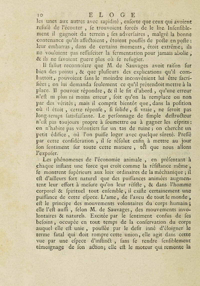 les unes aiix autres avec rapidite , enforte que ceux qui avoient reful6 de Pecoiiter , fe trouvoient forces de le lire. Infenfible- ment il gagnoit du terrein ; fes adverfaires , malgr6 la bonne contenance qidils afFedloient, etoient poufles de pode en pofte : leiir embarras , dans de certains moments, etoit extreme; iis ne vouloient pas relTiilciter la fermentation pour jamais abolie , & iis ne favoient giiere plus ou fe refugier. II faiiut reconnoitre que M. de Sauvages avoit raifon fur bien des points , & que plufieurs des explications qii’jl com- battoit, pouvoient lans le moindre inconvenient lui etre facri- iiees ; on lui demanda feulement ce qu’il pretendoit mettre a la place. II pouvoit repondre , & il le fit d’abord , qifiune erreur n’efi: ni plus ni moins erreur , foit qidon la remplace ou non par des verites; mais il comprit bientor que, dans la pofition ou il etoit , cette reponfe , fi folide, fi vraie , ne feroit pas long-temps fatisfaifante. Le perfonnage de fimple deftrudieur n’efi; pas toujours propre a foumettre ou a gagner les efprits: on n’hahite pas volontiers fur un tas de ruine ; on cherche im petit edifice , ou Ton puifie loger avec quelque surete. Prefle par cette confideration , il fe refolut enfin a mettre au jour Ion lentiment fur toute cette manere , t^l que noiis allons Pexpoler. Les phenomenes de Peconomie animale , en prefentant a chaque inflant une force qui croit comme la refiflance meme , fe montrent fuperieurs aux loix ordinaires de la mechanique ; il efi: d’ailleurs fort naturel que des puifiances animees augmen- tent leur effort a mefure qifon leur refifle , & dans Phomme corporei & fpirituel tout enlemble-, il exifle certainement une puiflance de cette efpece. L’ame, de Paveu de tout le monde , eft le principe des mouvements volontaires du corps humain ; elle Pefl aufii , felon M. de Sauvages, des mouvements invo- lontaires & naturels. Excitee par le fentiment confus de fes befoins, occupee en tout temps de la confervation du corps auquel elle eft unie , pouffee par le defir inne d^eloigner le terme fatal qui doit rompre cette union, elle agit dans cette vue par une efpece d^inftindl , fans fe rendre fenfiblement t^moignage de fon adlion; elle eft le moteur qui remonte la