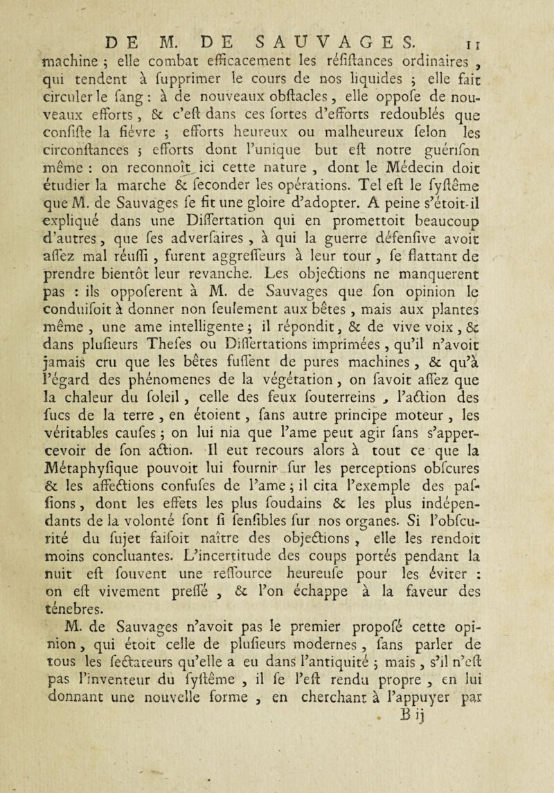 machine ; elle combat efHcacement les refiflances ordinaires , qui tendent a fupprimer le cours de nos liquides ; elle fait circuler le fang : a de nouveaux obftacles, elle oppofe de nou- veaux elforts, 6c c’e{l dans ces fortes d’efforts redoubles que confide la fievre ; efforts heureux ou malheureux felon les circondances 5 efforts dont Funique but ed notre guenfon meme : on reconnoit ici cette nature , dont le M^ecin doit etudier Ia marche & feconder les operations. Tei ed le fydeme queM. de Sauvages fe fit une gloire d’adopter. A peine s^etoit-il explique dans une Didertation qui en promettoit beaucoup d’autres, que fes adverfaires , a qui la guerre defenfive avoit afiez mal reudi , furent aggrefieurs a leur tour , fe flattant de prendre bientot leur revanche. Les objedlions ne manquerent pas : iis oppoferent a M. de Sauvages que fon opinion le conduifoit ^ donner non feulement aux betes , mais aux plantes meme 5 une ame intelligente; il repondit, & de vive voix, 6c dans plufieurs Thefes ou Didertations imprimees , qu’il n’avoic jamais cru que les betes fudent de pures machines, & qu’a Fegard des phenomenes de la veg^tation, on favoit afiez que Ia chaleur du foleil, celle des feux fouterreins ^ Fadion des fucs de la terre , en etoient, fans autre principe moteur , les veritables caufes; on lui nia que Fame peut agir fans s’apper- cevoir de fon adlion. II eut recours alors a tout ce que la IVletaphyfique pouvoit lui fournir fur les perceptions obfcures & les adedlions confufes de Fame; il cita Fexemple des paf- fions, dont les elFets les plus foudains 6c les plus indepen- dants de Ia volonte font li fenfibles fur nos organes. Si Fobfcu- rite du fujet faifoit naitre des objedtions , elle les rendoit moins conciliantes. L^incertitude des coups portes pendant la nuit eft fouvent une refiburce heureufe pour les eviter : on ed: vivement prede , & Fon echappe a la faveur des tenebres. M. de Sauvages n’avoit pas le premier propofe cette opi¬ nion , qui etoit celle de plufieurs modernes , fans parier de tous les feclaceurs qu’elle a eu dans Fantiqiiite ; mais , s’il n’ed: pas Finventeur du fyfieme , il fe Fefi rendu propre ^ en Iui donnant une nouvelle forme , en cherchant: a Fappuyer par