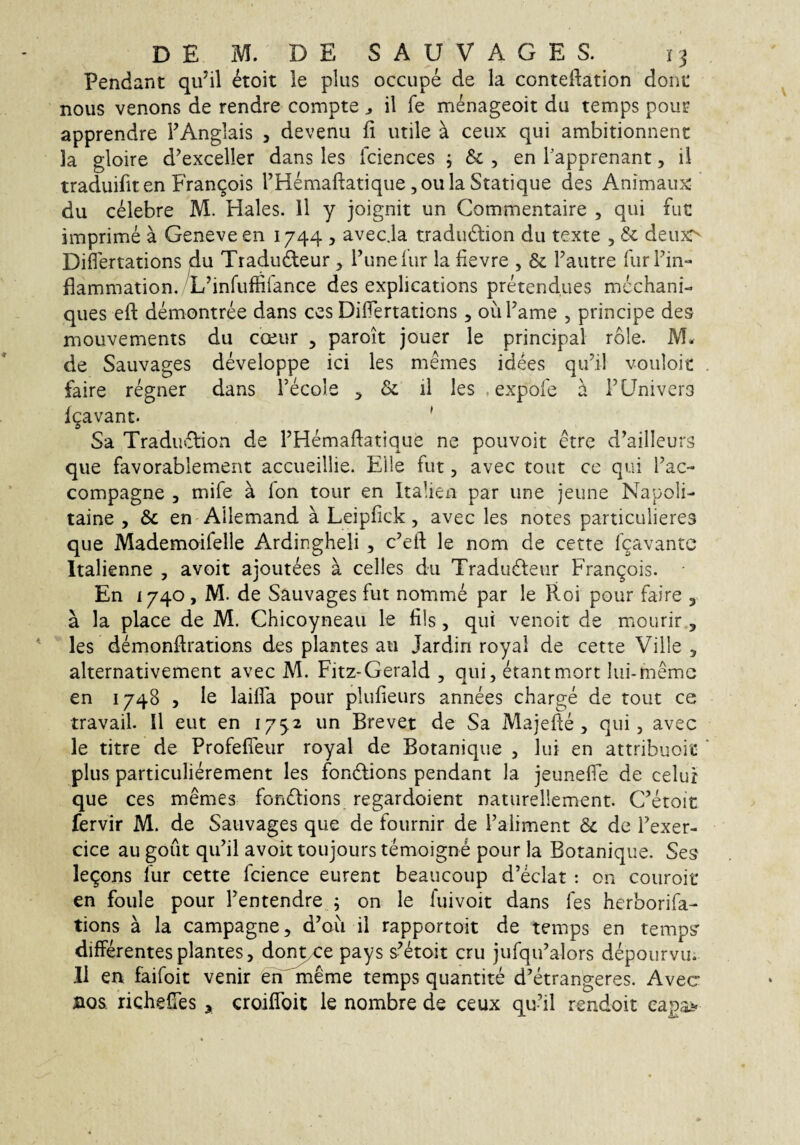 Pendant qu^il etoit le plus occupe de la conteftation dont nous venons de rendre compte ^ il fe menageoit du temps poiir apprendre FAnglais , devenu fi utile ^ ceux qui ambitionnent la gloire d^exceller dans les fciences ^ , en Tapprenant, ii traduifiten Fran^ois THemafiatique jOula Statique des Animaux du celebre M. Hales. 11 y joignit un Commentaire , qui fut imprime a Geneveen 1744 , avec.la tradudion du texte , 6c deux^ Diflertations du Tradudleur, Tunelur la fievre , & Fautre TurFin- flammation. Hfinfuffiiance des explications pretendues mcchani- ques efi: demontree dans ces Diflertations, ouFame , principe des mouvements du coeur , paroit jouer le principal role. M. de Sauvages developpe ici les memes idees qiFil vouloic faire regner dans Fecole ^ & il les , expofe a FLJnivers igavanc. ' Sa Tradiuflion de FHemafiatique ne pouvoit etre d^ailleurs que favorablement accueillie. Elie fut, avec tout ce qui Fac- compagne , mife a fon tour en Italien par une jeune Napoli- taine , &c en Allemand a Leipfick, avec les notes particulieres que Mademoifelle Ardingheli , c’eft le nom de cette fgavantc Italienne , avoit ajoutees a celles du Tradudteur Frangois. En 1740, M. de Sauvages fut nomme par le Roi pour faire , a la place de M. Chicoyneau le fils, qui venoit de miourir, les demonftrations des plantes au Jardin royal de cette Ville , alternativement avec M. Fitz-Gerald , qui, etantmort lui-memc en 1748 5 le laifla pour plufieurs annees charge de tout ce travail. II eut en 1752 un Brevet de Sa Majefie , qui, avec le titre de Profefieur royal de Botanique , lui en attribuoit plus particulierement les fon^lions pendant la jeunefle de celur que ces memes fondlions regardoient naturellement. Getoit fervir M. de Sauvages que de fournir de Faliment 8c de Fexer- cice au gout qufil avoit toujours temoigne pour la Botanique. Ses legons fur cette fcience eurent beaucoup d’eclat : on couroit* en foule pour Fentendre ; on le fuivoit dans fes herborifa- tions a la campagne, d’ou il rapportoit de temps en temps differentes plantes, doi^e pays s^etoit cru jufqiFalors depourvu. II en faifoit venir eh meme temps quantite d’etrangeres. Avec nos. richeffes , croiffoit le nombre de ceux qu’il rendoit eapai^'