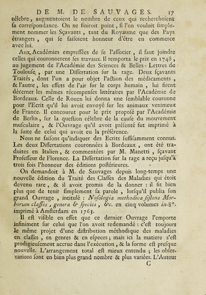 celebre, augmentoient le nombre de ceux qui recherchoient fa correfpondance. On ne liniroit point, Ti Pon vouloit limple- ment nommer les Scavants , tant du Royaume que des Pays etrangers , qui fe faifoient honneur d’etre en commerce avec lui. Aux. Academies emprelTees de fe FafTocier , il faut joindre celles qui couronnerent fes travaux. 11 remporta le prix en 1748 , au jugement de TAcademie des Sciences & Belles - Lettres de Touloufe 5 par une Diflertation lur la rage. Deux f^avants Traites, dont Pun a pour objet Padion .des mMicaments , & Pautre , les efFets de Pair fur le corps humain , lui firent decerner les memes recompenfes litteraires par PAcademie de Bordeaux. Celle de Rouen lui donna une femblable couronne pour PEcrit qiPil lui avoit envoye fur les animaux venimeux de France. 11 concourut pour le prix propofe par PAcademie de Berlin , fur la queflion celebre de la caufe du mouvement murculaire , & POuvrage qiPil avoit prefente fut imprime a la luite de celiii qui avoit eu la preference. Nous ne faifons qiPindiquer des Ecrits fuffifamment connus. Les deux DilTertations couronnees a Bordeaux , ont ete tra- duites en Italien , & commentees par M. Manetti , f^avant Profefleur de Florence. La Diflertation fur la rage a requ jufqu^a trois fois PJionneur des editions pofterieures. On demandoit a M. de Sauvages depuis long-temps une nouvelle Mition du Traite des Clafles des Maladies qui etoit devenu rare , & il avoit promis de la donner : il Iit bien plus que de tenir fimplement fa parole , lorfqu^il publia fon grand Ouvrage , intitule : Nofologia, methodica. JiJl^rts Mor¬ borum clajjes ^ genera (&* fpecies , &c. en cinq volumes imprime a Amfterdam en 1765. 11 efl: vilible en effet que ce dernier Ouvrage Pemporte infiniment fur celui que Pon avoit redemande : c^efl: toujours Je meme projet d’une diftribution methodique des maladies en clalTes , en genres & en efpeces; mais ici la matiere s’eR prodigieufemeut accrue dans Pexecution , & la forme efl: prefque nouvelle. L'’arr an gement total efl mieux entendu ; les obfer- vations font en bien plus grand nombre & plus variees. L’Auteiir G