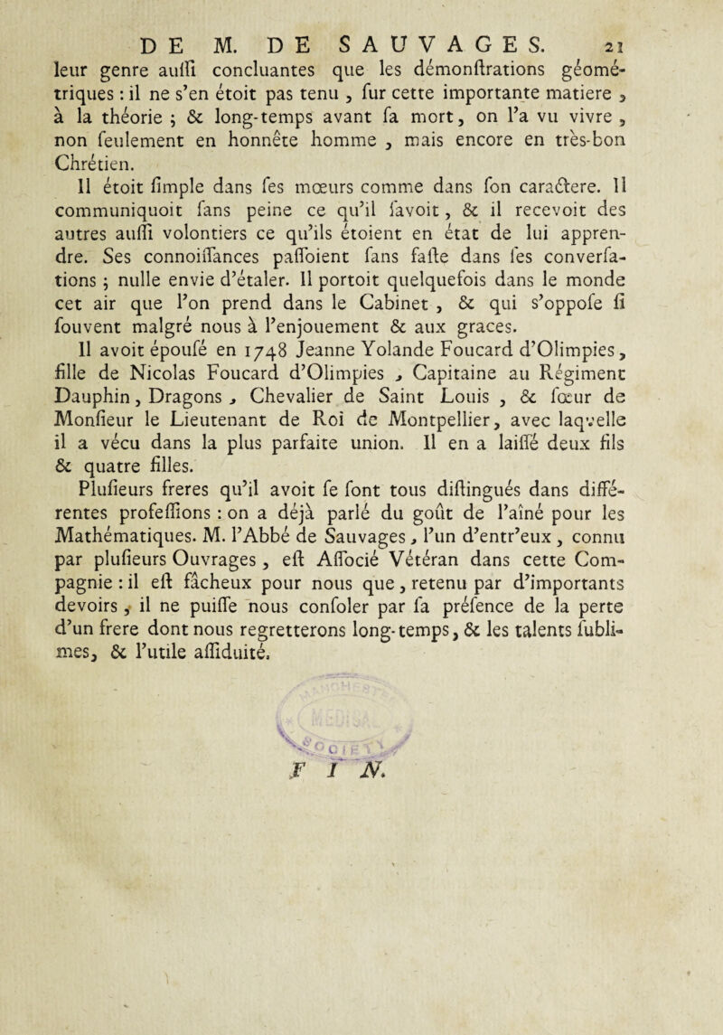 leur genre aulfi concluantes que les demonftrations geome- triques: il ne s’en etoit pas tenu , fur cette importante matiere , a la theorie ; Sc long-temps avant fa mort, on Fa vii vivre , non feulement en honnete homme , mais encore en tres-bon Chretien. 11 etoit fimple dans fes moeiirs comme dans fon cara6lere. 11 communiquoit fans peine ce quhl iavoit, & il recevoit des autres aulli volontiers ce qiihls etoient en etat de lui appren- dre. Ses connoiiTances paflbient fans falle dans fes converfa- tions; nulle envie d’etaler. 11 portoit quelquefois dans le monde cet air que Fon prend dans le Cabinet , Sc qui s^oppofe fi fouvent malgre nous k Fenjouement & aux graces. 11 avoit epoufe en 1748 Jeanne Yolande Foucard d’01impies, fille de Nicolas Foucard d’01impies ^ Capitaine au Pvegimenc Dauphin, Dragons ^ Chevalier de Saint Loiiis , & foeur de Monfieur le Lieutenant de Roi de Montpeliier, avec laqvelle il a vecu dans la plus parfaite union. 11 en a laifle deux fils & quatre filles. Plufieurs freres qiFil avoit fe font tous difiingues dans diffe¬ rentes profeffions : on a deja parle du gout de Faine pour les Mathematiques. M. FAbbe de Sauvages > Fun d’entr’eux , connii par plufieurs Ouvrages, eft Affocie Veteran dans cette Com- pagnie : il efi: facheux pour nous que, retenu par d’importants devoirs y il ne puiffe 'nous confoler par fa prefence de la perte d’un frere dont nous regretterons long-temps, 6c les talents fubli- mes, 6c Futile affiduite. r T N. \