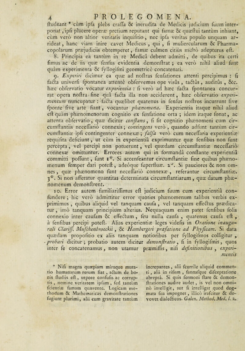 ftudeant * cum ipfa plebs crafTa & inerudita de Medicis judicium fuum Inter¬ ponat ,ipfi placere operae pretium reputant qui fam$ & quaeftui tantum inhiant, cum vero non altior veritatis inquifitio, neC ipfa veritas populo unquam ar¬ rideat , hanc viam inire cavet Medicus , qui , fi muliercularum & Pharma¬ copolarum praejudiciis obtemperet, famae culmen citius muhb adepturus eft. 8. Principia ea tantum in re Medica debent admitti, de quibus ita certi fimus ac de iis quae fenfus evidentia demonftrat ; ea vero nihil aliud funt quam experimenta & ryllogifmi geometrice concatenati. 9. Experiri dicimur ea quae ad nofiras fenfationes attenti percipimus : fi fadfa univerfi fpontanea attente obfervemus ope visus , taflus , auditus , &c. haec obfervatio vocatur experientia ; fi vero ad haec fafta fpontanea concur¬ rat opera noftra fine qua facfa illa non acciderent, haec obfervatio experi¬ mentum nuncupatur : fa^fa quaelibet quatenus in fenfus noftros incurrunt five fponte five arte fiant, vocantur phaenomena. Experientia itaque nihil aliud eft quam phaenomenorum cognitio ex fenfatlone orta ; idem itaque fonat, ac attenta obfervatio, quae dicitur conjlans, fi fit cognitio phecnomeni cum cir- cumftantlis neceflarlo connexis; contingens vero , quando adfunt tantum clr- cumftantiae ipfi contingenter connexae; falfa vero cum necefiTaria experientiae requifita deficiunt, ut ciim in experientia exprimuntur quae fenfibus non funt percepta, vel percipi non potuerunt, vel quadam circumftantiae neceftario connexae omittuntur. Errores autem qui in formanda conftante experientia committi poftunt, funt Si accenfeantur circumftantiae fine quibus phaeno- menum femper dari poteft, adeoque fuperflus. x Si pauciores & non om¬ nes , quae phaenomeno funt necelTarlo connexae , referantur circumftantiae. 3®. Si non afferatur quantitas determinata circumftantiarum, quae datum phae- nomenum dfemonftrent. 10. Error autem famillariflimus eft judicium fuum cum experientia con¬ fundere ; hic vero admittitur error quoties phaenomenum talibus verbis ex¬ primimus , quibus aliquid vel tanquam caufa , vel tanquam effeftus praedica¬ tur , imb tanquam principium alterius. Nequaquam enim patet fenfibus folis connexio inter caufam effetftum , feu nulla caufa , quatenus caufa eft , a fenfibus percipi poteft. Alias experientiae leges vldefis in Oratione inaugu¬ rati Ctarijf. Mufchenbroeckii, & Hambergeri praefatione ad Phyjicam. Si data quasdam propofitio ex aliis tanquam notioribus per fyllogifmos colligitur , - probari dicitur ; probatio autem dicitur demonflratio , fi in fylloglfmls, quos inter fe concatenamus, non utamur praeiniffis, nifi definitionibus , experi¬ mentis * Nifi magna quaepiam miraque muta¬ tio humanarum rerum fiat , aftum de bo¬ nis ftudiis eft , utpote confufis ac corrup¬ tis , nemine veritatem ipfam , fed tantum fcientiae famam quaerente. Logicam me¬ thodum & Mathematicas demonftrationes fugiunt plurimi, alii cum gravitate tantum increpantes, alii fcurrile aliquid commen¬ ti , alii in rifum , fannafque difeeptatione abrepta. Si quis fermoni ftare & demon¬ ftrationes audire audet, is vel non omni¬ no intelligit, aut fi intelligat quod dog¬ mata fua impugnet, illicb irafeitur & de¬ vovet dialecticos. Galen, Method.Med, Lz»