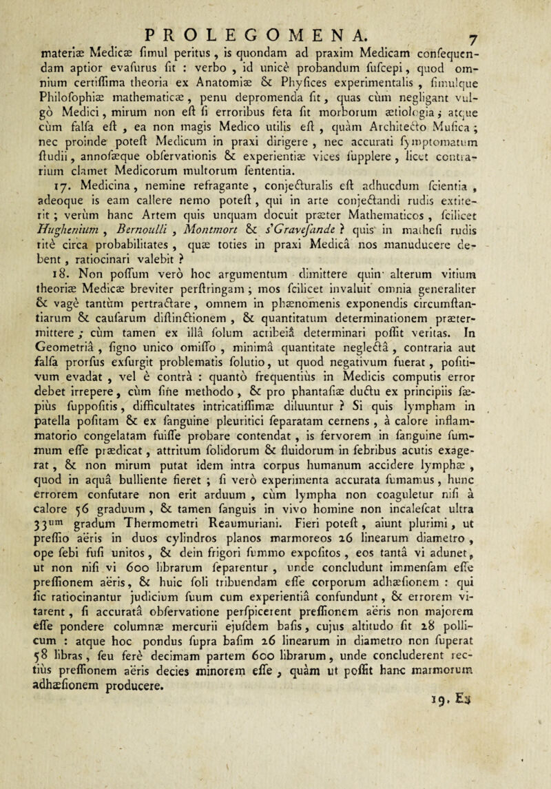 materias Medicas fimul peritus, is quondam ad praxim Medicam confequcn- dam aptior evafurus fit : verbo , id unice probandum fufcepi, quod om¬ nium certiflima theoria ex Anatomiae & Phyfices experimentalis , hmulque Philofophias mathematicas , penu depromenda ht, quas cum negligant vul¬ go Medici, mirum non eft fi erroribus feta fit morborum aetiologia j atque cum falfa eft , ea non magis Medico utilis eft , quam Archiiedo Mufica ; nec proinde poteft Medicum in praxi dirigere , nec accurati f)n>ptomatiim ftudii, annofaeque obfervationis & experientiae vices lupplere , licet contra¬ rium clamet Medicorum multorum fententia. 17. Medicina, nemine refragante , conjedluralis eft adhucdum fcientia , adeoque is eam callere nemo poteft , qui in arte conjedfandi rudis extite- rlt ; verum hanc Artem quis uncjuam docuit praeter Mathematicos , fcilicet Hughenium , Bernoulli , Montmon & sGrayefande, ? quis in maihefi rudis rlt^ circa probabilitates , cjuas toties in praxi Medica nos manuducere de¬ bent , ratiocinari valebit ? 18. Non poflum vero hoc argumentum dimittere quin* alterum vitium theoriae Medicae breviter perftringam ; mos fcilicet invaluit* omnia generaliter vag^ tantiim pertraftare, omnem in ph^nomenls exponendis circumftan- tiarum & caufarum dlftimftionem , & quantitatum determinationem pr^ter- inittere; cum tamen ex illa folum acribeii determinari poflit veritas. In Geometria , figno unico omifiTo , minima c|uantltate negleda , contraria aut falfa prorfus exfurgit problematis folutio, ut quod negativum fuerat, pofiti- vum evadat , vel e contra : quanto frequentius in Medicis computis error debet irrepere, cum fine methodo, & pro phantafias duftu ex principiis fte- pius fuppofitis, difficultates intricatiffimas diluuntur ? Si quis lympham in patella pofitam & ex fanguine pleuritici feparatam cernens , a calore inflam¬ matorio congelatam fuiife probare contendat , is fervorem in fanguine fum- mum efte praedicat, attritum folidorum & fluidorum in febribus acutis exage- rat, & non mirum putat idem intra corpus humanum accidere lymphae , quod in aqua bulliente fieret ; fi vero experimenta accurata fumamus, hunc errorem confutare non erit arduum , cum lympha non coaguletur nifi a calore 56 graduum , tamen fanguls in vivo homine non incalefcat ultra 33*” gradum Thermometri Reaumuriani. Fieri poteft, alunt plurimi, ut preflio aeris in duos cylindros planos marmoreos 16 linearum diametro , ope febi fufi unitos, & dein frigori fummo expofitos , eos tanta vi adunet, ut non nifi vi 600 librarum feparentur , unde concludunt immenfam efte preflionem a’eris, & huic foli tribuendam efle corporum adhaefionem : qui fic ratiocinantur judicium fuum cum experientia confundunt, & errorem vi¬ tarent , fi accurata obfervatione perfpicerent preflionem aeris non majorem efle pondere columnae mercurii ejufdem bafis, cujus altitudo fit 18 polli¬ cum : atque hoc pondus fupra bafim 26 linearum in diametro non fuperat 58 libras, feu fere decimam partem 600 librarum, unde concluderent rec¬ tius preflionem a*eris decies minorern eflfe , quam ut poflit hanc marmorum adhaefionem producere. 19. £3