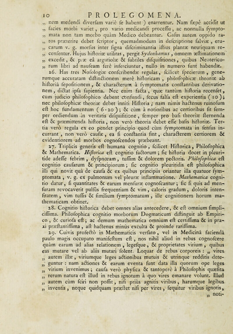 „ nem medendi diverfam varie fe habent ) enarrentur. Nam /aepe accidit ut „ facies morbi variet, pro vario medicandi proceffu , ac nonnulla fympto- „ mata non tam morbo quam Medico debeantur. Cafus autem oppido ra- „ ros praeterire debet fcriptor, quemadmodum in defcriptione falviae , eru- carum v. g. morfus inter figna difcriminantia iftius plantx neutiquam re- „ cenfentur. Hujus hiftoriae utilitas, pergit Sydenhamiis , omnem aeftimationem „ excedit, & pice ea argutiolae & fubtiles difquifitiones, quibus Neoterico- ,5 rum libri ad naufeam fer^ inferciuntur, nullo in numero funt habendae. i6. Has tres Nofologiae confcribendae regulas, fcilicet fpeclerum , gene¬ rumque accuratam diftinftionem mere hiftoricam , philofophicae theoriae ab hiftoria lepofitionem , & charadlerum a fymptomatis conftanribus derivatio¬ nem , didat ipfa faplentia. Nec enim fada , quae tantum hiftorla recenfet, cum judicio philofophico debent ct)nfundl, fecus falfa eft experientia ( lo); nec philofophicae theoriae debet inniti Hiftorla ; nam nimis hadenus ruinofum eft hoc fundamentum ( 6-20 ); cum a notioribus ac certioribus fit fem- per ordiendum in veritatis difquifitione , femper pro bafi theoriae fternenda eft praemittenda hiftoria, non vero theoria debet efte bafis hiftoriae. Ter¬ tia vero regula ex eo pendet principio quod cum fymptomata in fenfus in¬ currant , non vero caufae , ea fi conftantla fint, charaderem certiorem 6c evidentlorem ad morbos cognofcendos praebeant. 27. Triplicis generis eft humana cognitio, fcilicet Hlftorica, Philofophica & Mathematica. Hiflorica eft cognitio fadorum ; fic hiftoria docet in pleuri- tide adefle febrim , dyfpnoeam, tuftlm Sc dolorem pedoris. Philofophica eft cognitio caufarum & principiorum ; fic cognitio pleuritidis eft philofophica illi qui novit qua de caufa &: ex quibus principiis oriantur illa quatuor fym¬ ptomata , v. g. ex pulmonum vel pleurae inflammatione. Mathematica cogni¬ tio datur, fi quantitates & earum menfurae cognofeantur; fic fi quis ad men- furam revocaverit pulfus frequentiam & vim, caloris gradum, doloris inten- fitatem, vim tuffis & fimilium fymptomatum , ille cognitionem horum ma¬ thematicam obtinet. 28. Cognitio hiflorica debet omnes alias antecedere, & eft omnium fimpll- cilfima. Philofophica cognitio morborum Dogmaticum diftinguit ab Empiri¬ co , & curiofa eft; ac demum mathematica omnium eft certiflima & in pra- xi prxftantiffima , aft hadenus minus exculta & proinde rariffima. 29. Cuivis profedo in Mathematicis verfato, vel in Medicina facienda paulo magis occupato manifeftum eft , nos nihil aliud in rebus cognofeere quam earum ad alias relationem , legefque , & proprietates virium , quibus eas mutare vel ab aliis mutari folent. Loquar de rebus corporeis : „ vires, j, autem illse , viriumque leges adlonibus mutuis & utrinque redditis dete- „ guntur : nam adiones & earum eventa funt data illa quorum ope leges 3, virium invenimus ; caufa vero phyfica & tantopere a Philofophis quaefita „ rerum natura eft illud in rebus ignotum a quo vires emanare volunt. Illud ,, autem cum feiri non poflit, nlfi prius agnitis viribus , harumque legibus „ inventis, neque quidquam prseftet nifi per vires, fequitur viribus ignotis, ,, noti-