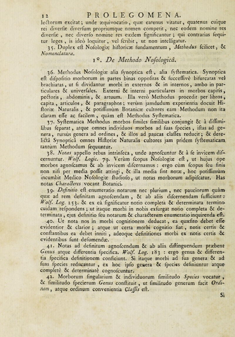 leftorum excitat; unde ^equivocatio, quae eatenus vitatur, quatenus cuique rei diverfae diverfum propriumque nomen competit, nec eodem nomine res dlverfe , nec diverfo nomine res eaedem fignificantur ; qui contrarias fequi* tur leges , is ideo loquitur, vel fcriblt, ut non intelllgatur. 35. Duplex eft Nolologiae hiftoricse fundamentum, Methodus fcilicet, & Nomenclatura. 1°. Dc Methodo Nofologlcd. 36. Methodus Nofologiae alia fynoptica eft , alia fy/lematlca. Synoptica cft difpofitio morborum in partes binas oppofiras & fucceilive bifurcatas vel brachiatas, ut (i dividantur morbi in externos & in internos, ambo in par¬ ticulares & univerfales. Externi & interni particulares in morbos capitis, peftoris , abdominis, artuum. Illa vero Methodus procedit per libros, capita , articulos, & paragraphos ; verum jamdudum experientia docuit Hi- ftoriae Naturalis , 6s£ potlffimum Botanicse cultores eam Methodum non ita claram efTe ac facilem , quam eft Methodus Syfiematica. 37. Syftematica Methodus morbos (imiles fimilibus conjungit & a diffimi- libus feparat, atque omnes Individuos morbos ad fuas fpecies , iftas ad ge¬ nera , rursus genera ad ordines, illos ad paucas clafTes reducit; & dere¬ licta Synoptica omnes HiApriae Naturalis cultores jam pridem ryftematicam. tantum Methodum (equuntur. 38. Notas appello rebus intrlnfeca , unde agnofcuntur &: a fe invicem dlf- cernuntur. WoLf. Logic. 79. Verum fcopus Nofologise eft , ut hujus ope morbos agnofcamus & ab invicem difcernamus : ergo cum fcopus feu finis non nifi per media poflit attingi, illa media fint notae , hoc potiflimuin Incumbit Medico Nofologiae ftudlofo, ut notas morborum adipifcatur. Has notas CharaHeres vocant Botanici. 39. Definitio eft enumeratio notarum nec plurium, nec pauciorum quam quae ad rem definitam agnofcendam , Se ab aliis difeernendam fufficiunt i Wolfi. Log. 153. & ex el fignificatur notio completa & determinata termina cuidam refpondens; ut itaque morbi in nobis exfurgat notio completa & de¬ terminata , ejus definitio feu notarum & charaCferum enumeratio inquirenda eft. 40. Ut nota nos in morbi cognitionem, deducat, ea quaefito debet efle- evidentior & clarior ; atque ut certa morbi cognitio fiat , notis certis & conflantibus ea debet inniti , adeoque definitiones morbi ex notis certis & evidentibus funt defumendae. 41. Notas ad definitum agnofeendum &: ab aliis diftlnguendum praebent Genus atque differentia fpecifica. Wolfi. Log. 183 : ergo genus & differen¬ tia fpecifica definitionem conficiunt. Si itaque morbi ad fua genera & ad fuas fpecies reducantur , ex hoc ipfo geaera & fpecies definiuntur atque complete &: determinati cognofeuntur. 42. Morborum lingularium & individuorum fimllltudo Species vocatur , & fimilitudo fpecierum Genus conftituit , ut fimilitudo generum facit OrdU nem, atque ordinum convenientia Cia (Jis eft. Si