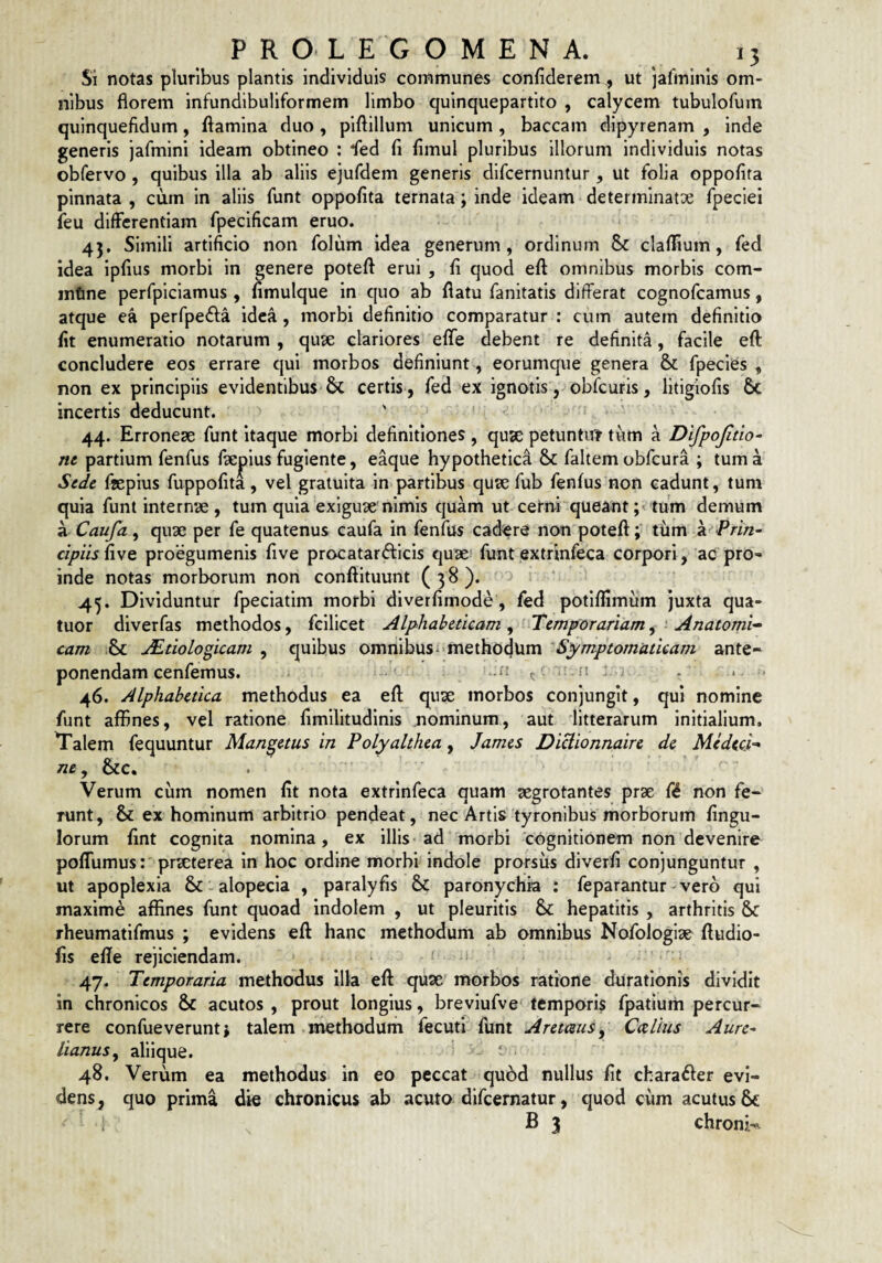 Si notas pluribus plantis individuis communes confiderem, ut jafininis om¬ nibus florem infundibuliformem limbo quinquepartito , calycem tubulofum qulnquefidum, flamina duo , plflillum unicum , baccam dipyrenam , inde generis jafmini ideam obtineo ; fed fi fimul pluribus illorum individuis notas obfervo , quibus illa ab aliis ejufdem generis difcernuntur , ut folia oppofifa pinnata , cum in aliis funt oppofita ternata; inde ideam determinatae fpeciei feu differentiam fpecificam eruo. * 45. Simili artificio non folum idea generum, ordinum Sc clafltum, fed idea Ipfius morbi in genere potefl erui , fi quod efl omnibus morbis com- infine perfpiciamus , fimulque in quo ab flatu fanitatis differat cognofcamus, atque ea perfpe^fa idea , morbi definitio comparatur : cum autem definitio fit enumeratio notarum , quae clariores eflfe debent re definita, facile efl: concludere eos errare qui morbos definiunt , eorumque genera & fpecies , non ex principiis evidentibus & certis, fed ex ignotis, obfcuris, litigiofis incertis deducunt. ' ' 44. Erroneae funt itaque morbi definitiones , quse petuntut tum a Difpojitio- nc partium fenfus fiepius fugiente, eaque hypothetica & faltem obfcura ; tum a Sede flepius fuppofita, vel gratuita in partibus quae fub fenfus non cadunt, tum quia funt internae , tum quia exiguae'nimis cjuam ut cerni queanttum demum a Caufa, quae per fe quatenus caufa in fenfus cadere non potefl; tilm a Prin¬ cipiis {\\q proegumenis five procatarfticis quae? funt extrinfeca corpori, 'ac pro¬ inde notas morborum non conflltuunt ( 3 8 ). 45. Dividuntur fpeciatim morbi diverfimode, fed potlfllmum juxta qua- tuor diverfas methodos, fcllicet Alphabeticam ^'-Temporariam^ ' Anatomi¬ cam ^tiologicam , quibus omnibus^-methodum ‘Symptomaticam ante¬ ponendam cenfemus. -i -‘'5 c' •' - ^ - ‘ ' 46. Alphahetica methodus ea efl quae morbos conjungit, qui nomine funt affines, vel ratione fimilitudlnis nominum, aut litterarum initialium, Talem fequuntur Man^etus in Polyalthea, James Diclionnaire de Medeci- ne, &c. Verum cum nomen fit nota extrinfeca quam aegrotantes prae f<5 non fe¬ runt, & ex hominum arbitrio pendeat, nec Artis tyronlbus morborum fingu- lorum fint cognita nomina, ex illis ad morbi 'cognitionem non devenire poffumus r praeterea in hoc ordine morhi indole prorsus diverfi conjunguntur , ut apoplexia & - alopecia , paralyfis 6c paronychia : feparantur vero qui maxime affines funt quoad indolem , ut pleuritis Sc hepatitis , arthritis Sc rheumatlfmus ; evidens efl hanc methodum ab omnibus Nofologiae fludio- fis efle rejiciendam. 47. Temporaria methodus illa efl quae morbos ratione duratlonis dividit in chronicos & acutos , prout longius, breviufve' temporis fpatium percur¬ rere confueveruntj talem methodum fecuti funt Aremus, Caliiis Aure¬ lianus^ aliique. ' 48. Verum ea methodus in eo peccat qu6d nullus fit chara£ler evi¬ dens, quo prima die chronicus ab acuto difcernatur, quod ciim acutus & ^ B 3 chronk