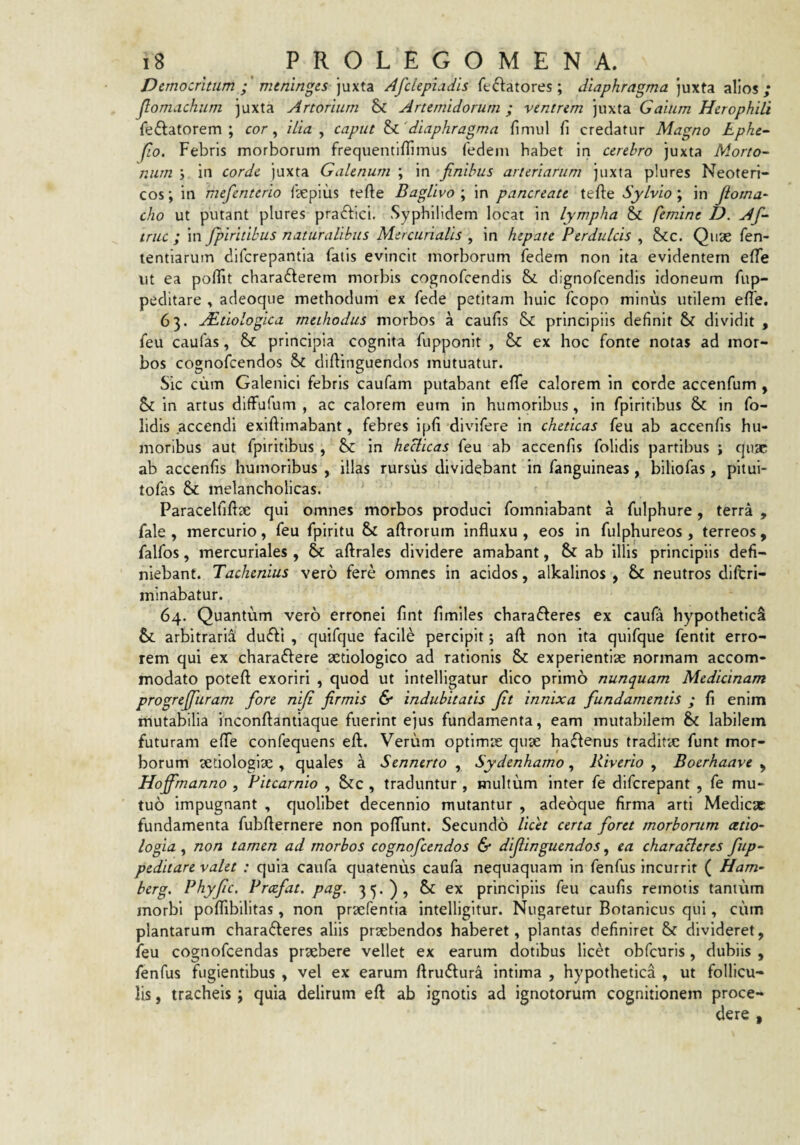 Democritum mtninges juxta AfclepLidis feifliatores ; diaphragma juxta alios/ Jlomachum juxta Artorium & Artemidorum; ventrem juxta Gaium Herophili fellatorem; cor, ilia ^ caput ^'diaphragma finiul fi credatur Magno Lphe- fio. Febris morborum frequentifiimus fedem habet in cerebro juxta Morto^ num \ in corde juxta Galenum ; in finibus arteriarum juxta plures Neoteri¬ cos ; in mefienterio f^epius tefte BagUvo ; in pancreate tefte Sylvio ; in fioma- cho ut putant plures praftici. Syphilidem locat in lympha femine D. Af- truc ; in fpiritibus naturalibus Mercurialis , in hepate Perdulcis , &c. Qiise fen- lentlarum difcrepantia fatis evincit morborum fedem non ita evidentem efie ut ea pollit chara6lerem morbis cognofcendis &L dignofcendis idoneum fup- peditare , adeoque methodum ex fede petitam huic fcopo minus utilem efie, 63. APtiologica methodus morbos a caufis & principiis definit dividit , feu caufas, 8>c principia cognita fupponit , & ex hoc fonte notas ad mor¬ bos cognofcendos & difiinguendos mutuatur. Sic cum Galenlci febris caufam putabant efife calorem in corde accenfum , Sc in artus diffufum , ac calorem eum in humoribus , in fpiritibus & in fo- lidis accendi exiftimabant, febres ipfi divifere in cheticas feu ab accenfis hu¬ moribus aut fpiritibus , hr. in heclicas feu ab accenfis folidis partibus ; quae ab accenfis humoribus , illas rursus dividebant in fanguineas , biliofas, pltui- tofas & melancholicas. Paracelfiftae qui omnes morbos produci fomnlabant a fulphure, terra , fale , mercurio, feu fpiritu & aftrorum influxu , eos in fulphureos , terreos, falfos, mercuriales , & aftrales dividere amabant, & ab illis principiis defi¬ niebant. Tachenius vero fere omnes in acidos, alkalinos , & neutros dlftrl- mlnabatur. 64. Quantum vero erronei fint fimlles chara6leres ex caufa hypothetici &. arbitrarii du£li , quifque facile percipit; aft non ita quifque fentit erro¬ rem qui ex charaflere sedologico ad rationis Sc experientiae normam accom¬ modato poteft exoriri , quod ut intelligatur dico primo nunquam Medicinam progrefifiuram fiore niji firmis & indubitatis fit innixa fundamentis ; fi enim mutabilia inconftantiaque fuerint ejus fundamenta, eam mutabilem & labilem futuram efife confequens eft. Verum optlmie quae haiflenus traditae funt mor¬ borum aetiologiae , quales a Sennerto , Sydenhamo, Riverio , Boerhaave ^ Hoffmanno , Pitearnio , &c , traduntur , multum inter fe diferepant , fe mu¬ tuo impugnant , quolibet decennio mutantur , adeoque firma arti Medicae fundamenta fubflernere non poflfunt. Secundo licet certa foret morborum cetio- logia y non tamen ad morbos cognofcendos & difiinguendos, ea characleres fiup- peditare valet : quia caufa quatenus caufa nequaquam In fenfus incurrit ( Ham- berg. Phyfiic. Prcefat. pag. 35.), & ex principiis feu caufis remotis tantum morbi pofiTibilltas, non praefentia intelligitur. Nugaretur Botanicus qui, cum plantarum characleres aliis praebendos haberet, plantas definiret & divideret, feu cognofeendas praebere vellet ex earum dotibus licet obfcuris, dubiis , fenfus fugientibus , vel ex earum ftruClura intima , hypothetica , ut follicu¬ lis , tracheis; quia delirum eft ab ignotis ad ignotorum cognitionem proce¬ dere ,