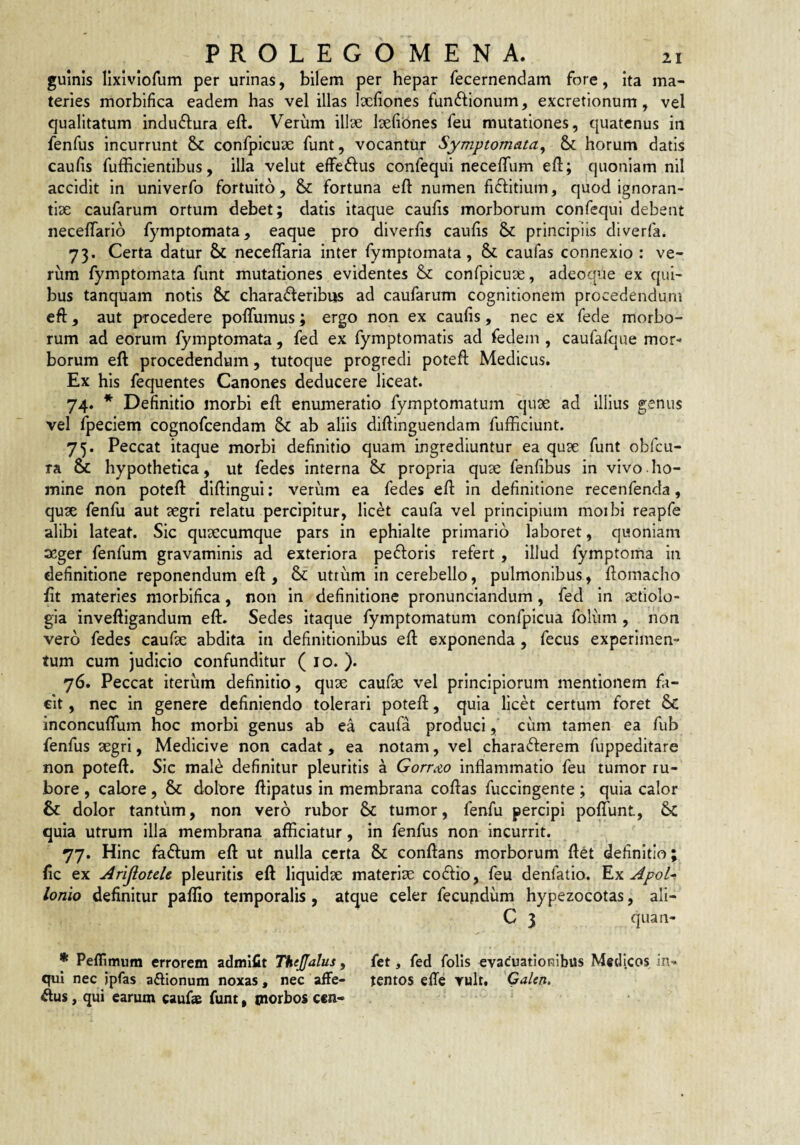 guinls lixiviorum per urinas, bilem per hepar fecernendam fore, ita ma¬ teries morbifica eadem has vel illas Iscfiones funftionum, excretionum, vel qualitatum indu^lura eft. Verum illse Icelibnes feu mutationes, quatenus in fenfus incurrunt & conlpicuae funt, vocantur Symptomata^ & horum datis caulis fufficlentibus, illa velut elFeftus confequi necelTum ell:; quoniam nil accidit in univerfo fortuito, & fortuna ell numen fidfitium, quod ignoran- tix caufarum ortum debet; datis itaque caulis morborum confequi debent necelTario fymptomata, eaque pro diverlis caulis Sc principiis diverfa. 73. Certa datur & necelTarla inter fymptomata, & caufas connexio : ve- riira fymptomata funt mutationes evidentes & confpicuae, adeoqiie ex qui¬ bus tanquam notis &C chara<fleribns ad caufarum cognitionem procedendum eft, aut procedere polTumus; ergo non ex caulis, nec ex fede morbo¬ rum ad eorum fymptomata , fed ex fymptomatis ad fedem , caufalque mor¬ borum eft procedendum, tutoque progredi poteft Medicus, Ex his fequentes Canones deducere liceat. 74. * Definitio morbi eft enumeratio fymptomatum qu3e ad illius genus vel fpeciem cognofcendam ab aliis diftinguendam fufficiunt. 75. Peccat itaque morbi definitio quam ingrediuntur ea quse funt obfcu- ra & hypothetica, ut fedes interna & propria quae fenlibus in vivo ho¬ mine non poteft diftingui; verum ea fedes eft in definitione recenfenda, quae fenfu aut aegri relatu percipitur, licet caufa vel principium moibi reapfe alibi lateat. Sic quaecumque pars in ephialte primario laboret, quoniam aeger fenfum gravaminis ad exteriora peiftoris refert , illud fymptoma in definitione reponendum eft , & uttum In cerebello, pulmonibus, ftomacho Iit materies morbifica, non In definitione pronunciandum, fed In aetiolo¬ gia inveftigandum eft. Sedes itaque fymptomatum confpicua foliim , non vero fedes caufae abdita in definitionibus eft exponenda, fecus experimen¬ tum cum judicio confunditur ( lo. ). 76. Peccat iterum definitio, quae caufae vel principiorum mentionem fi- cit, nec in genere definiendo tolerari poteft, quia licet certum foret 6c inconcuflum hoc morbi genus ab ea caufa produci, ciim tamen ea fub fenfus aegri, Medicive non cadat , ea notam, vel charafterem fuppeditare non poteft. Sic male definitur pleuritis a Gorr<&o inflammatio feu tumor ru¬ bore , calore , & dolOre ftipatus in membrana coftas fuccingente ; quia calor & dolor tantum, non vero rubor 6c tumor, fenfu percipi poflTunt, 6«C quia utrum illa membrana afficiatur, in fenfus non incurrit. 77. Hinc faftum eft ut nulla certa & conftans morborum ftet definitio; fle ex Arljlotele pleuritis eft liquidae materiae codlio, feu denfatlo. ApoU Ionio definitur paffio temporalis, atque celer fecundum hypezocotas, ali- C 3 quan- * Peflimum errorem admlflt TheJJalus, fet, fed folis evacuationibus Medicos in- qul nec ipfas aftionum noxas, nec affe- tentos effe vult, Calen. ftus, qui carum caufa funt, morbos cen-