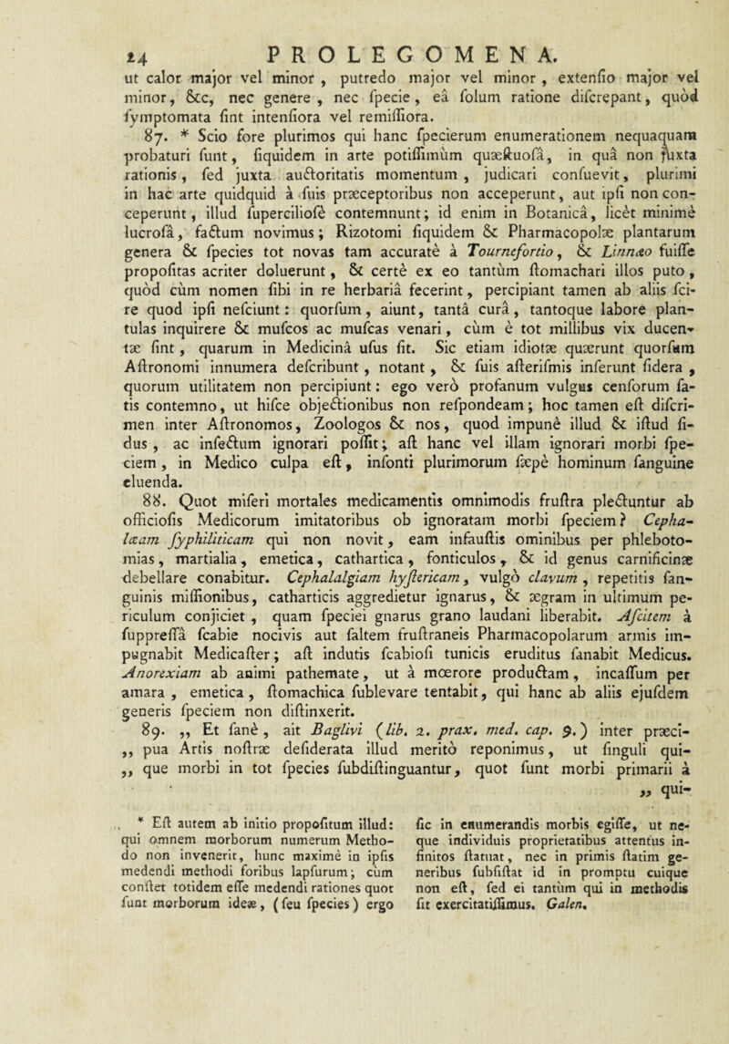 Ut calor major vel minor , putredo major vel minor, extenfio major vel minor, Scc, nec genere, nec fpecie, ea folum ratione difcrepant, quod iymptomata (int intenfiora vel remiffiora. 87. * Scio fore plurimos qui hanc fpecierum enumerationem nequaquam probaturi funt, fiquidcm in arte potiflimum quseftuofa, in qua non pixta rationis , fed juxta auftoritatis momentum , judicari confuevit, plurimi in hac arte quidquid a -fuis praeceptoribus non acceperunt, aut ipli non con¬ ceperunt, illud fuperciliof*^ contemnunt; id enim in Botanica, lic^t minime lucrofa, fadum novimus; Rizotomi fiquidem & Pharmacopolae plantarum genera &C fpecies tot novas tam accurate a Tournefortio, & Llnndto fuilTe propofitas acriter doluerunt, & certe ex eo tantum ftomachari illos puto, quod cum nomen fibi in re herbaria fecerint, percipiant tamen ab aliis fei- re quod ipfi nefeiunt: quorfum, aiunt, tanta cura, tantoque labore plan- tulas inquirere mufeos ac mufeas venari, cum e tot millibus vix ducen» tae fint, quarum in Medicina ufus fit. Sic etiam idiotae quaerunt quorfum Aflronomi innumera deferibunt, notant , & fuis aflerifmis inferunt fidera , quorum utilitatem non percipiunt: ego vero profanum vulgas cenforum fa¬ tis contemno, ut hifce objeftionibus non refpondeam; hoc tamen efl: diferi- men inter Aflronomos, Zoologos & nos, quod impune illud &: iftud fi¬ dus , ac inferium ignorari poflit; aft hanc vel illam ignorari morbi fpe- ciem , in Medico culpa eft, infonti plurimorum faepe hominum fanguine cluenda. 88. Quot miferi mortales medicamentis omnimodis fruftra ple^luntur ab officiofis Medicorum imitatoribus ob ignoratam morbi fpeciem? Cepha^ Iczam fyphillticam qui non novit, eam infauftis ominibus per phleboto¬ mias , martialia, emetica, cathartica , fonticulos , & id genus carnificinae debellare conabitur. Cephalalgiam hyjlericam, vulgo clavum , repetitis fan- guinis miffionibus, catharticis aggredietur ignarus, & aegram in ultimum pe¬ riculum conjiciet , quam fpeciei gnarus grano laudani liberabit. Afcltem a fuppreffa fcable nocivis aut faltem fruftraneis Pharmacopolarum armis im¬ pugnabit Medicafter; aft indutis fcabiofi tunicis eruditus fanabit Medicus. Anorexiam ab animi pathemate, ut a moerore produffam , Incaffum per amara , emetica, ftomachica fublevare tentabit, qui hanc ab aliis ejufdem generis fpeciem non diftinxerit. 89. ,, Et fan^, ait BagUvi (^lib, 2. prax, med. cap. 9,) inter prseci- „ pua Artis noftrae defiderata illud merito reponimus, ut finguli qui- ,, que morbi in tot fpecies fubdiftinguantur, quot funt morbi primarii a « qui- * Eft autem ab initio propofitum illud: qui omnem morborum numerum Metho¬ do non invenerit, hunc maxime in ipfis medendi methodi foribus lapfurum; ciim condet totidem efle medendi rationes quot funt morborum ideae, (feu fpecies) ergo fle in enumerandis morbis egiffe, ut ne¬ que individuis proprietatibus attentus in¬ finitos ftatuat, nec in primis ftatim ge¬ neribus fuhfiftat id in promptu cuique non efi, fed ei tantum qui in methodis fu exercItatifUmus. Galen»